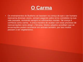 O Carma
●   Os ensinamentos do Budismo se baseiam na crença de que o ser humano
    reencarna diversas vezes, sempre pagando pelos erros cometidos na sua
    vida passada, revivendo sempre os sofrimentos mortais. Tal crença é
    conhecia como carma. A única maneira de acabar com esse processo de
    reencarnações seria atingir o Nirvana. Muitos adeptos acreditam que as
    encarnações podem acontecer em animais também, por isso muitos
    passam a ser vegetarianos.
 