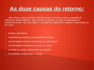 As doze causas do retorno:
    Além disso, após profundas reflexões sobre o carma e sobre a extinção do
sofrimento, Buda elaborou doze causas do retorno, ou seja, a explicação da
existência da dor e de sua origem e o porquê de voltarmos a renascer nesta esfera ou
em outra:


●   Existe a ignorância.
●   A ignorância condiciona as formações mentais.
●
    As formações mentais condicionam a consciência.
●   A consciência condiciona a mente e o corpo.
●   A mente e o corpo condicionam os sentidos.
●   Os sentidos condicionam o contato.
 