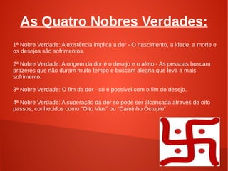 As Quatro Nobres Verdades:
1ª Nobre Verdade: A existência implica a dor - O nascimento, a idade, a morte e
os desejos são sofrimentos.

2ª Nobre Verdade: A origem da dor é o desejo e o afeto - As pessoas buscam
prazeres que não duram muito tempo e buscam alegria que leva a mais
sofrimento.

3ª Nobre Verdade: O fim da dor - só é possível com o fim do desejo.

4ª Nobre Verdade: A superação da dor só pode ser alcançada através de oito
passos, conhecidos como “Oito Vias” ou “Caminho Óctuplo”
 