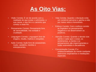 As Oito Vias:
●   Visão Correta: É ver de acordo com a        ●   Vida Correta: Quando o discípulo evita
      realidade de que existe o sofrimento, a         um comércio perverso e ganha a vida
      sua causa, o seu fim e o caminho que            por meios retos e honoráveis.
      conduz a esse fim.
                                                ●   Esforço Correto: Com o esforço correto
●   Pensamento Correto: Pensamento livre              se impedem os pensamentos
      de sensualidade, má vontade e                   negativos e se desenvolvem os
      crueldade.                                      positivos.
●   Linguagem Correta: Linguagem livre de       ●   Atenção Correta: Quando o devoto vive
       engano, insulto, malícia e estupidez.          atento e sabe que o corpo, os
                                                      sentimentos, a mente e os
●   Ação Correta: Ação livre de assassinato,          pensamentos são impermanentes e
      roubo, adultério, mentira e                     estão submetidos à decadência.
      entorpecentes.
                                                ●   Concentração Correta: É a
                                                      unidirecionalidade da mente mediante
                                                      exercícios respiratórios e meditações
                                                      especiais.
 