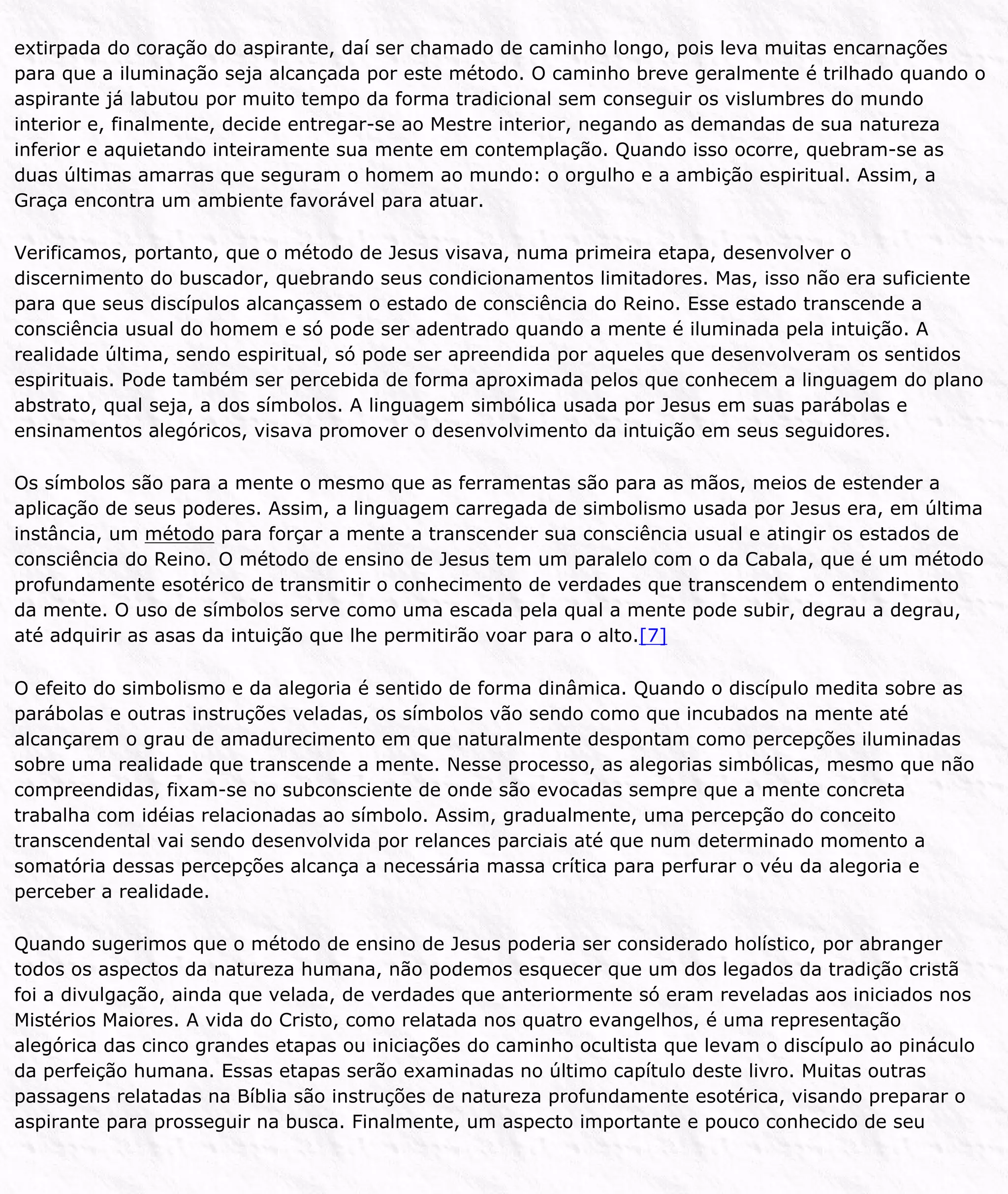extirpada do coração do aspirante, daí ser chamado de caminho longo, pois leva muitas encarnações
para que a iluminação seja alcançada por este método. O caminho breve geralmente é trilhado quando o
aspirante já labutou por muito tempo da forma tradicional sem conseguir os vislumbres do mundo
interior e, finalmente, decide entregar-se ao Mestre interior, negando as demandas de sua natureza
inferior e aquietando inteiramente sua mente em contemplação. Quando isso ocorre, quebram-se as
duas últimas amarras que seguram o homem ao mundo: o orgulho e a ambição espiritual. Assim, a
Graça encontra um ambiente favorável para atuar.
Verificamos, portanto, que o método de Jesus visava, numa primeira etapa, desenvolver o
discernimento do buscador, quebrando seus condicionamentos limitadores. Mas, isso não era suficiente
para que seus discípulos alcançassem o estado de consciência do Reino. Esse estado transcende a
consciência usual do homem e só pode ser adentrado quando a mente é iluminada pela intuição. A
realidade última, sendo espiritual, só pode ser apreendida por aqueles que desenvolveram os sentidos
espirituais. Pode também ser percebida de forma aproximada pelos que conhecem a linguagem do plano
abstrato, qual seja, a dos símbolos. A linguagem simbólica usada por Jesus em suas parábolas e
ensinamentos alegóricos, visava promover o desenvolvimento da intuição em seus seguidores.
Os símbolos são para a mente o mesmo que as ferramentas são para as mãos, meios de estender a
aplicação de seus poderes. Assim, a linguagem carregada de simbolismo usada por Jesus era, em última
instância, um método para forçar a mente a transcender sua consciência usual e atingir os estados de
consciência do Reino. O método de ensino de Jesus tem um paralelo com o da Cabala, que é um método
profundamente esotérico de transmitir o conhecimento de verdades que transcendem o entendimento
da mente. O uso de símbolos serve como uma escada pela qual a mente pode subir, degrau a degrau,
até adquirir as asas da intuição que lhe permitirão voar para o alto.[7]
O efeito do simbolismo e da alegoria é sentido de forma dinâmica. Quando o discípulo medita sobre as
parábolas e outras instruções veladas, os símbolos vão sendo como que incubados na mente até
alcançarem o grau de amadurecimento em que naturalmente despontam como percepções iluminadas
sobre uma realidade que transcende a mente. Nesse processo, as alegorias simbólicas, mesmo que não
compreendidas, fixam-se no subconsciente de onde são evocadas sempre que a mente concreta
trabalha com idéias relacionadas ao símbolo. Assim, gradualmente, uma percepção do conceito
transcendental vai sendo desenvolvida por relances parciais até que num determinado momento a
somatória dessas percepções alcança a necessária massa crítica para perfurar o véu da alegoria e
perceber a realidade.
Quando sugerimos que o método de ensino de Jesus poderia ser considerado holístico, por abranger
todos os aspectos da natureza humana, não podemos esquecer que um dos legados da tradição cristã
foi a divulgação, ainda que velada, de verdades que anteriormente só eram reveladas aos iniciados nos
Mistérios Maiores. A vida do Cristo, como relatada nos quatro evangelhos, é uma representação
alegórica das cinco grandes etapas ou iniciações do caminho ocultista que levam o discípulo ao pináculo
da perfeição humana. Essas etapas serão examinadas no último capítulo deste livro. Muitas outras
passagens relatadas na Bíblia são instruções de natureza profundamente esotérica, visando preparar o
aspirante para prosseguir na busca. Finalmente, um aspecto importante e pouco conhecido de seu
 