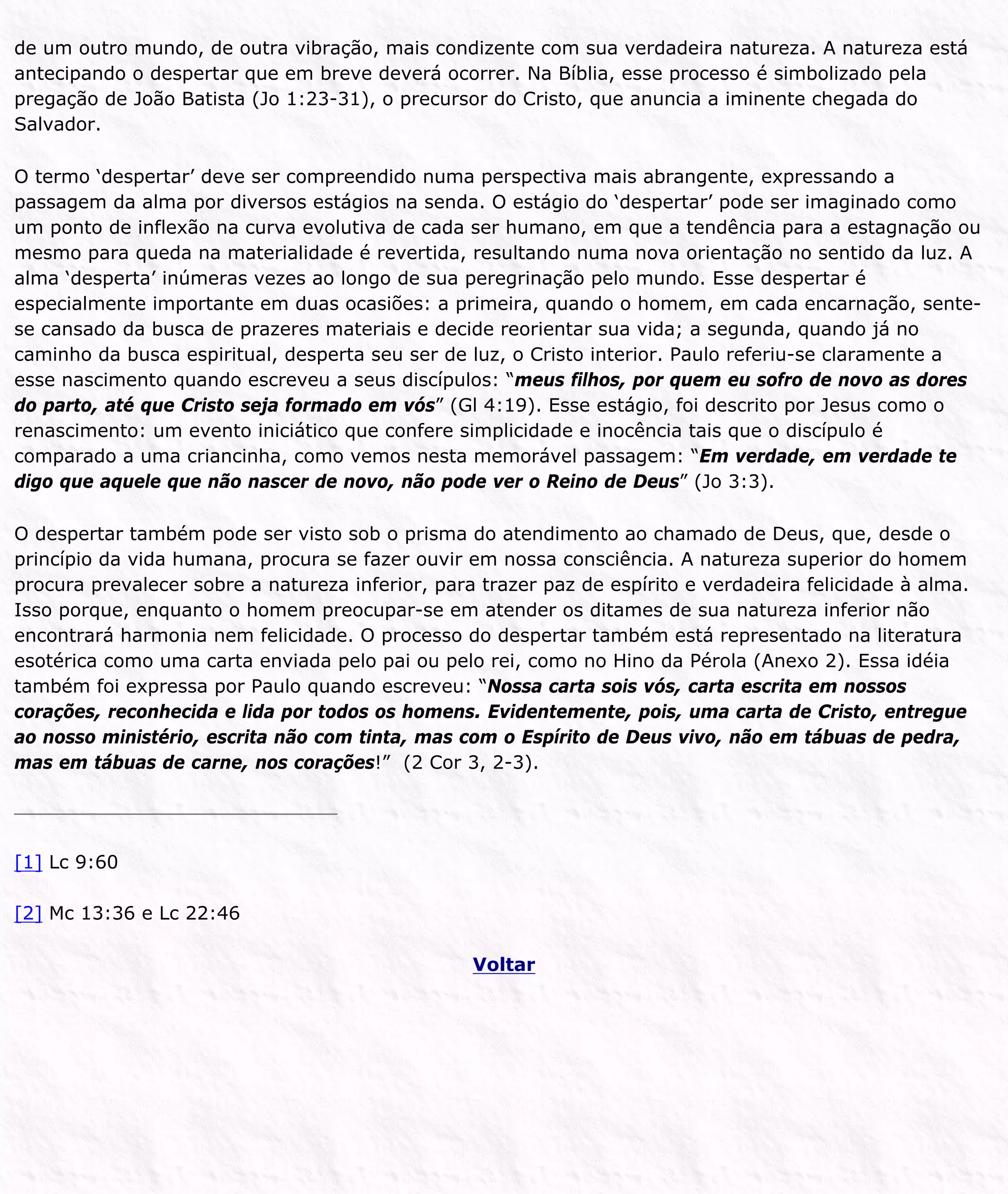 de um outro mundo, de outra vibração, mais condizente com sua verdadeira natureza. A natureza está
antecipando o despertar que em breve deverá ocorrer. Na Bíblia, esse processo é simbolizado pela
pregação de João Batista (Jo 1:23-31), o precursor do Cristo, que anuncia a iminente chegada do
Salvador.
O termo ‘despertar’ deve ser compreendido numa perspectiva mais abrangente, expressando a
passagem da alma por diversos estágios na senda. O estágio do ‘despertar’ pode ser imaginado como
um ponto de inflexão na curva evolutiva de cada ser humano, em que a tendência para a estagnação ou
mesmo para queda na materialidade é revertida, resultando numa nova orientação no sentido da luz. A
alma ‘desperta’ inúmeras vezes ao longo de sua peregrinação pelo mundo. Esse despertar é
especialmente importante em duas ocasiões: a primeira, quando o homem, em cada encarnação, sente-
se cansado da busca de prazeres materiais e decide reorientar sua vida; a segunda, quando já no
caminho da busca espiritual, desperta seu ser de luz, o Cristo interior. Paulo referiu-se claramente a
esse nascimento quando escreveu a seus discípulos: “meus filhos, por quem eu sofro de novo as dores
do parto, até que Cristo seja formado em vós” (Gl 4:19). Esse estágio, foi descrito por Jesus como o
renascimento: um evento iniciático que confere simplicidade e inocência tais que o discípulo é
comparado a uma criancinha, como vemos nesta memorável passagem: “Em verdade, em verdade te
digo que aquele que não nascer de novo, não pode ver o Reino de Deus” (Jo 3:3).
O despertar também pode ser visto sob o prisma do atendimento ao chamado de Deus, que, desde o
princípio da vida humana, procura se fazer ouvir em nossa consciência. A natureza superior do homem
procura prevalecer sobre a natureza inferior, para trazer paz de espírito e verdadeira felicidade à alma.
Isso porque, enquanto o homem preocupar-se em atender os ditames de sua natureza inferior não
encontrará harmonia nem felicidade. O processo do despertar também está representado na literatura
esotérica como uma carta enviada pelo pai ou pelo rei, como no Hino da Pérola (Anexo 2). Essa idéia
também foi expressa por Paulo quando escreveu: “Nossa carta sois vós, carta escrita em nossos
corações, reconhecida e lida por todos os homens. Evidentemente, pois, uma carta de Cristo, entregue
ao nosso ministério, escrita não com tinta, mas com o Espírito de Deus vivo, não em tábuas de pedra,
mas em tábuas de carne, nos corações!” (2 Cor 3, 2-3).
[1] Lc 9:60
[2] Mc 13:36 e Lc 22:46
Voltar
 