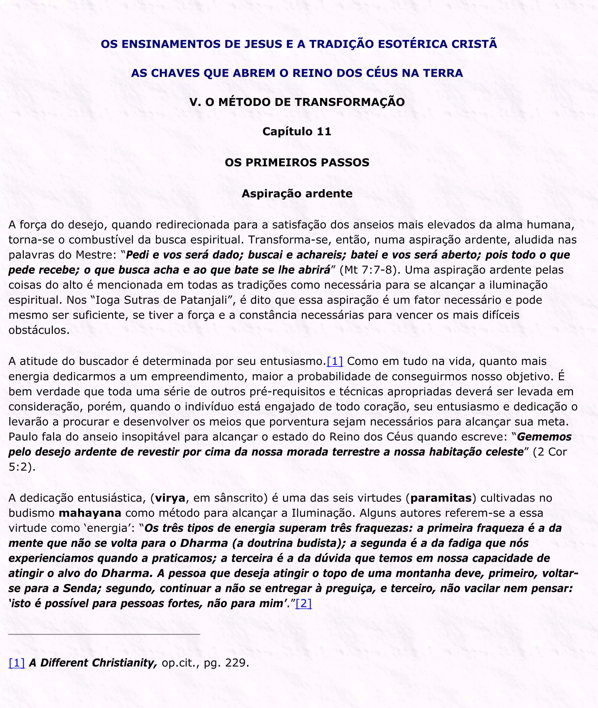 OS ENSINAMENTOS DE JESUS E A TRADIÇÃO ESOTÉRICA CRISTÃ
AS CHAVES QUE ABREM O REINO DOS CÉUS NA TERRA
V. O MÉTODO DE TRANSFORMAÇÃO
Capítulo 11
OS PRIMEIROS PASSOS
Aspiração ardente
A força do desejo, quando redirecionada para a satisfação dos anseios mais elevados da alma humana,
torna-se o combustível da busca espiritual. Transforma-se, então, numa aspiração ardente, aludida nas
palavras do Mestre: “Pedi e vos será dado; buscai e achareis; batei e vos será aberto; pois todo o que
pede recebe; o que busca acha e ao que bate se lhe abrirá” (Mt 7:7-8). Uma aspiração ardente pelas
coisas do alto é mencionada em todas as tradições como necessária para se alcançar a iluminação
espiritual. Nos “Ioga Sutras de Patanjali”, é dito que essa aspiração é um fator necessário e pode
mesmo ser suficiente, se tiver a força e a constância necessárias para vencer os mais difíceis
obstáculos.
A atitude do buscador é determinada por seu entusiasmo.[1] Como em tudo na vida, quanto mais
energia dedicarmos a um empreendimento, maior a probabilidade de conseguirmos nosso objetivo. É
bem verdade que toda uma série de outros pré-requisitos e técnicas apropriadas deverá ser levada em
consideração, porém, quando o indivíduo está engajado de todo coração, seu entusiasmo e dedicação o
levarão a procurar e desenvolver os meios que porventura sejam necessários para alcançar sua meta.
Paulo fala do anseio insopitável para alcançar o estado do Reino dos Céus quando escreve: “Gememos
pelo desejo ardente de revestir por cima da nossa morada terrestre a nossa habitação celeste” (2 Cor
5:2).
A dedicação entusiástica, (virya, em sânscrito) é uma das seis virtudes (paramitas) cultivadas no
budismo mahayana como método para alcançar a Iluminação. Alguns autores referem-se a essa
virtude como ‘energia’: “Os três tipos de energia superam três fraquezas: a primeira fraqueza é a da
mente que não se volta para o Dharma (a doutrina budista); a segunda é a da fadiga que nós
experienciamos quando a praticamos; a terceira é a da dúvida que temos em nossa capacidade de
atingir o alvo do Dharma. A pessoa que deseja atingir o topo de uma montanha deve, primeiro, voltar-
se para a Senda; segundo, continuar a não se entregar à preguiça, e terceiro, não vacilar nem pensar:
‘isto é possível para pessoas fortes, não para mim’.”[2]
[1] A Different Christianity, op.cit., pg. 229.
 