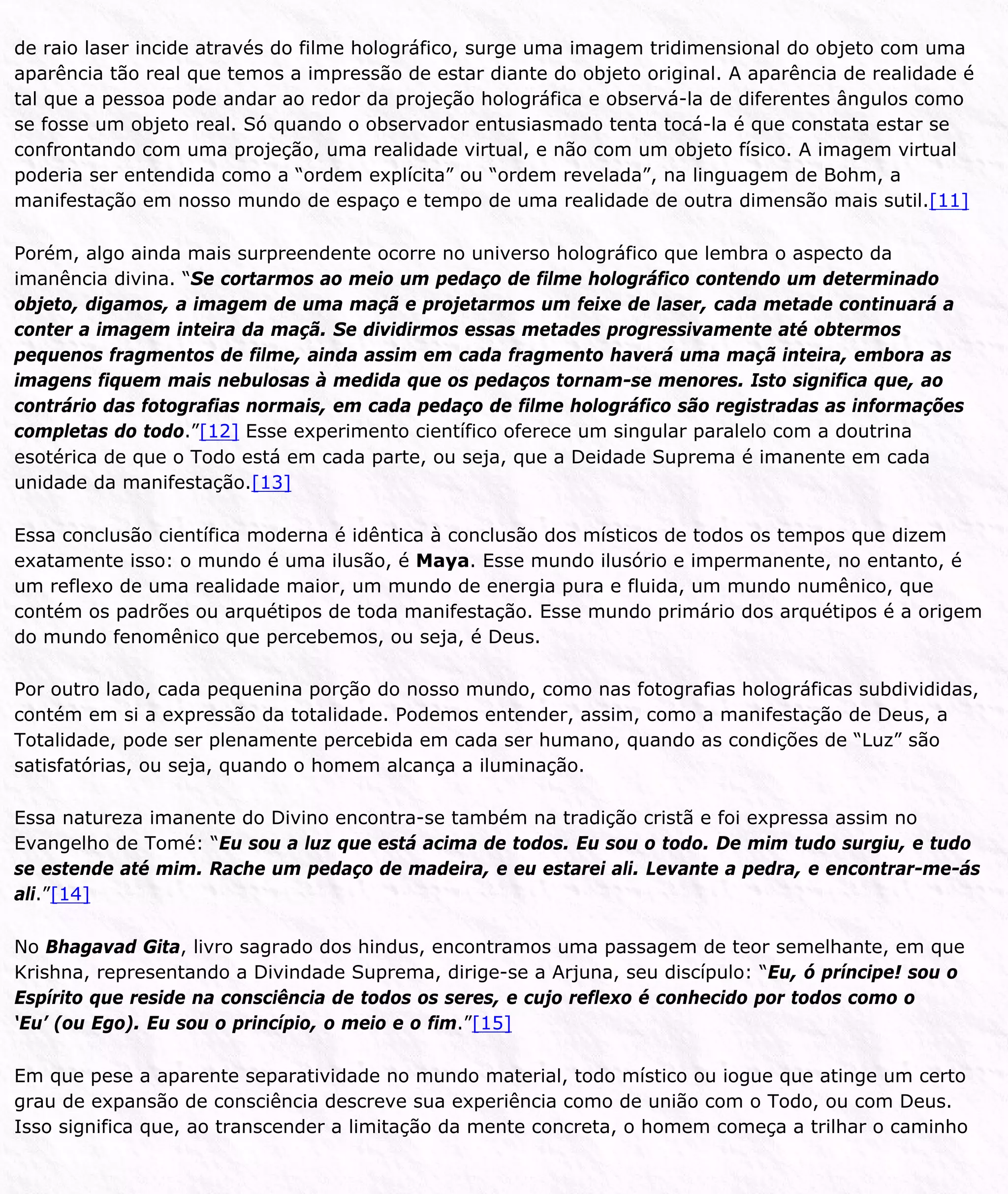 de raio laser incide através do filme holográfico, surge uma imagem tridimensional do objeto com uma
aparência tão real que temos a impressão de estar diante do objeto original. A aparência de realidade é
tal que a pessoa pode andar ao redor da projeção holográfica e observá-la de diferentes ângulos como
se fosse um objeto real. Só quando o observador entusiasmado tenta tocá-la é que constata estar se
confrontando com uma projeção, uma realidade virtual, e não com um objeto físico. A imagem virtual
poderia ser entendida como a “ordem explícita” ou “ordem revelada”, na linguagem de Bohm, a
manifestação em nosso mundo de espaço e tempo de uma realidade de outra dimensão mais sutil.[11]
Porém, algo ainda mais surpreendente ocorre no universo holográfico que lembra o aspecto da
imanência divina. “Se cortarmos ao meio um pedaço de filme holográfico contendo um determinado
objeto, digamos, a imagem de uma maçã e projetarmos um feixe de laser, cada metade continuará a
conter a imagem inteira da maçã. Se dividirmos essas metades progressivamente até obtermos
pequenos fragmentos de filme, ainda assim em cada fragmento haverá uma maçã inteira, embora as
imagens fiquem mais nebulosas à medida que os pedaços tornam-se menores. Isto significa que, ao
contrário das fotografias normais, em cada pedaço de filme holográfico são registradas as informações
completas do todo.”[12] Esse experimento científico oferece um singular paralelo com a doutrina
esotérica de que o Todo está em cada parte, ou seja, que a Deidade Suprema é imanente em cada
unidade da manifestação.[13]
Essa conclusão científica moderna é idêntica à conclusão dos místicos de todos os tempos que dizem
exatamente isso: o mundo é uma ilusão, é Maya. Esse mundo ilusório e impermanente, no entanto, é
um reflexo de uma realidade maior, um mundo de energia pura e fluida, um mundo numênico, que
contém os padrões ou arquétipos de toda manifestação. Esse mundo primário dos arquétipos é a origem
do mundo fenomênico que percebemos, ou seja, é Deus.
Por outro lado, cada pequenina porção do nosso mundo, como nas fotografias holográficas subdivididas,
contém em si a expressão da totalidade. Podemos entender, assim, como a manifestação de Deus, a
Totalidade, pode ser plenamente percebida em cada ser humano, quando as condições de “Luz” são
satisfatórias, ou seja, quando o homem alcança a iluminação.
Essa natureza imanente do Divino encontra-se também na tradição cristã e foi expressa assim no
Evangelho de Tomé: “Eu sou a luz que está acima de todos. Eu sou o todo. De mim tudo surgiu, e tudo
se estende até mim. Rache um pedaço de madeira, e eu estarei ali. Levante a pedra, e encontrar-me-ás
ali.”[14]
No Bhagavad Gita, livro sagrado dos hindus, encontramos uma passagem de teor semelhante, em que
Krishna, representando a Divindade Suprema, dirige-se a Arjuna, seu discípulo: “Eu, ó príncipe! sou o
Espírito que reside na consciência de todos os seres, e cujo reflexo é conhecido por todos como o
‘Eu’ (ou Ego). Eu sou o princípio, o meio e o fim.”[15]
Em que pese a aparente separatividade no mundo material, todo místico ou iogue que atinge um certo
grau de expansão de consciência descreve sua experiência como de união com o Todo, ou com Deus.
Isso significa que, ao transcender a limitação da mente concreta, o homem começa a trilhar o caminho
 