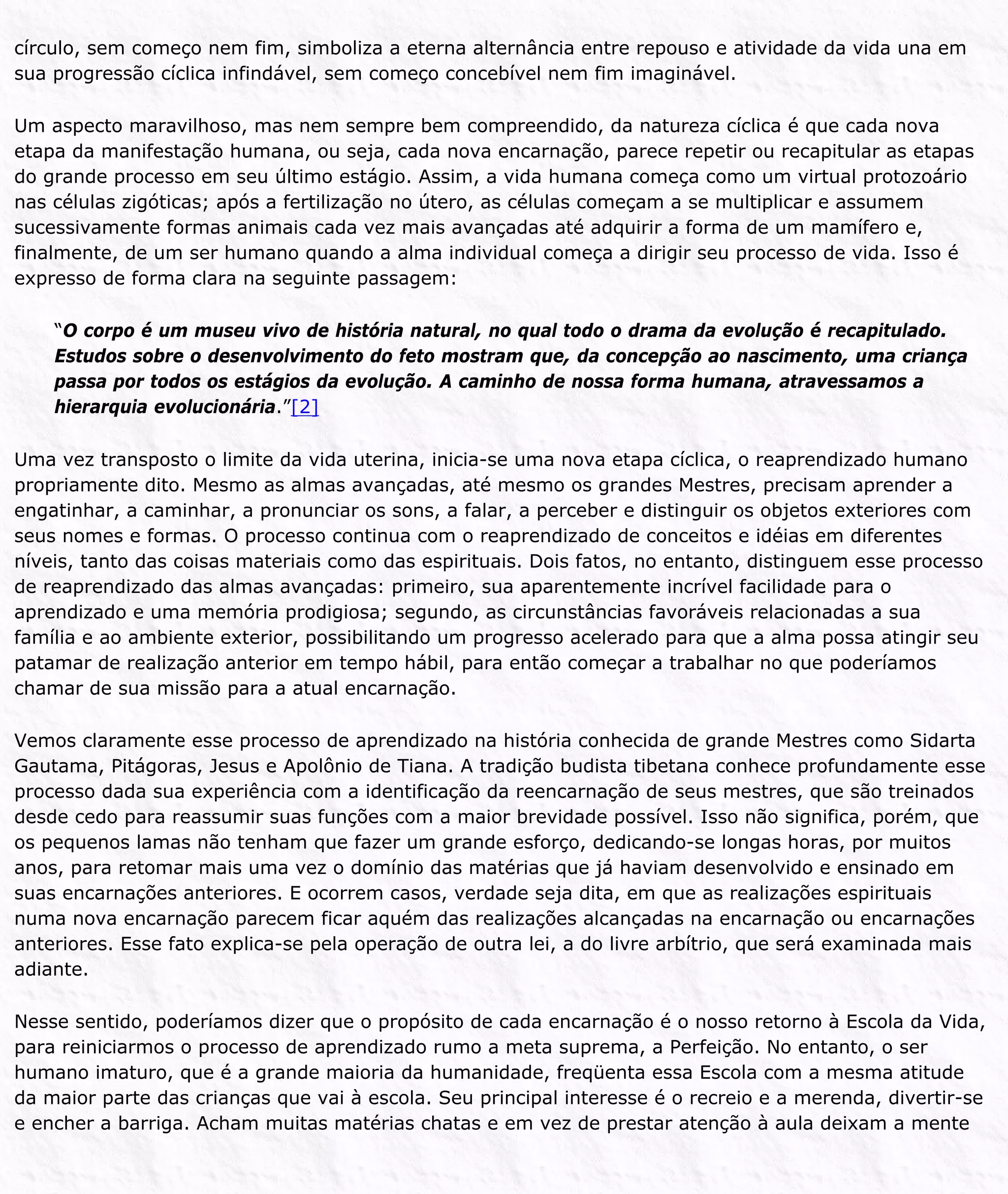 círculo, sem começo nem fim, simboliza a eterna alternância entre repouso e atividade da vida una em
sua progressão cíclica infindável, sem começo concebível nem fim imaginável.
Um aspecto maravilhoso, mas nem sempre bem compreendido, da natureza cíclica é que cada nova
etapa da manifestação humana, ou seja, cada nova encarnação, parece repetir ou recapitular as etapas
do grande processo em seu último estágio. Assim, a vida humana começa como um virtual protozoário
nas células zigóticas; após a fertilização no útero, as células começam a se multiplicar e assumem
sucessivamente formas animais cada vez mais avançadas até adquirir a forma de um mamífero e,
finalmente, de um ser humano quando a alma individual começa a dirigir seu processo de vida. Isso é
expresso de forma clara na seguinte passagem:
“O corpo é um museu vivo de história natural, no qual todo o drama da evolução é recapitulado.
Estudos sobre o desenvolvimento do feto mostram que, da concepção ao nascimento, uma criança
passa por todos os estágios da evolução. A caminho de nossa forma humana, atravessamos a
hierarquia evolucionária.”[2]
Uma vez transposto o limite da vida uterina, inicia-se uma nova etapa cíclica, o reaprendizado humano
propriamente dito. Mesmo as almas avançadas, até mesmo os grandes Mestres, precisam aprender a
engatinhar, a caminhar, a pronunciar os sons, a falar, a perceber e distinguir os objetos exteriores com
seus nomes e formas. O processo continua com o reaprendizado de conceitos e idéias em diferentes
níveis, tanto das coisas materiais como das espirituais. Dois fatos, no entanto, distinguem esse processo
de reaprendizado das almas avançadas: primeiro, sua aparentemente incrível facilidade para o
aprendizado e uma memória prodigiosa; segundo, as circunstâncias favoráveis relacionadas a sua
família e ao ambiente exterior, possibilitando um progresso acelerado para que a alma possa atingir seu
patamar de realização anterior em tempo hábil, para então começar a trabalhar no que poderíamos
chamar de sua missão para a atual encarnação.
Vemos claramente esse processo de aprendizado na história conhecida de grande Mestres como Sidarta
Gautama, Pitágoras, Jesus e Apolônio de Tiana. A tradição budista tibetana conhece profundamente esse
processo dada sua experiência com a identificação da reencarnação de seus mestres, que são treinados
desde cedo para reassumir suas funções com a maior brevidade possível. Isso não significa, porém, que
os pequenos lamas não tenham que fazer um grande esforço, dedicando-se longas horas, por muitos
anos, para retomar mais uma vez o domínio das matérias que já haviam desenvolvido e ensinado em
suas encarnações anteriores. E ocorrem casos, verdade seja dita, em que as realizações espirituais
numa nova encarnação parecem ficar aquém das realizações alcançadas na encarnação ou encarnações
anteriores. Esse fato explica-se pela operação de outra lei, a do livre arbítrio, que será examinada mais
adiante.
Nesse sentido, poderíamos dizer que o propósito de cada encarnação é o nosso retorno à Escola da Vida,
para reiniciarmos o processo de aprendizado rumo a meta suprema, a Perfeição. No entanto, o ser
humano imaturo, que é a grande maioria da humanidade, freqüenta essa Escola com a mesma atitude
da maior parte das crianças que vai à escola. Seu principal interesse é o recreio e a merenda, divertir-se
e encher a barriga. Acham muitas matérias chatas e em vez de prestar atenção à aula deixam a mente
 