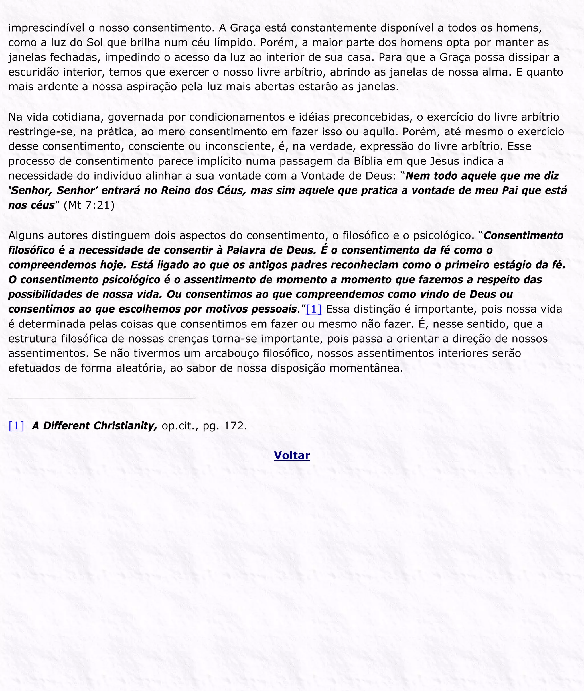 imprescindível o nosso consentimento. A Graça está constantemente disponível a todos os homens,
como a luz do Sol que brilha num céu límpido. Porém, a maior parte dos homens opta por manter as
janelas fechadas, impedindo o acesso da luz ao interior de sua casa. Para que a Graça possa dissipar a
escuridão interior, temos que exercer o nosso livre arbítrio, abrindo as janelas de nossa alma. E quanto
mais ardente a nossa aspiração pela luz mais abertas estarão as janelas.
Na vida cotidiana, governada por condicionamentos e idéias preconcebidas, o exercício do livre arbítrio
restringe-se, na prática, ao mero consentimento em fazer isso ou aquilo. Porém, até mesmo o exercício
desse consentimento, consciente ou inconsciente, é, na verdade, expressão do livre arbítrio. Esse
processo de consentimento parece implícito numa passagem da Bíblia em que Jesus indica a
necessidade do indivíduo alinhar a sua vontade com a Vontade de Deus: “Nem todo aquele que me diz
‘Senhor, Senhor’ entrará no Reino dos Céus, mas sim aquele que pratica a vontade de meu Pai que está
nos céus” (Mt 7:21)
Alguns autores distinguem dois aspectos do consentimento, o filosófico e o psicológico. “Consentimento
filosófico é a necessidade de consentir à Palavra de Deus. É o consentimento da fé como o
compreendemos hoje. Está ligado ao que os antigos padres reconheciam como o primeiro estágio da fé.
O consentimento psicológico é o assentimento de momento a momento que fazemos a respeito das
possibilidades de nossa vida. Ou consentimos ao que compreendemos como vindo de Deus ou
consentimos ao que escolhemos por motivos pessoais.”[1] Essa distinção é importante, pois nossa vida
é determinada pelas coisas que consentimos em fazer ou mesmo não fazer. É, nesse sentido, que a
estrutura filosófica de nossas crenças torna-se importante, pois passa a orientar a direção de nossos
assentimentos. Se não tivermos um arcabouço filosófico, nossos assentimentos interiores serão
efetuados de forma aleatória, ao sabor de nossa disposição momentânea.
[1] A Different Christianity, op.cit., pg. 172.
Voltar
 