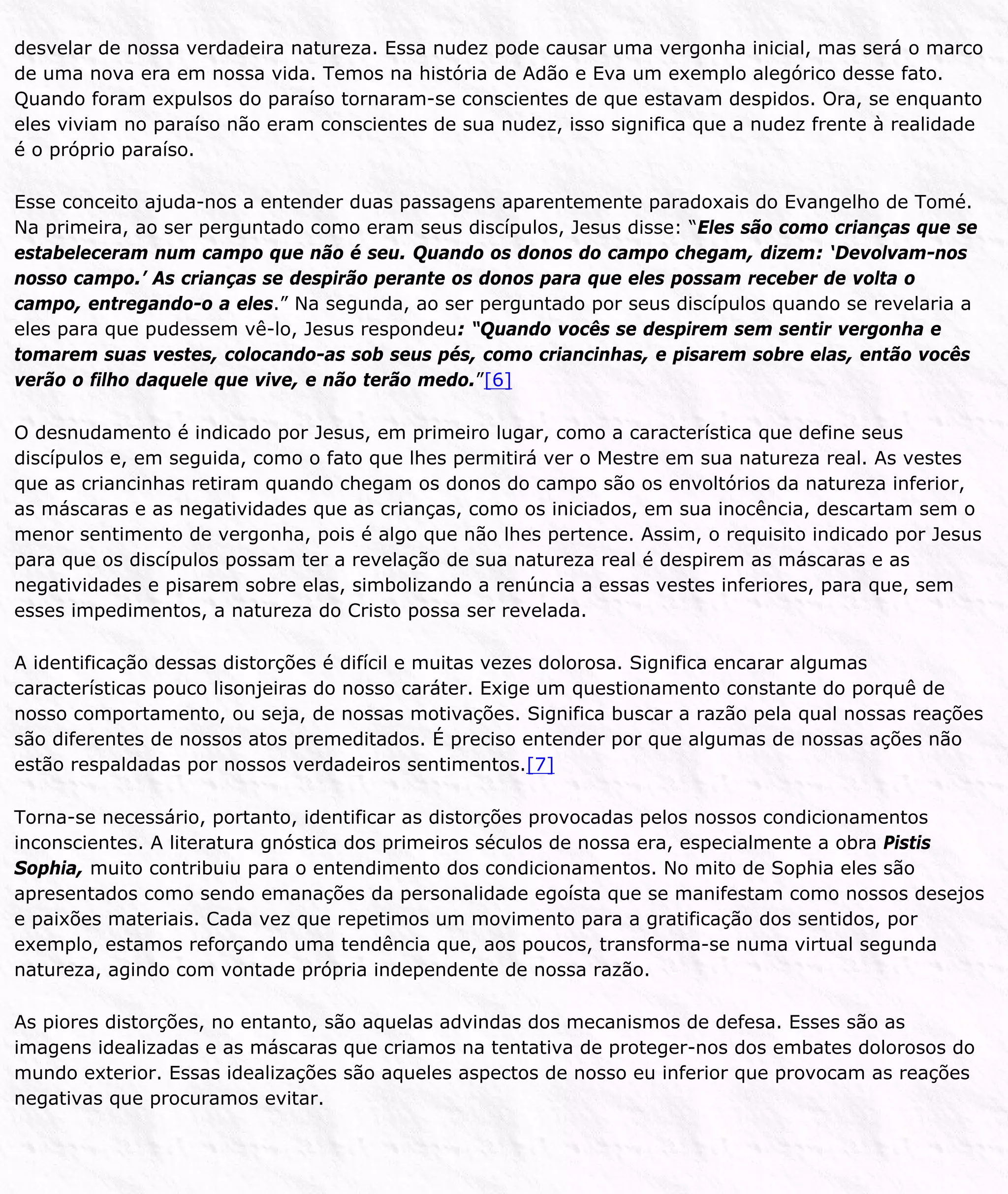 desvelar de nossa verdadeira natureza. Essa nudez pode causar uma vergonha inicial, mas será o marco
de uma nova era em nossa vida. Temos na história de Adão e Eva um exemplo alegórico desse fato.
Quando foram expulsos do paraíso tornaram-se conscientes de que estavam despidos. Ora, se enquanto
eles viviam no paraíso não eram conscientes de sua nudez, isso significa que a nudez frente à realidade
é o próprio paraíso.
Esse conceito ajuda-nos a entender duas passagens aparentemente paradoxais do Evangelho de Tomé.
Na primeira, ao ser perguntado como eram seus discípulos, Jesus disse: “Eles são como crianças que se
estabeleceram num campo que não é seu. Quando os donos do campo chegam, dizem: ‘Devolvam-nos
nosso campo.’ As crianças se despirão perante os donos para que eles possam receber de volta o
campo, entregando-o a eles.” Na segunda, ao ser perguntado por seus discípulos quando se revelaria a
eles para que pudessem vê-lo, Jesus respondeu: “Quando vocês se despirem sem sentir vergonha e
tomarem suas vestes, colocando-as sob seus pés, como criancinhas, e pisarem sobre elas, então vocês
verão o filho daquele que vive, e não terão medo.”[6]
O desnudamento é indicado por Jesus, em primeiro lugar, como a característica que define seus
discípulos e, em seguida, como o fato que lhes permitirá ver o Mestre em sua natureza real. As vestes
que as criancinhas retiram quando chegam os donos do campo são os envoltórios da natureza inferior,
as máscaras e as negatividades que as crianças, como os iniciados, em sua inocência, descartam sem o
menor sentimento de vergonha, pois é algo que não lhes pertence. Assim, o requisito indicado por Jesus
para que os discípulos possam ter a revelação de sua natureza real é despirem as máscaras e as
negatividades e pisarem sobre elas, simbolizando a renúncia a essas vestes inferiores, para que, sem
esses impedimentos, a natureza do Cristo possa ser revelada.
A identificação dessas distorções é difícil e muitas vezes dolorosa. Significa encarar algumas
características pouco lisonjeiras do nosso caráter. Exige um questionamento constante do porquê de
nosso comportamento, ou seja, de nossas motivações. Significa buscar a razão pela qual nossas reações
são diferentes de nossos atos premeditados. É preciso entender por que algumas de nossas ações não
estão respaldadas por nossos verdadeiros sentimentos.[7]
Torna-se necessário, portanto, identificar as distorções provocadas pelos nossos condicionamentos
inconscientes. A literatura gnóstica dos primeiros séculos de nossa era, especialmente a obra Pistis
Sophia, muito contribuiu para o entendimento dos condicionamentos. No mito de Sophia eles são
apresentados como sendo emanações da personalidade egoísta que se manifestam como nossos desejos
e paixões materiais. Cada vez que repetimos um movimento para a gratificação dos sentidos, por
exemplo, estamos reforçando uma tendência que, aos poucos, transforma-se numa virtual segunda
natureza, agindo com vontade própria independente de nossa razão.
As piores distorções, no entanto, são aquelas advindas dos mecanismos de defesa. Esses são as
imagens idealizadas e as máscaras que criamos na tentativa de proteger-nos dos embates dolorosos do
mundo exterior. Essas idealizações são aqueles aspectos de nosso eu inferior que provocam as reações
negativas que procuramos evitar.
 