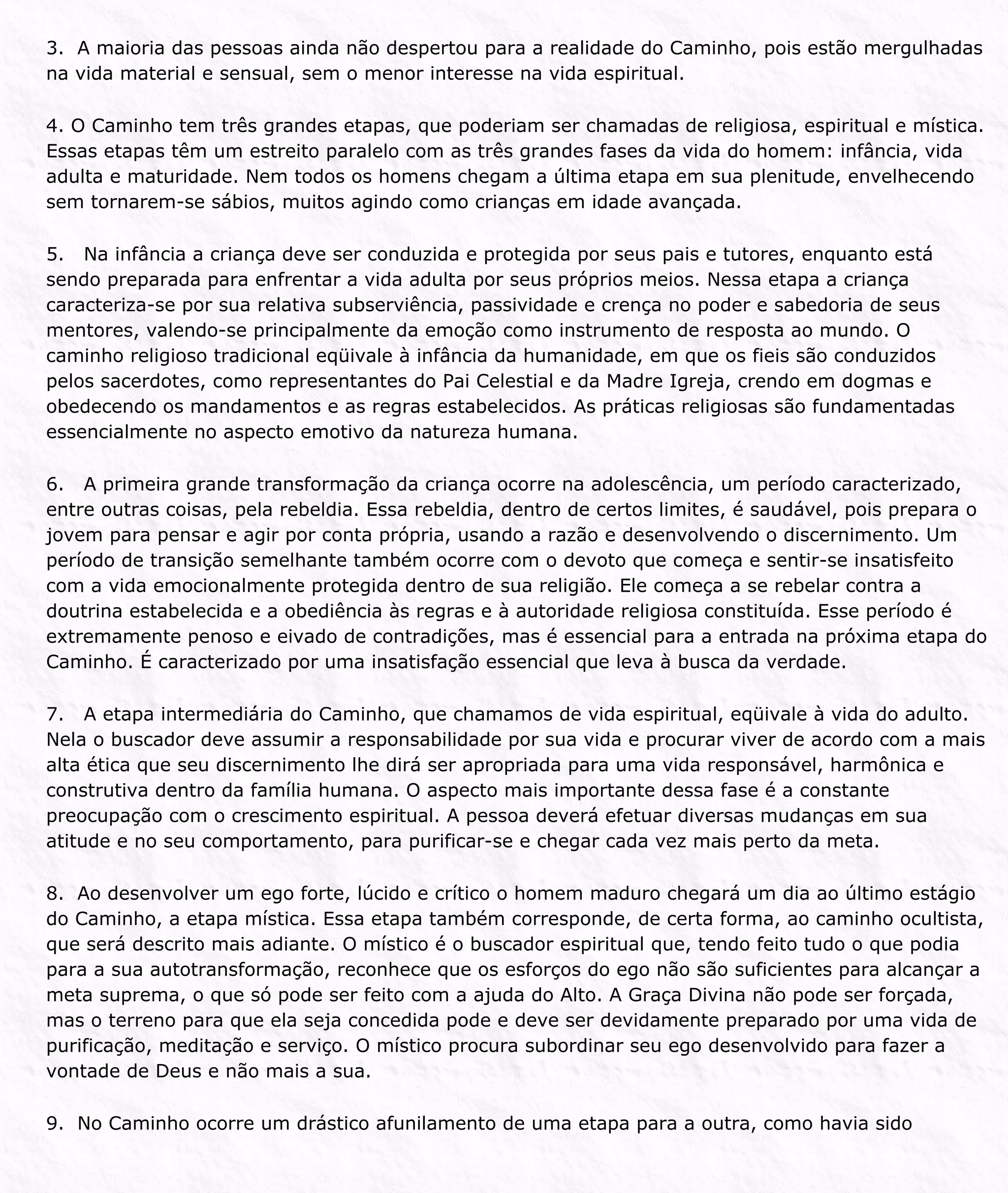 3. A maioria das pessoas ainda não despertou para a realidade do Caminho, pois estão mergulhadas
na vida material e sensual, sem o menor interesse na vida espiritual.
4. O Caminho tem três grandes etapas, que poderiam ser chamadas de religiosa, espiritual e mística.
Essas etapas têm um estreito paralelo com as três grandes fases da vida do homem: infância, vida
adulta e maturidade. Nem todos os homens chegam a última etapa em sua plenitude, envelhecendo
sem tornarem-se sábios, muitos agindo como crianças em idade avançada.
5. Na infância a criança deve ser conduzida e protegida por seus pais e tutores, enquanto está
sendo preparada para enfrentar a vida adulta por seus próprios meios. Nessa etapa a criança
caracteriza-se por sua relativa subserviência, passividade e crença no poder e sabedoria de seus
mentores, valendo-se principalmente da emoção como instrumento de resposta ao mundo. O
caminho religioso tradicional eqüivale à infância da humanidade, em que os fieis são conduzidos
pelos sacerdotes, como representantes do Pai Celestial e da Madre Igreja, crendo em dogmas e
obedecendo os mandamentos e as regras estabelecidos. As práticas religiosas são fundamentadas
essencialmente no aspecto emotivo da natureza humana.
6. A primeira grande transformação da criança ocorre na adolescência, um período caracterizado,
entre outras coisas, pela rebeldia. Essa rebeldia, dentro de certos limites, é saudável, pois prepara o
jovem para pensar e agir por conta própria, usando a razão e desenvolvendo o discernimento. Um
período de transição semelhante também ocorre com o devoto que começa e sentir-se insatisfeito
com a vida emocionalmente protegida dentro de sua religião. Ele começa a se rebelar contra a
doutrina estabelecida e a obediência às regras e à autoridade religiosa constituída. Esse período é
extremamente penoso e eivado de contradições, mas é essencial para a entrada na próxima etapa do
Caminho. É caracterizado por uma insatisfação essencial que leva à busca da verdade.
7. A etapa intermediária do Caminho, que chamamos de vida espiritual, eqüivale à vida do adulto.
Nela o buscador deve assumir a responsabilidade por sua vida e procurar viver de acordo com a mais
alta ética que seu discernimento lhe dirá ser apropriada para uma vida responsável, harmônica e
construtiva dentro da família humana. O aspecto mais importante dessa fase é a constante
preocupação com o crescimento espiritual. A pessoa deverá efetuar diversas mudanças em sua
atitude e no seu comportamento, para purificar-se e chegar cada vez mais perto da meta.
8. Ao desenvolver um ego forte, lúcido e crítico o homem maduro chegará um dia ao último estágio
do Caminho, a etapa mística. Essa etapa também corresponde, de certa forma, ao caminho ocultista,
que será descrito mais adiante. O místico é o buscador espiritual que, tendo feito tudo o que podia
para a sua autotransformação, reconhece que os esforços do ego não são suficientes para alcançar a
meta suprema, o que só pode ser feito com a ajuda do Alto. A Graça Divina não pode ser forçada,
mas o terreno para que ela seja concedida pode e deve ser devidamente preparado por uma vida de
purificação, meditação e serviço. O místico procura subordinar seu ego desenvolvido para fazer a
vontade de Deus e não mais a sua.
9. No Caminho ocorre um drástico afunilamento de uma etapa para a outra, como havia sido
 