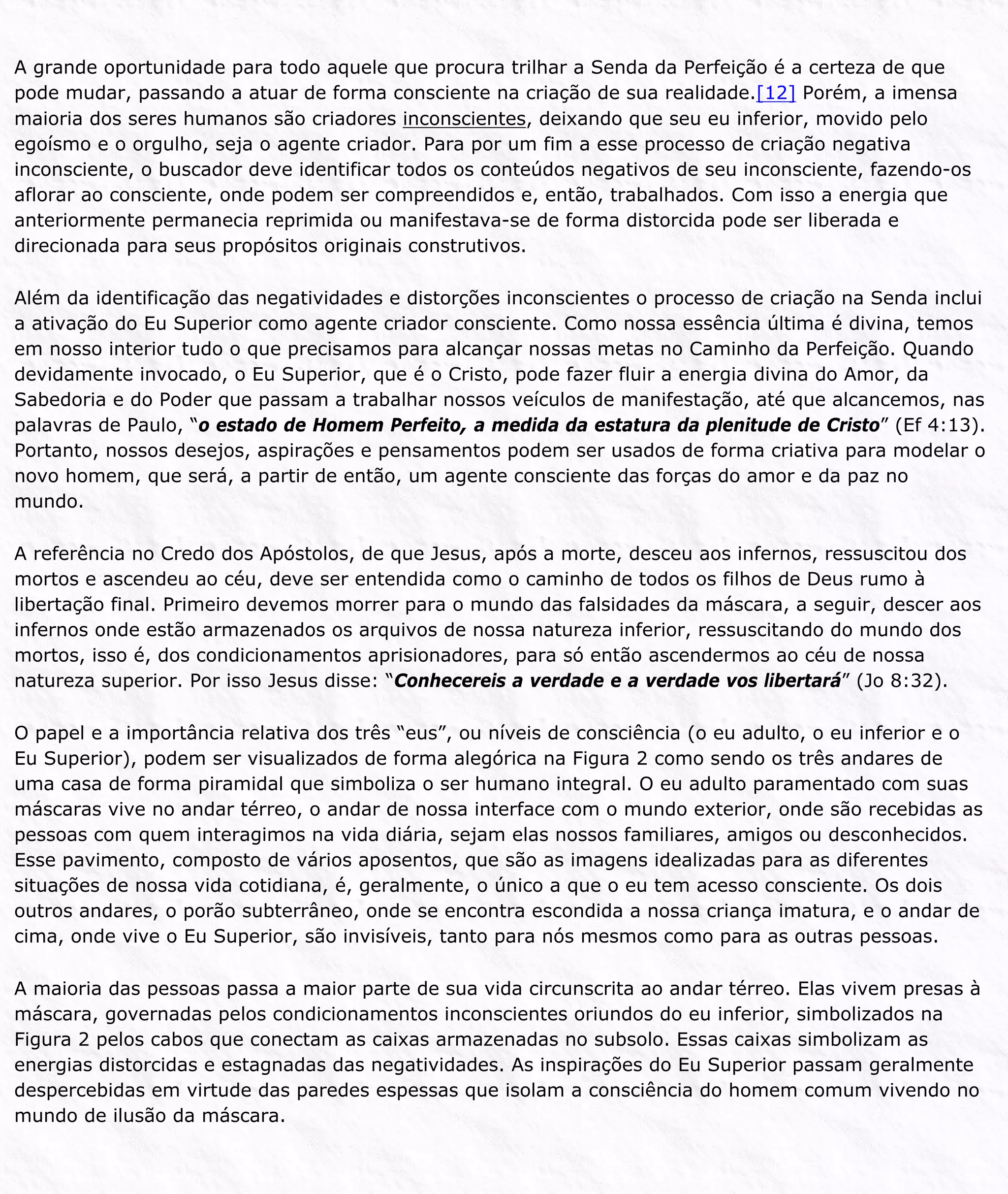 A grande oportunidade para todo aquele que procura trilhar a Senda da Perfeição é a certeza de que
pode mudar, passando a atuar de forma consciente na criação de sua realidade.[12] Porém, a imensa
maioria dos seres humanos são criadores inconscientes, deixando que seu eu inferior, movido pelo
egoísmo e o orgulho, seja o agente criador. Para por um fim a esse processo de criação negativa
inconsciente, o buscador deve identificar todos os conteúdos negativos de seu inconsciente, fazendo-os
aflorar ao consciente, onde podem ser compreendidos e, então, trabalhados. Com isso a energia que
anteriormente permanecia reprimida ou manifestava-se de forma distorcida pode ser liberada e
direcionada para seus propósitos originais construtivos.
Além da identificação das negatividades e distorções inconscientes o processo de criação na Senda inclui
a ativação do Eu Superior como agente criador consciente. Como nossa essência última é divina, temos
em nosso interior tudo o que precisamos para alcançar nossas metas no Caminho da Perfeição. Quando
devidamente invocado, o Eu Superior, que é o Cristo, pode fazer fluir a energia divina do Amor, da
Sabedoria e do Poder que passam a trabalhar nossos veículos de manifestação, até que alcancemos, nas
palavras de Paulo, “o estado de Homem Perfeito, a medida da estatura da plenitude de Cristo” (Ef 4:13).
Portanto, nossos desejos, aspirações e pensamentos podem ser usados de forma criativa para modelar o
novo homem, que será, a partir de então, um agente consciente das forças do amor e da paz no
mundo.
A referência no Credo dos Apóstolos, de que Jesus, após a morte, desceu aos infernos, ressuscitou dos
mortos e ascendeu ao céu, deve ser entendida como o caminho de todos os filhos de Deus rumo à
libertação final. Primeiro devemos morrer para o mundo das falsidades da máscara, a seguir, descer aos
infernos onde estão armazenados os arquivos de nossa natureza inferior, ressuscitando do mundo dos
mortos, isso é, dos condicionamentos aprisionadores, para só então ascendermos ao céu de nossa
natureza superior. Por isso Jesus disse: “Conhecereis a verdade e a verdade vos libertará” (Jo 8:32).
O papel e a importância relativa dos três “eus”, ou níveis de consciência (o eu adulto, o eu inferior e o
Eu Superior), podem ser visualizados de forma alegórica na Figura 2 como sendo os três andares de
uma casa de forma piramidal que simboliza o ser humano integral. O eu adulto paramentado com suas
máscaras vive no andar térreo, o andar de nossa interface com o mundo exterior, onde são recebidas as
pessoas com quem interagimos na vida diária, sejam elas nossos familiares, amigos ou desconhecidos.
Esse pavimento, composto de vários aposentos, que são as imagens idealizadas para as diferentes
situações de nossa vida cotidiana, é, geralmente, o único a que o eu tem acesso consciente. Os dois
outros andares, o porão subterrâneo, onde se encontra escondida a nossa criança imatura, e o andar de
cima, onde vive o Eu Superior, são invisíveis, tanto para nós mesmos como para as outras pessoas.
A maioria das pessoas passa a maior parte de sua vida circunscrita ao andar térreo. Elas vivem presas à
máscara, governadas pelos condicionamentos inconscientes oriundos do eu inferior, simbolizados na
Figura 2 pelos cabos que conectam as caixas armazenadas no subsolo. Essas caixas simbolizam as
energias distorcidas e estagnadas das negatividades. As inspirações do Eu Superior passam geralmente
despercebidas em virtude das paredes espessas que isolam a consciência do homem comum vivendo no
mundo de ilusão da máscara.
 