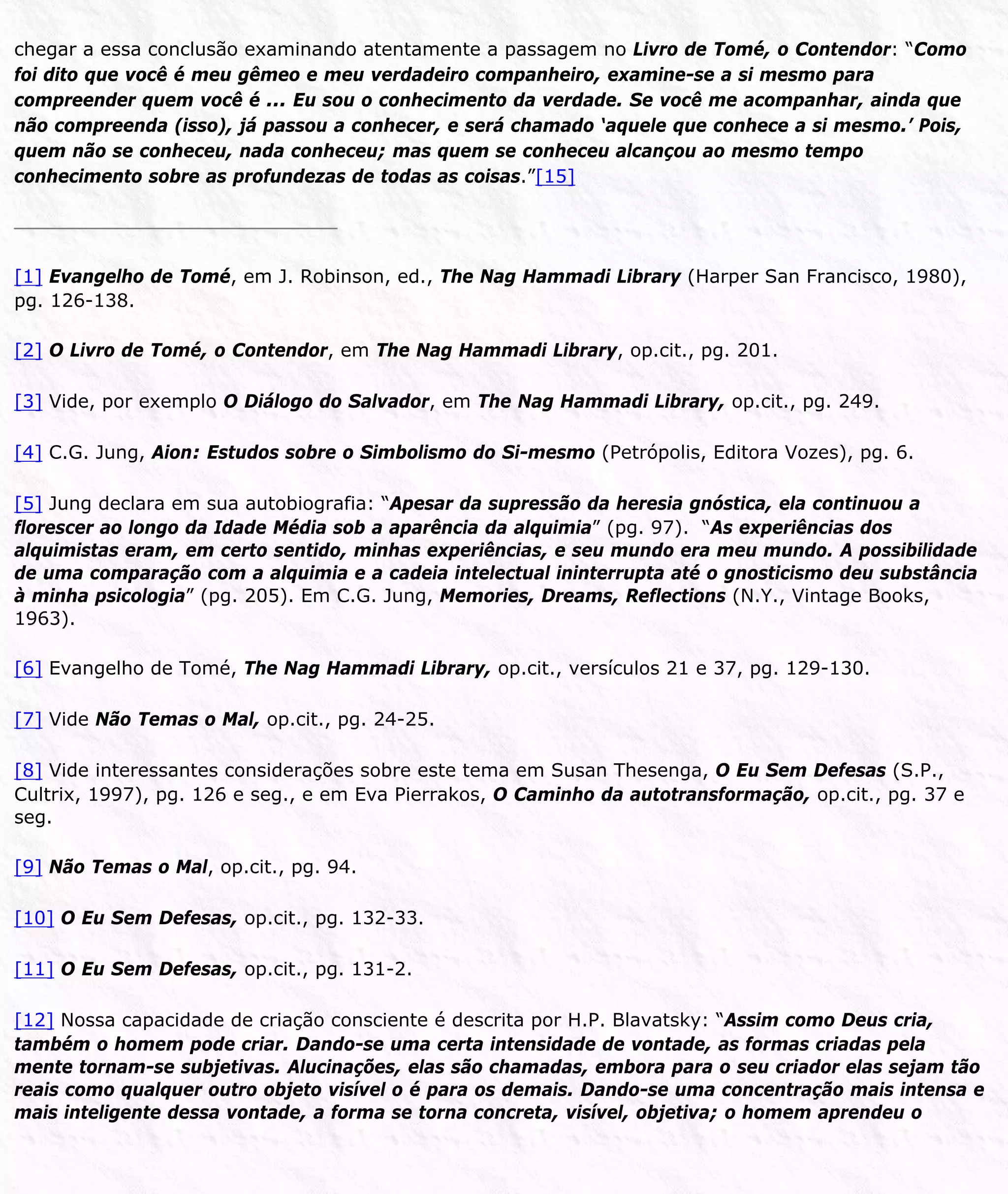 chegar a essa conclusão examinando atentamente a passagem no Livro de Tomé, o Contendor: “Como
foi dito que você é meu gêmeo e meu verdadeiro companheiro, examine-se a si mesmo para
compreender quem você é ... Eu sou o conhecimento da verdade. Se você me acompanhar, ainda que
não compreenda (isso), já passou a conhecer, e será chamado ‘aquele que conhece a si mesmo.’ Pois,
quem não se conheceu, nada conheceu; mas quem se conheceu alcançou ao mesmo tempo
conhecimento sobre as profundezas de todas as coisas.”[15]
[1] Evangelho de Tomé, em J. Robinson, ed., The Nag Hammadi Library (Harper San Francisco, 1980),
pg. 126-138.
[2] O Livro de Tomé, o Contendor, em The Nag Hammadi Library, op.cit., pg. 201.
[3] Vide, por exemplo O Diálogo do Salvador, em The Nag Hammadi Library, op.cit., pg. 249.
[4] C.G. Jung, Aion: Estudos sobre o Simbolismo do Si-mesmo (Petrópolis, Editora Vozes), pg. 6.
[5] Jung declara em sua autobiografia: “Apesar da supressão da heresia gnóstica, ela continuou a
florescer ao longo da Idade Média sob a aparência da alquimia” (pg. 97). “As experiências dos
alquimistas eram, em certo sentido, minhas experiências, e seu mundo era meu mundo. A possibilidade
de uma comparação com a alquimia e a cadeia intelectual ininterrupta até o gnosticismo deu substância
à minha psicologia” (pg. 205). Em C.G. Jung, Memories, Dreams, Reflections (N.Y., Vintage Books,
1963).
[6] Evangelho de Tomé, The Nag Hammadi Library, op.cit., versículos 21 e 37, pg. 129-130.
[7] Vide Não Temas o Mal, op.cit., pg. 24-25.
[8] Vide interessantes considerações sobre este tema em Susan Thesenga, O Eu Sem Defesas (S.P.,
Cultrix, 1997), pg. 126 e seg., e em Eva Pierrakos, O Caminho da autotransformação, op.cit., pg. 37 e
seg.
[9] Não Temas o Mal, op.cit., pg. 94.
[10] O Eu Sem Defesas, op.cit., pg. 132-33.
[11] O Eu Sem Defesas, op.cit., pg. 131-2.
[12] Nossa capacidade de criação consciente é descrita por H.P. Blavatsky: “Assim como Deus cria,
também o homem pode criar. Dando-se uma certa intensidade de vontade, as formas criadas pela
mente tornam-se subjetivas. Alucinações, elas são chamadas, embora para o seu criador elas sejam tão
reais como qualquer outro objeto visível o é para os demais. Dando-se uma concentração mais intensa e
mais inteligente dessa vontade, a forma se torna concreta, visível, objetiva; o homem aprendeu o
 