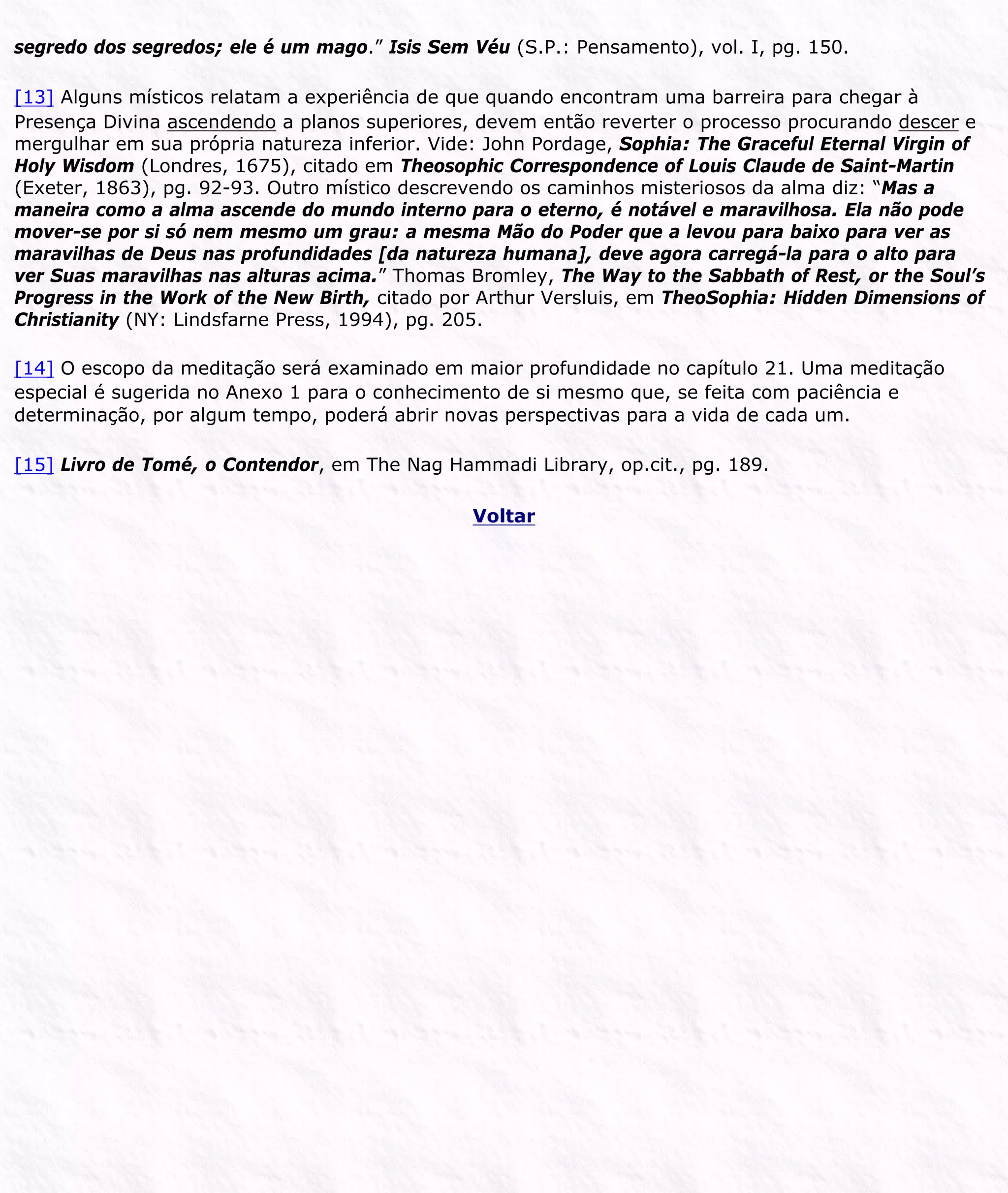 segredo dos segredos; ele é um mago.” Isis Sem Véu (S.P.: Pensamento), vol. I, pg. 150.
[13] Alguns místicos relatam a experiência de que quando encontram uma barreira para chegar à
Presença Divina ascendendo a planos superiores, devem então reverter o processo procurando descer e
mergulhar em sua própria natureza inferior. Vide: John Pordage, Sophia: The Graceful Eternal Virgin of
Holy Wisdom (Londres, 1675), citado em Theosophic Correspondence of Louis Claude de Saint-Martin
(Exeter, 1863), pg. 92-93. Outro místico descrevendo os caminhos misteriosos da alma diz: “Mas a
maneira como a alma ascende do mundo interno para o eterno, é notável e maravilhosa. Ela não pode
mover-se por si só nem mesmo um grau: a mesma Mão do Poder que a levou para baixo para ver as
maravilhas de Deus nas profundidades [da natureza humana], deve agora carregá-la para o alto para
ver Suas maravilhas nas alturas acima.” Thomas Bromley, The Way to the Sabbath of Rest, or the Soul’s
Progress in the Work of the New Birth, citado por Arthur Versluis, em TheoSophia: Hidden Dimensions of
Christianity (NY: Lindsfarne Press, 1994), pg. 205.
[14] O escopo da meditação será examinado em maior profundidade no capítulo 21. Uma meditação
especial é sugerida no Anexo 1 para o conhecimento de si mesmo que, se feita com paciência e
determinação, por algum tempo, poderá abrir novas perspectivas para a vida de cada um.
[15] Livro de Tomé, o Contendor, em The Nag Hammadi Library, op.cit., pg. 189.
Voltar
 