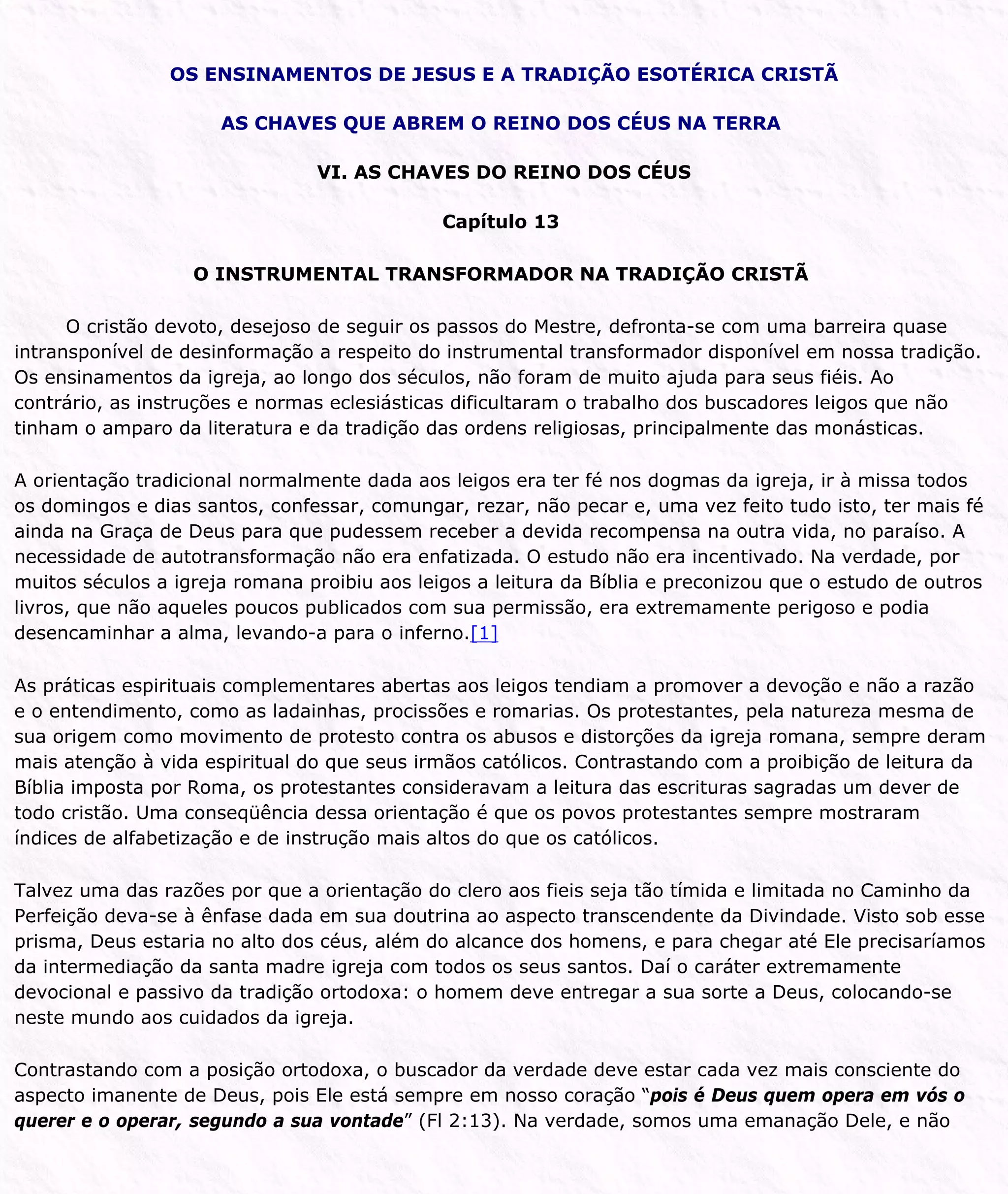 OS ENSINAMENTOS DE JESUS E A TRADIÇÃO ESOTÉRICA CRISTÃ
AS CHAVES QUE ABREM O REINO DOS CÉUS NA TERRA
VI. AS CHAVES DO REINO DOS CÉUS
Capítulo 13
O INSTRUMENTAL TRANSFORMADOR NA TRADIÇÃO CRISTÃ
O cristão devoto, desejoso de seguir os passos do Mestre, defronta-se com uma barreira quase
intransponível de desinformação a respeito do instrumental transformador disponível em nossa tradição.
Os ensinamentos da igreja, ao longo dos séculos, não foram de muito ajuda para seus fiéis. Ao
contrário, as instruções e normas eclesiásticas dificultaram o trabalho dos buscadores leigos que não
tinham o amparo da literatura e da tradição das ordens religiosas, principalmente das monásticas.
A orientação tradicional normalmente dada aos leigos era ter fé nos dogmas da igreja, ir à missa todos
os domingos e dias santos, confessar, comungar, rezar, não pecar e, uma vez feito tudo isto, ter mais fé
ainda na Graça de Deus para que pudessem receber a devida recompensa na outra vida, no paraíso. A
necessidade de autotransformação não era enfatizada. O estudo não era incentivado. Na verdade, por
muitos séculos a igreja romana proibiu aos leigos a leitura da Bíblia e preconizou que o estudo de outros
livros, que não aqueles poucos publicados com sua permissão, era extremamente perigoso e podia
desencaminhar a alma, levando-a para o inferno.[1]
As práticas espirituais complementares abertas aos leigos tendiam a promover a devoção e não a razão
e o entendimento, como as ladainhas, procissões e romarias. Os protestantes, pela natureza mesma de
sua origem como movimento de protesto contra os abusos e distorções da igreja romana, sempre deram
mais atenção à vida espiritual do que seus irmãos católicos. Contrastando com a proibição de leitura da
Bíblia imposta por Roma, os protestantes consideravam a leitura das escrituras sagradas um dever de
todo cristão. Uma conseqüência dessa orientação é que os povos protestantes sempre mostraram
índices de alfabetização e de instrução mais altos do que os católicos.
Talvez uma das razões por que a orientação do clero aos fieis seja tão tímida e limitada no Caminho da
Perfeição deva-se à ênfase dada em sua doutrina ao aspecto transcendente da Divindade. Visto sob esse
prisma, Deus estaria no alto dos céus, além do alcance dos homens, e para chegar até Ele precisaríamos
da intermediação da santa madre igreja com todos os seus santos. Daí o caráter extremamente
devocional e passivo da tradição ortodoxa: o homem deve entregar a sua sorte a Deus, colocando-se
neste mundo aos cuidados da igreja.
Contrastando com a posição ortodoxa, o buscador da verdade deve estar cada vez mais consciente do
aspecto imanente de Deus, pois Ele está sempre em nosso coração “pois é Deus quem opera em vós o
querer e o operar, segundo a sua vontade” (Fl 2:13). Na verdade, somos uma emanação Dele, e não
 