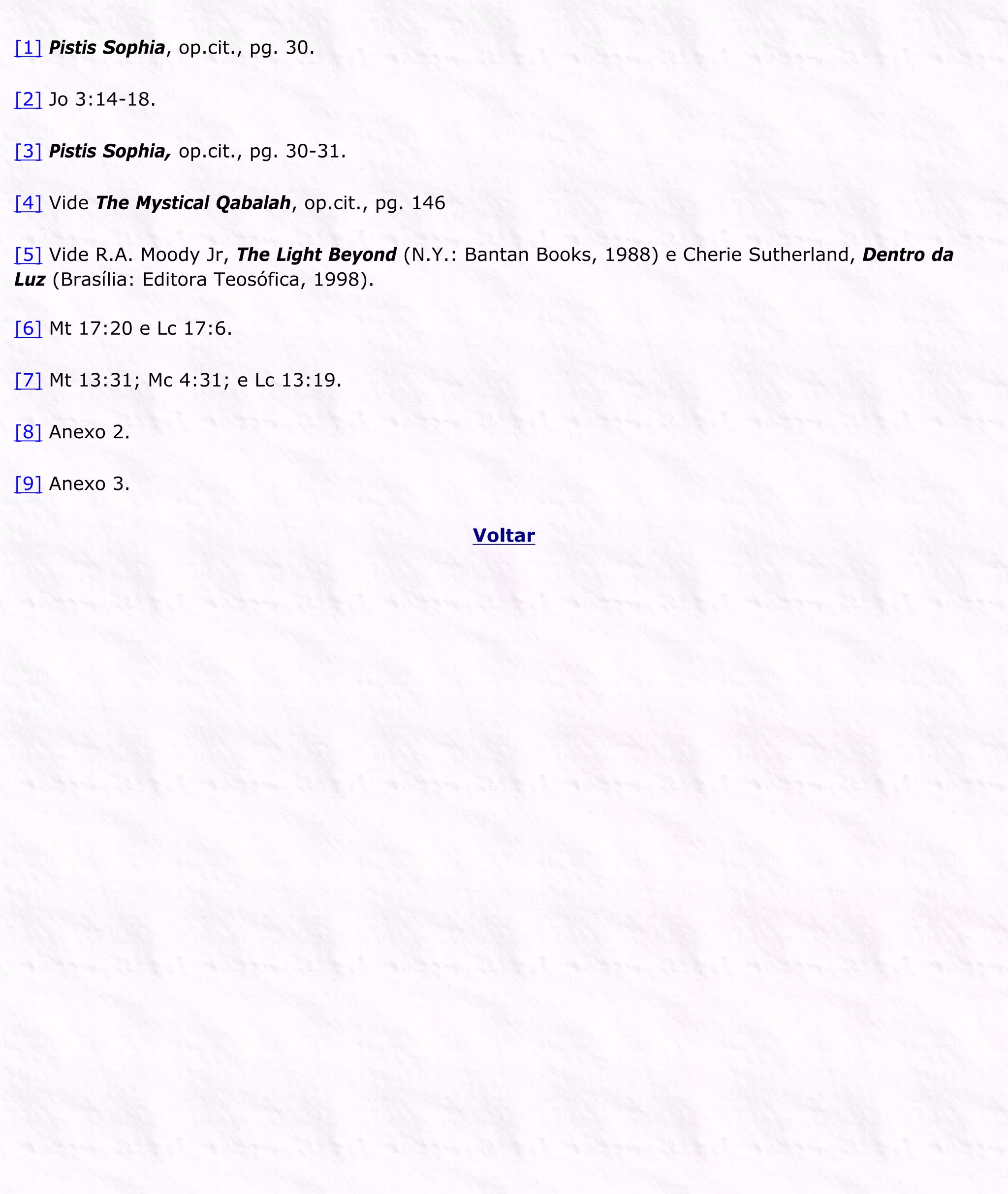 [1] Pistis Sophia, op.cit., pg. 30.
[2] Jo 3:14-18.
[3] Pistis Sophia, op.cit., pg. 30-31.
[4] Vide The Mystical Qabalah, op.cit., pg. 146
[5] Vide R.A. Moody Jr, The Light Beyond (N.Y.: Bantan Books, 1988) e Cherie Sutherland, Dentro da
Luz (Brasília: Editora Teosófica, 1998).
[6] Mt 17:20 e Lc 17:6.
[7] Mt 13:31; Mc 4:31; e Lc 13:19.
[8] Anexo 2.
[9] Anexo 3.
Voltar
 