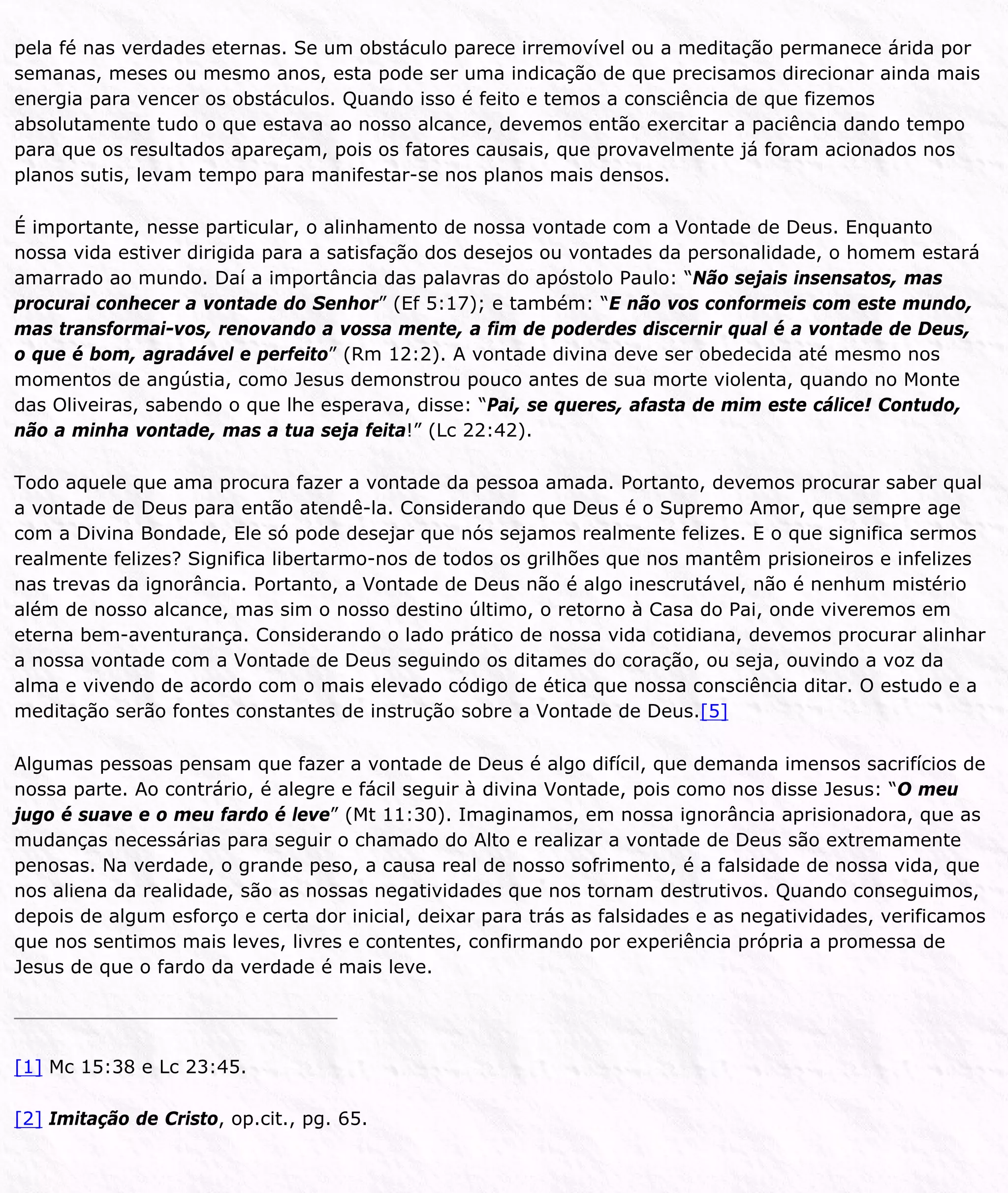 pela fé nas verdades eternas. Se um obstáculo parece irremovível ou a meditação permanece árida por
semanas, meses ou mesmo anos, esta pode ser uma indicação de que precisamos direcionar ainda mais
energia para vencer os obstáculos. Quando isso é feito e temos a consciência de que fizemos
absolutamente tudo o que estava ao nosso alcance, devemos então exercitar a paciência dando tempo
para que os resultados apareçam, pois os fatores causais, que provavelmente já foram acionados nos
planos sutis, levam tempo para manifestar-se nos planos mais densos.
É importante, nesse particular, o alinhamento de nossa vontade com a Vontade de Deus. Enquanto
nossa vida estiver dirigida para a satisfação dos desejos ou vontades da personalidade, o homem estará
amarrado ao mundo. Daí a importância das palavras do apóstolo Paulo: “Não sejais insensatos, mas
procurai conhecer a vontade do Senhor” (Ef 5:17); e também: “E não vos conformeis com este mundo,
mas transformai-vos, renovando a vossa mente, a fim de poderdes discernir qual é a vontade de Deus,
o que é bom, agradável e perfeito” (Rm 12:2). A vontade divina deve ser obedecida até mesmo nos
momentos de angústia, como Jesus demonstrou pouco antes de sua morte violenta, quando no Monte
das Oliveiras, sabendo o que lhe esperava, disse: “Pai, se queres, afasta de mim este cálice! Contudo,
não a minha vontade, mas a tua seja feita!” (Lc 22:42).
Todo aquele que ama procura fazer a vontade da pessoa amada. Portanto, devemos procurar saber qual
a vontade de Deus para então atendê-la. Considerando que Deus é o Supremo Amor, que sempre age
com a Divina Bondade, Ele só pode desejar que nós sejamos realmente felizes. E o que significa sermos
realmente felizes? Significa libertarmo-nos de todos os grilhões que nos mantêm prisioneiros e infelizes
nas trevas da ignorância. Portanto, a Vontade de Deus não é algo inescrutável, não é nenhum mistério
além de nosso alcance, mas sim o nosso destino último, o retorno à Casa do Pai, onde viveremos em
eterna bem-aventurança. Considerando o lado prático de nossa vida cotidiana, devemos procurar alinhar
a nossa vontade com a Vontade de Deus seguindo os ditames do coração, ou seja, ouvindo a voz da
alma e vivendo de acordo com o mais elevado código de ética que nossa consciência ditar. O estudo e a
meditação serão fontes constantes de instrução sobre a Vontade de Deus.[5]
Algumas pessoas pensam que fazer a vontade de Deus é algo difícil, que demanda imensos sacrifícios de
nossa parte. Ao contrário, é alegre e fácil seguir à divina Vontade, pois como nos disse Jesus: “O meu
jugo é suave e o meu fardo é leve” (Mt 11:30). Imaginamos, em nossa ignorância aprisionadora, que as
mudanças necessárias para seguir o chamado do Alto e realizar a vontade de Deus são extremamente
penosas. Na verdade, o grande peso, a causa real de nosso sofrimento, é a falsidade de nossa vida, que
nos aliena da realidade, são as nossas negatividades que nos tornam destrutivos. Quando conseguimos,
depois de algum esforço e certa dor inicial, deixar para trás as falsidades e as negatividades, verificamos
que nos sentimos mais leves, livres e contentes, confirmando por experiência própria a promessa de
Jesus de que o fardo da verdade é mais leve.
[1] Mc 15:38 e Lc 23:45.
[2] Imitação de Cristo, op.cit., pg. 65.
 