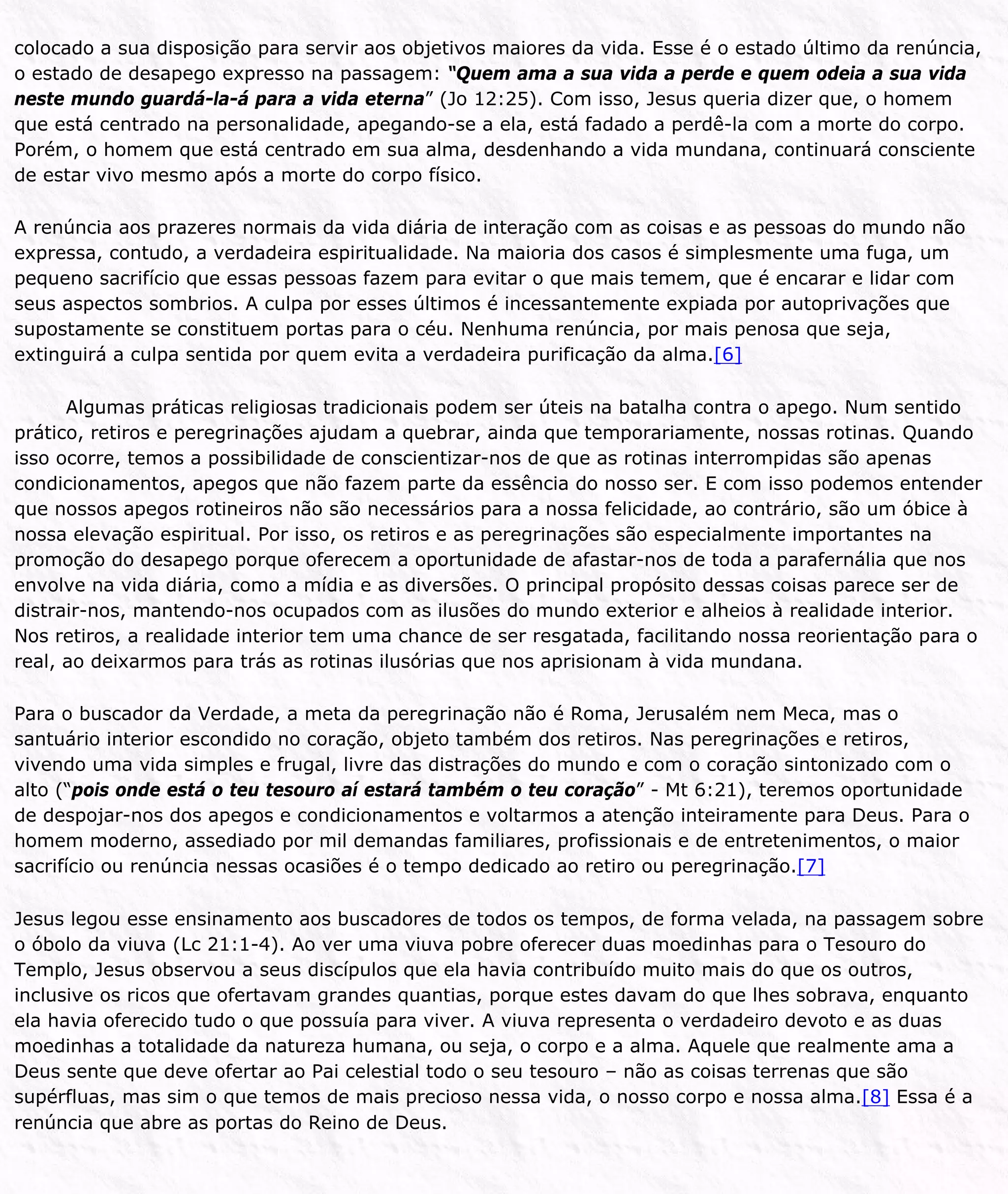 colocado a sua disposição para servir aos objetivos maiores da vida. Esse é o estado último da renúncia,
o estado de desapego expresso na passagem: “Quem ama a sua vida a perde e quem odeia a sua vida
neste mundo guardá-la-á para a vida eterna” (Jo 12:25). Com isso, Jesus queria dizer que, o homem
que está centrado na personalidade, apegando-se a ela, está fadado a perdê-la com a morte do corpo.
Porém, o homem que está centrado em sua alma, desdenhando a vida mundana, continuará consciente
de estar vivo mesmo após a morte do corpo físico.
A renúncia aos prazeres normais da vida diária de interação com as coisas e as pessoas do mundo não
expressa, contudo, a verdadeira espiritualidade. Na maioria dos casos é simplesmente uma fuga, um
pequeno sacrifício que essas pessoas fazem para evitar o que mais temem, que é encarar e lidar com
seus aspectos sombrios. A culpa por esses últimos é incessantemente expiada por autoprivações que
supostamente se constituem portas para o céu. Nenhuma renúncia, por mais penosa que seja,
extinguirá a culpa sentida por quem evita a verdadeira purificação da alma.[6]
Algumas práticas religiosas tradicionais podem ser úteis na batalha contra o apego. Num sentido
prático, retiros e peregrinações ajudam a quebrar, ainda que temporariamente, nossas rotinas. Quando
isso ocorre, temos a possibilidade de conscientizar-nos de que as rotinas interrompidas são apenas
condicionamentos, apegos que não fazem parte da essência do nosso ser. E com isso podemos entender
que nossos apegos rotineiros não são necessários para a nossa felicidade, ao contrário, são um óbice à
nossa elevação espiritual. Por isso, os retiros e as peregrinações são especialmente importantes na
promoção do desapego porque oferecem a oportunidade de afastar-nos de toda a parafernália que nos
envolve na vida diária, como a mídia e as diversões. O principal propósito dessas coisas parece ser de
distrair-nos, mantendo-nos ocupados com as ilusões do mundo exterior e alheios à realidade interior.
Nos retiros, a realidade interior tem uma chance de ser resgatada, facilitando nossa reorientação para o
real, ao deixarmos para trás as rotinas ilusórias que nos aprisionam à vida mundana.
Para o buscador da Verdade, a meta da peregrinação não é Roma, Jerusalém nem Meca, mas o
santuário interior escondido no coração, objeto também dos retiros. Nas peregrinações e retiros,
vivendo uma vida simples e frugal, livre das distrações do mundo e com o coração sintonizado com o
alto (“pois onde está o teu tesouro aí estará também o teu coração” - Mt 6:21), teremos oportunidade
de despojar-nos dos apegos e condicionamentos e voltarmos a atenção inteiramente para Deus. Para o
homem moderno, assediado por mil demandas familiares, profissionais e de entretenimentos, o maior
sacrifício ou renúncia nessas ocasiões é o tempo dedicado ao retiro ou peregrinação.[7]
Jesus legou esse ensinamento aos buscadores de todos os tempos, de forma velada, na passagem sobre
o óbolo da viuva (Lc 21:1-4). Ao ver uma viuva pobre oferecer duas moedinhas para o Tesouro do
Templo, Jesus observou a seus discípulos que ela havia contribuído muito mais do que os outros,
inclusive os ricos que ofertavam grandes quantias, porque estes davam do que lhes sobrava, enquanto
ela havia oferecido tudo o que possuía para viver. A viuva representa o verdadeiro devoto e as duas
moedinhas a totalidade da natureza humana, ou seja, o corpo e a alma. Aquele que realmente ama a
Deus sente que deve ofertar ao Pai celestial todo o seu tesouro – não as coisas terrenas que são
supérfluas, mas sim o que temos de mais precioso nessa vida, o nosso corpo e nossa alma.[8] Essa é a
renúncia que abre as portas do Reino de Deus.
 