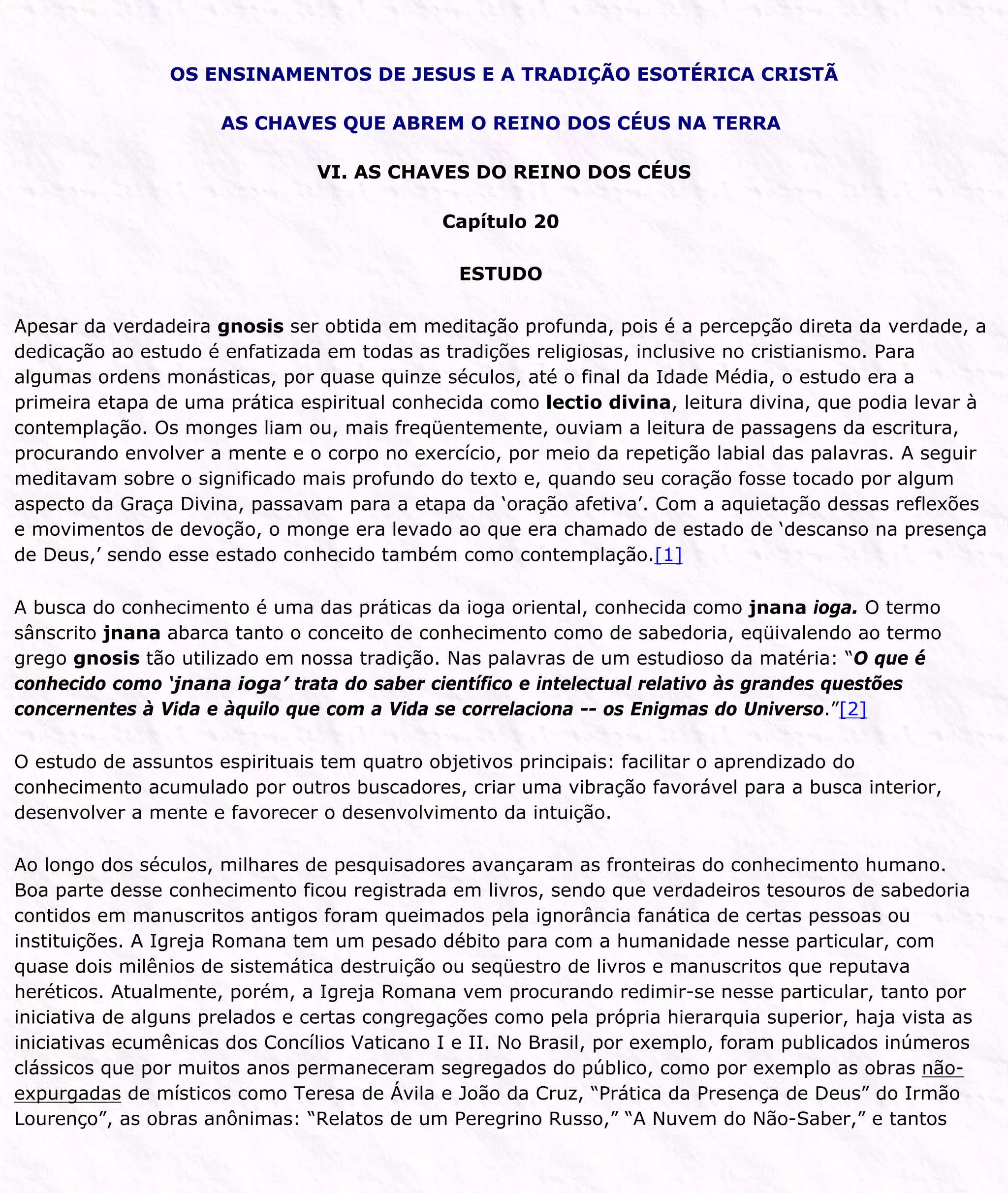 OS ENSINAMENTOS DE JESUS E A TRADIÇÃO ESOTÉRICA CRISTÃ
AS CHAVES QUE ABREM O REINO DOS CÉUS NA TERRA
VI. AS CHAVES DO REINO DOS CÉUS
Capítulo 20
ESTUDO
Apesar da verdadeira gnosis ser obtida em meditação profunda, pois é a percepção direta da verdade, a
dedicação ao estudo é enfatizada em todas as tradições religiosas, inclusive no cristianismo. Para
algumas ordens monásticas, por quase quinze séculos, até o final da Idade Média, o estudo era a
primeira etapa de uma prática espiritual conhecida como lectio divina, leitura divina, que podia levar à
contemplação. Os monges liam ou, mais freqüentemente, ouviam a leitura de passagens da escritura,
procurando envolver a mente e o corpo no exercício, por meio da repetição labial das palavras. A seguir
meditavam sobre o significado mais profundo do texto e, quando seu coração fosse tocado por algum
aspecto da Graça Divina, passavam para a etapa da ‘oração afetiva’. Com a aquietação dessas reflexões
e movimentos de devoção, o monge era levado ao que era chamado de estado de ‘descanso na presença
de Deus,’ sendo esse estado conhecido também como contemplação.[1]
A busca do conhecimento é uma das práticas da ioga oriental, conhecida como jnana ioga. O termo
sânscrito jnana abarca tanto o conceito de conhecimento como de sabedoria, eqüivalendo ao termo
grego gnosis tão utilizado em nossa tradição. Nas palavras de um estudioso da matéria: “O que é
conhecido como ‘jnana ioga’ trata do saber científico e intelectual relativo às grandes questões
concernentes à Vida e àquilo que com a Vida se correlaciona -- os Enigmas do Universo.”[2]
O estudo de assuntos espirituais tem quatro objetivos principais: facilitar o aprendizado do
conhecimento acumulado por outros buscadores, criar uma vibração favorável para a busca interior,
desenvolver a mente e favorecer o desenvolvimento da intuição.
Ao longo dos séculos, milhares de pesquisadores avançaram as fronteiras do conhecimento humano.
Boa parte desse conhecimento ficou registrada em livros, sendo que verdadeiros tesouros de sabedoria
contidos em manuscritos antigos foram queimados pela ignorância fanática de certas pessoas ou
instituições. A Igreja Romana tem um pesado débito para com a humanidade nesse particular, com
quase dois milênios de sistemática destruição ou seqüestro de livros e manuscritos que reputava
heréticos. Atualmente, porém, a Igreja Romana vem procurando redimir-se nesse particular, tanto por
iniciativa de alguns prelados e certas congregações como pela própria hierarquia superior, haja vista as
iniciativas ecumênicas dos Concílios Vaticano I e II. No Brasil, por exemplo, foram publicados inúmeros
clássicos que por muitos anos permaneceram segregados do público, como por exemplo as obras não-
expurgadas de místicos como Teresa de Ávila e João da Cruz, “Prática da Presença de Deus” do Irmão
Lourenço”, as obras anônimas: “Relatos de um Peregrino Russo,” “A Nuvem do Não-Saber,” e tantos
 