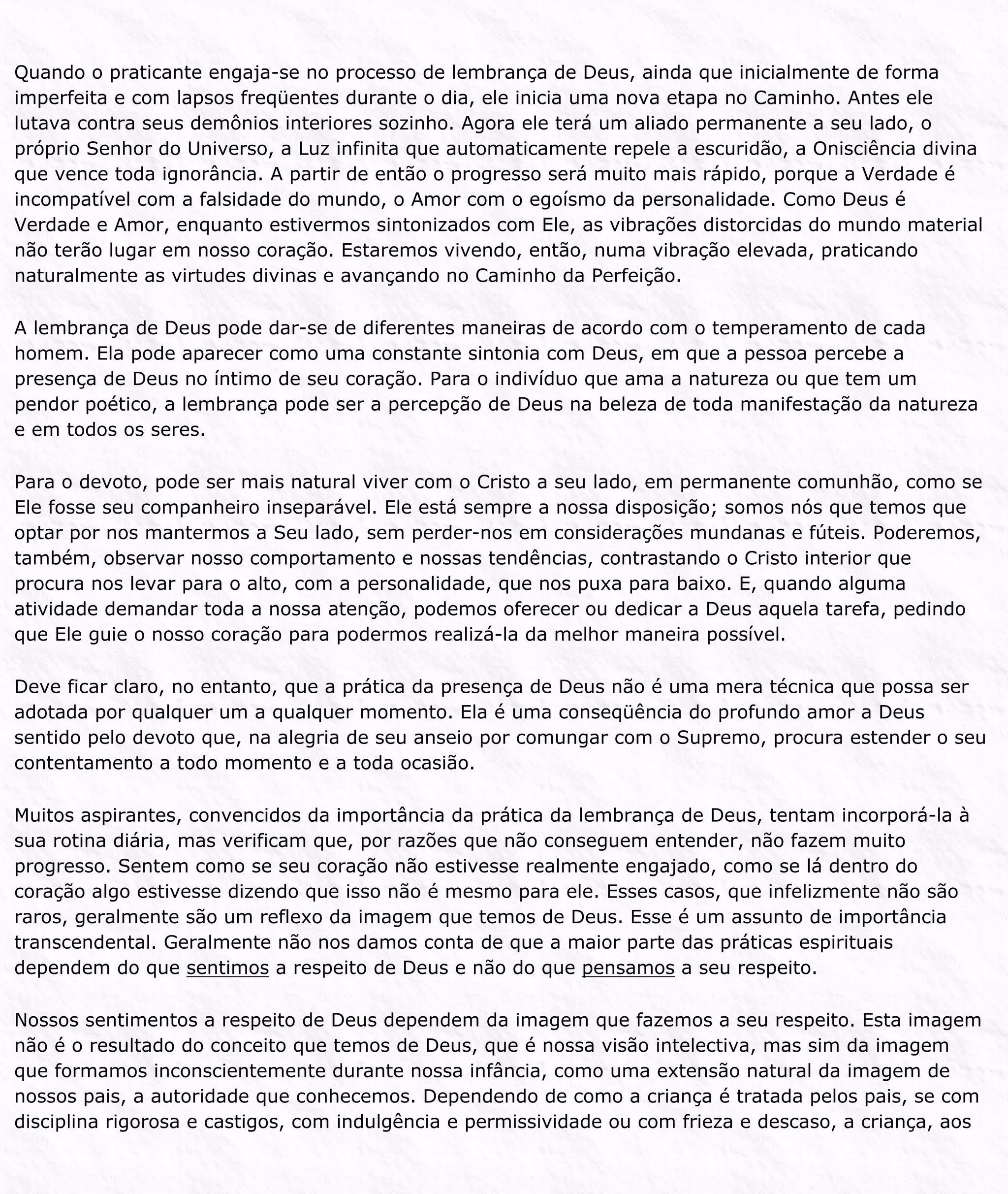 Quando o praticante engaja-se no processo de lembrança de Deus, ainda que inicialmente de forma
imperfeita e com lapsos freqüentes durante o dia, ele inicia uma nova etapa no Caminho. Antes ele
lutava contra seus demônios interiores sozinho. Agora ele terá um aliado permanente a seu lado, o
próprio Senhor do Universo, a Luz infinita que automaticamente repele a escuridão, a Onisciência divina
que vence toda ignorância. A partir de então o progresso será muito mais rápido, porque a Verdade é
incompatível com a falsidade do mundo, o Amor com o egoísmo da personalidade. Como Deus é
Verdade e Amor, enquanto estivermos sintonizados com Ele, as vibrações distorcidas do mundo material
não terão lugar em nosso coração. Estaremos vivendo, então, numa vibração elevada, praticando
naturalmente as virtudes divinas e avançando no Caminho da Perfeição.
A lembrança de Deus pode dar-se de diferentes maneiras de acordo com o temperamento de cada
homem. Ela pode aparecer como uma constante sintonia com Deus, em que a pessoa percebe a
presença de Deus no íntimo de seu coração. Para o indivíduo que ama a natureza ou que tem um
pendor poético, a lembrança pode ser a percepção de Deus na beleza de toda manifestação da natureza
e em todos os seres.
Para o devoto, pode ser mais natural viver com o Cristo a seu lado, em permanente comunhão, como se
Ele fosse seu companheiro inseparável. Ele está sempre a nossa disposição; somos nós que temos que
optar por nos mantermos a Seu lado, sem perder-nos em considerações mundanas e fúteis. Poderemos,
também, observar nosso comportamento e nossas tendências, contrastando o Cristo interior que
procura nos levar para o alto, com a personalidade, que nos puxa para baixo. E, quando alguma
atividade demandar toda a nossa atenção, podemos oferecer ou dedicar a Deus aquela tarefa, pedindo
que Ele guie o nosso coração para podermos realizá-la da melhor maneira possível.
Deve ficar claro, no entanto, que a prática da presença de Deus não é uma mera técnica que possa ser
adotada por qualquer um a qualquer momento. Ela é uma conseqüência do profundo amor a Deus
sentido pelo devoto que, na alegria de seu anseio por comungar com o Supremo, procura estender o seu
contentamento a todo momento e a toda ocasião.
Muitos aspirantes, convencidos da importância da prática da lembrança de Deus, tentam incorporá-la à
sua rotina diária, mas verificam que, por razões que não conseguem entender, não fazem muito
progresso. Sentem como se seu coração não estivesse realmente engajado, como se lá dentro do
coração algo estivesse dizendo que isso não é mesmo para ele. Esses casos, que infelizmente não são
raros, geralmente são um reflexo da imagem que temos de Deus. Esse é um assunto de importância
transcendental. Geralmente não nos damos conta de que a maior parte das práticas espirituais
dependem do que sentimos a respeito de Deus e não do que pensamos a seu respeito.
Nossos sentimentos a respeito de Deus dependem da imagem que fazemos a seu respeito. Esta imagem
não é o resultado do conceito que temos de Deus, que é nossa visão intelectiva, mas sim da imagem
que formamos inconscientemente durante nossa infância, como uma extensão natural da imagem de
nossos pais, a autoridade que conhecemos. Dependendo de como a criança é tratada pelos pais, se com
disciplina rigorosa e castigos, com indulgência e permissividade ou com frieza e descaso, a criança, aos
 