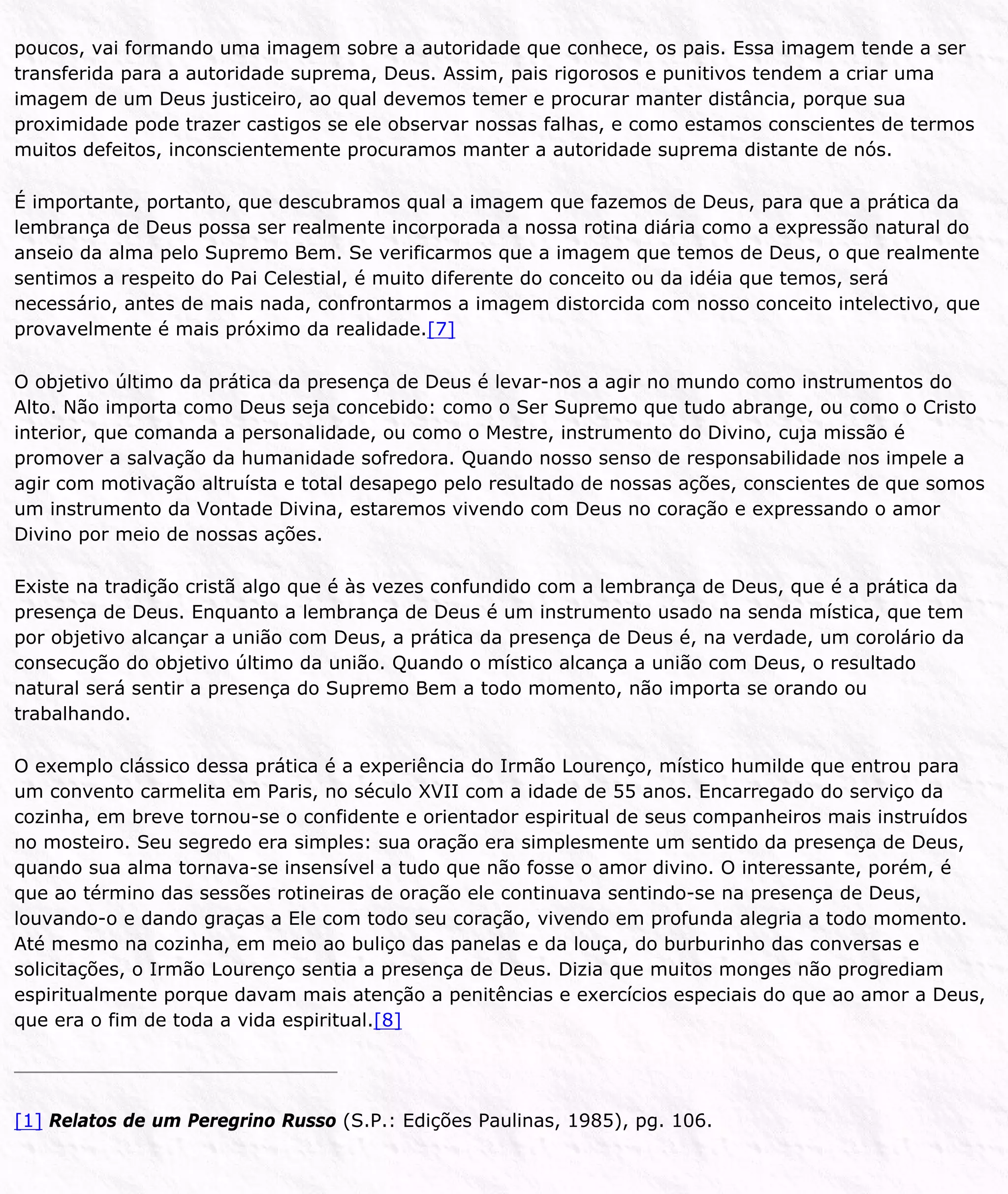 poucos, vai formando uma imagem sobre a autoridade que conhece, os pais. Essa imagem tende a ser
transferida para a autoridade suprema, Deus. Assim, pais rigorosos e punitivos tendem a criar uma
imagem de um Deus justiceiro, ao qual devemos temer e procurar manter distância, porque sua
proximidade pode trazer castigos se ele observar nossas falhas, e como estamos conscientes de termos
muitos defeitos, inconscientemente procuramos manter a autoridade suprema distante de nós.
É importante, portanto, que descubramos qual a imagem que fazemos de Deus, para que a prática da
lembrança de Deus possa ser realmente incorporada a nossa rotina diária como a expressão natural do
anseio da alma pelo Supremo Bem. Se verificarmos que a imagem que temos de Deus, o que realmente
sentimos a respeito do Pai Celestial, é muito diferente do conceito ou da idéia que temos, será
necessário, antes de mais nada, confrontarmos a imagem distorcida com nosso conceito intelectivo, que
provavelmente é mais próximo da realidade.[7]
O objetivo último da prática da presença de Deus é levar-nos a agir no mundo como instrumentos do
Alto. Não importa como Deus seja concebido: como o Ser Supremo que tudo abrange, ou como o Cristo
interior, que comanda a personalidade, ou como o Mestre, instrumento do Divino, cuja missão é
promover a salvação da humanidade sofredora. Quando nosso senso de responsabilidade nos impele a
agir com motivação altruísta e total desapego pelo resultado de nossas ações, conscientes de que somos
um instrumento da Vontade Divina, estaremos vivendo com Deus no coração e expressando o amor
Divino por meio de nossas ações.
Existe na tradição cristã algo que é às vezes confundido com a lembrança de Deus, que é a prática da
presença de Deus. Enquanto a lembrança de Deus é um instrumento usado na senda mística, que tem
por objetivo alcançar a união com Deus, a prática da presença de Deus é, na verdade, um corolário da
consecução do objetivo último da união. Quando o místico alcança a união com Deus, o resultado
natural será sentir a presença do Supremo Bem a todo momento, não importa se orando ou
trabalhando.
O exemplo clássico dessa prática é a experiência do Irmão Lourenço, místico humilde que entrou para
um convento carmelita em Paris, no século XVII com a idade de 55 anos. Encarregado do serviço da
cozinha, em breve tornou-se o confidente e orientador espiritual de seus companheiros mais instruídos
no mosteiro. Seu segredo era simples: sua oração era simplesmente um sentido da presença de Deus,
quando sua alma tornava-se insensível a tudo que não fosse o amor divino. O interessante, porém, é
que ao término das sessões rotineiras de oração ele continuava sentindo-se na presença de Deus,
louvando-o e dando graças a Ele com todo seu coração, vivendo em profunda alegria a todo momento.
Até mesmo na cozinha, em meio ao buliço das panelas e da louça, do burburinho das conversas e
solicitações, o Irmão Lourenço sentia a presença de Deus. Dizia que muitos monges não progrediam
espiritualmente porque davam mais atenção a penitências e exercícios especiais do que ao amor a Deus,
que era o fim de toda a vida espiritual.[8]
[1] Relatos de um Peregrino Russo (S.P.: Edições Paulinas, 1985), pg. 106.
 