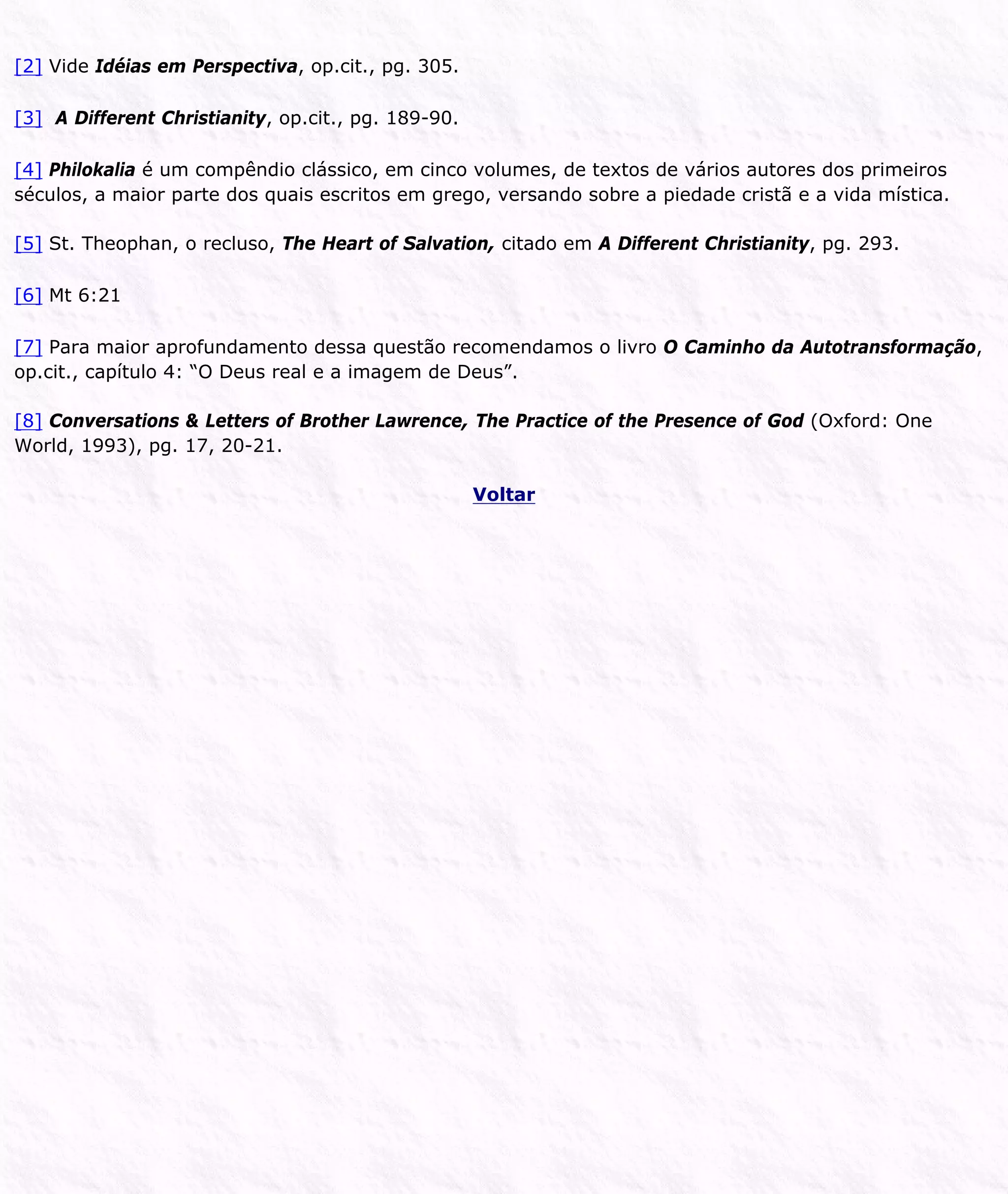 [2] Vide Idéias em Perspectiva, op.cit., pg. 305.
[3] A Different Christianity, op.cit., pg. 189-90.
[4] Philokalia é um compêndio clássico, em cinco volumes, de textos de vários autores dos primeiros
séculos, a maior parte dos quais escritos em grego, versando sobre a piedade cristã e a vida mística.
[5] St. Theophan, o recluso, The Heart of Salvation, citado em A Different Christianity, pg. 293.
[6] Mt 6:21
[7] Para maior aprofundamento dessa questão recomendamos o livro O Caminho da Autotransformação,
op.cit., capítulo 4: “O Deus real e a imagem de Deus”.
[8] Conversations & Letters of Brother Lawrence, The Practice of the Presence of God (Oxford: One
World, 1993), pg. 17, 20-21.
Voltar
 