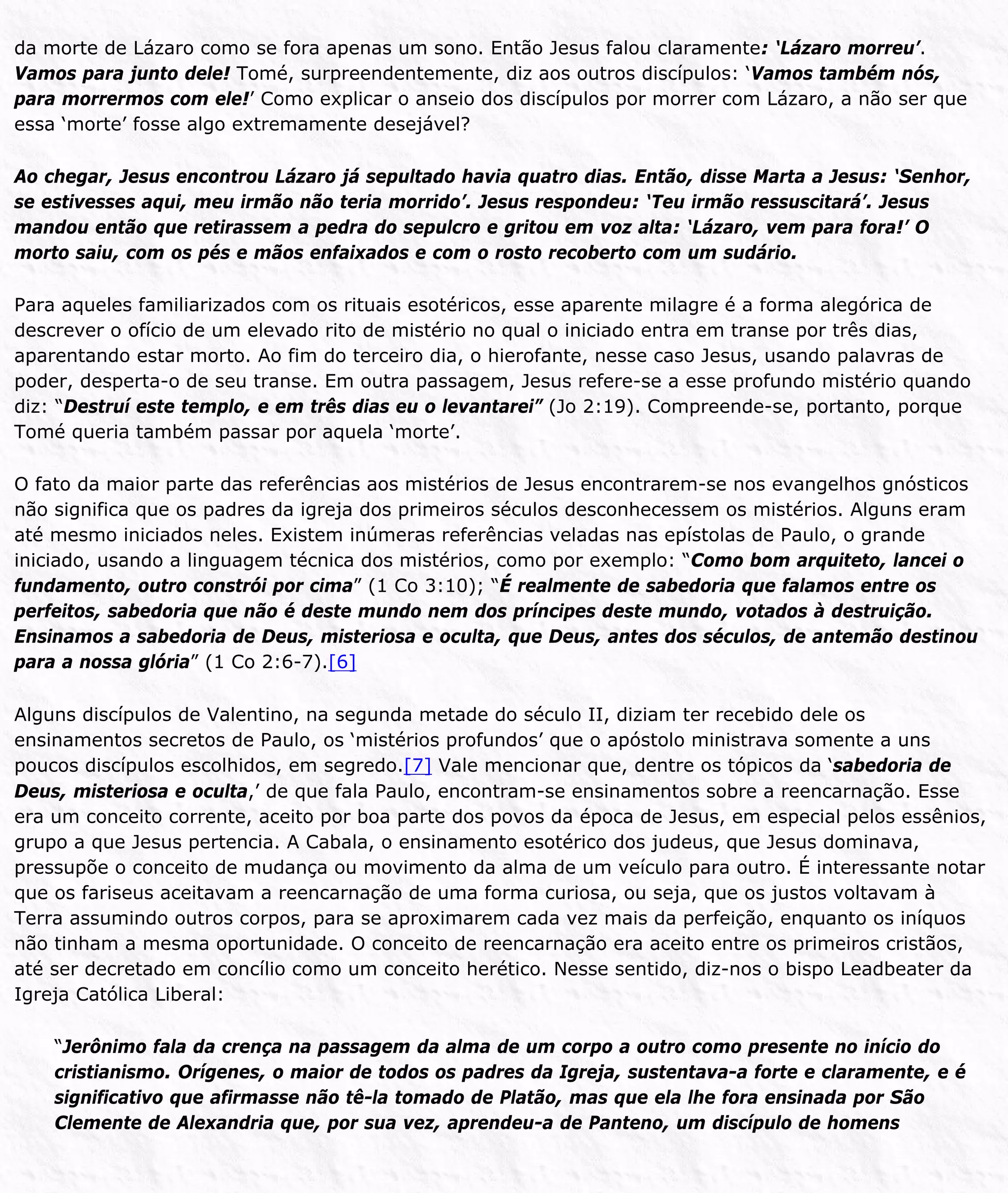 da morte de Lázaro como se fora apenas um sono. Então Jesus falou claramente: ‘Lázaro morreu’.
Vamos para junto dele! Tomé, surpreendentemente, diz aos outros discípulos: ‘Vamos também nós,
para morrermos com ele!’ Como explicar o anseio dos discípulos por morrer com Lázaro, a não ser que
essa ‘morte’ fosse algo extremamente desejável?
Ao chegar, Jesus encontrou Lázaro já sepultado havia quatro dias. Então, disse Marta a Jesus: ‘Senhor,
se estivesses aqui, meu irmão não teria morrido’. Jesus respondeu: ‘Teu irmão ressuscitará’. Jesus
mandou então que retirassem a pedra do sepulcro e gritou em voz alta: ‘Lázaro, vem para fora!’ O
morto saiu, com os pés e mãos enfaixados e com o rosto recoberto com um sudário.
Para aqueles familiarizados com os rituais esotéricos, esse aparente milagre é a forma alegórica de
descrever o ofício de um elevado rito de mistério no qual o iniciado entra em transe por três dias,
aparentando estar morto. Ao fim do terceiro dia, o hierofante, nesse caso Jesus, usando palavras de
poder, desperta-o de seu transe. Em outra passagem, Jesus refere-se a esse profundo mistério quando
diz: “Destruí este templo, e em três dias eu o levantarei” (Jo 2:19). Compreende-se, portanto, porque
Tomé queria também passar por aquela ‘morte’.
O fato da maior parte das referências aos mistérios de Jesus encontrarem-se nos evangelhos gnósticos
não significa que os padres da igreja dos primeiros séculos desconhecessem os mistérios. Alguns eram
até mesmo iniciados neles. Existem inúmeras referências veladas nas epístolas de Paulo, o grande
iniciado, usando a linguagem técnica dos mistérios, como por exemplo: “Como bom arquiteto, lancei o
fundamento, outro constrói por cima” (1 Co 3:10); “É realmente de sabedoria que falamos entre os
perfeitos, sabedoria que não é deste mundo nem dos príncipes deste mundo, votados à destruição.
Ensinamos a sabedoria de Deus, misteriosa e oculta, que Deus, antes dos séculos, de antemão destinou
para a nossa glória” (1 Co 2:6-7).[6]
Alguns discípulos de Valentino, na segunda metade do século II, diziam ter recebido dele os
ensinamentos secretos de Paulo, os ‘mistérios profundos’ que o apóstolo ministrava somente a uns
poucos discípulos escolhidos, em segredo.[7] Vale mencionar que, dentre os tópicos da ‘sabedoria de
Deus, misteriosa e oculta,’ de que fala Paulo, encontram-se ensinamentos sobre a reencarnação. Esse
era um conceito corrente, aceito por boa parte dos povos da época de Jesus, em especial pelos essênios,
grupo a que Jesus pertencia. A Cabala, o ensinamento esotérico dos judeus, que Jesus dominava,
pressupõe o conceito de mudança ou movimento da alma de um veículo para outro. É interessante notar
que os fariseus aceitavam a reencarnação de uma forma curiosa, ou seja, que os justos voltavam à
Terra assumindo outros corpos, para se aproximarem cada vez mais da perfeição, enquanto os iníquos
não tinham a mesma oportunidade. O conceito de reencarnação era aceito entre os primeiros cristãos,
até ser decretado em concílio como um conceito herético. Nesse sentido, diz-nos o bispo Leadbeater da
Igreja Católica Liberal:
“Jerônimo fala da crença na passagem da alma de um corpo a outro como presente no início do
cristianismo. Orígenes, o maior de todos os padres da Igreja, sustentava-a forte e claramente, e é
significativo que afirmasse não tê-la tomado de Platão, mas que ela lhe fora ensinada por São
Clemente de Alexandria que, por sua vez, aprendeu-a de Panteno, um discípulo de homens
 