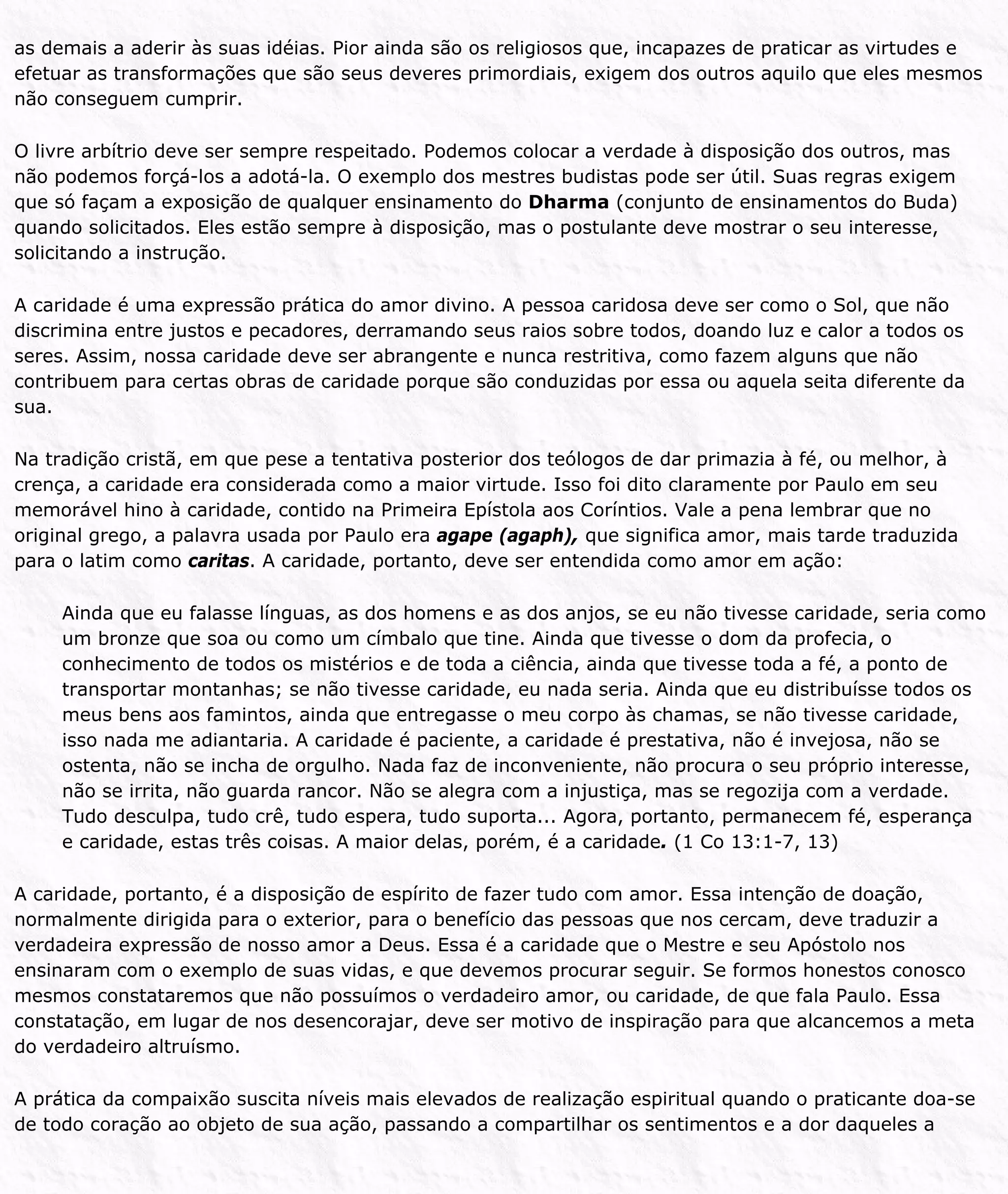 as demais a aderir às suas idéias. Pior ainda são os religiosos que, incapazes de praticar as virtudes e
efetuar as transformações que são seus deveres primordiais, exigem dos outros aquilo que eles mesmos
não conseguem cumprir.
O livre arbítrio deve ser sempre respeitado. Podemos colocar a verdade à disposição dos outros, mas
não podemos forçá-los a adotá-la. O exemplo dos mestres budistas pode ser útil. Suas regras exigem
que só façam a exposição de qualquer ensinamento do Dharma (conjunto de ensinamentos do Buda)
quando solicitados. Eles estão sempre à disposição, mas o postulante deve mostrar o seu interesse,
solicitando a instrução.
A caridade é uma expressão prática do amor divino. A pessoa caridosa deve ser como o Sol, que não
discrimina entre justos e pecadores, derramando seus raios sobre todos, doando luz e calor a todos os
seres. Assim, nossa caridade deve ser abrangente e nunca restritiva, como fazem alguns que não
contribuem para certas obras de caridade porque são conduzidas por essa ou aquela seita diferente da
sua.
Na tradição cristã, em que pese a tentativa posterior dos teólogos de dar primazia à fé, ou melhor, à
crença, a caridade era considerada como a maior virtude. Isso foi dito claramente por Paulo em seu
memorável hino à caridade, contido na Primeira Epístola aos Coríntios. Vale a pena lembrar que no
original grego, a palavra usada por Paulo era agape (agaph), que significa amor, mais tarde traduzida
para o latim como caritas. A caridade, portanto, deve ser entendida como amor em ação:
Ainda que eu falasse línguas, as dos homens e as dos anjos, se eu não tivesse caridade, seria como
um bronze que soa ou como um címbalo que tine. Ainda que tivesse o dom da profecia, o
conhecimento de todos os mistérios e de toda a ciência, ainda que tivesse toda a fé, a ponto de
transportar montanhas; se não tivesse caridade, eu nada seria. Ainda que eu distribuísse todos os
meus bens aos famintos, ainda que entregasse o meu corpo às chamas, se não tivesse caridade,
isso nada me adiantaria. A caridade é paciente, a caridade é prestativa, não é invejosa, não se
ostenta, não se incha de orgulho. Nada faz de inconveniente, não procura o seu próprio interesse,
não se irrita, não guarda rancor. Não se alegra com a injustiça, mas se regozija com a verdade.
Tudo desculpa, tudo crê, tudo espera, tudo suporta... Agora, portanto, permanecem fé, esperança
e caridade, estas três coisas. A maior delas, porém, é a caridade. (1 Co 13:1-7, 13)
A caridade, portanto, é a disposição de espírito de fazer tudo com amor. Essa intenção de doação,
normalmente dirigida para o exterior, para o benefício das pessoas que nos cercam, deve traduzir a
verdadeira expressão de nosso amor a Deus. Essa é a caridade que o Mestre e seu Apóstolo nos
ensinaram com o exemplo de suas vidas, e que devemos procurar seguir. Se formos honestos conosco
mesmos constataremos que não possuímos o verdadeiro amor, ou caridade, de que fala Paulo. Essa
constatação, em lugar de nos desencorajar, deve ser motivo de inspiração para que alcancemos a meta
do verdadeiro altruísmo.
A prática da compaixão suscita níveis mais elevados de realização espiritual quando o praticante doa-se
de todo coração ao objeto de sua ação, passando a compartilhar os sentimentos e a dor daqueles a
 