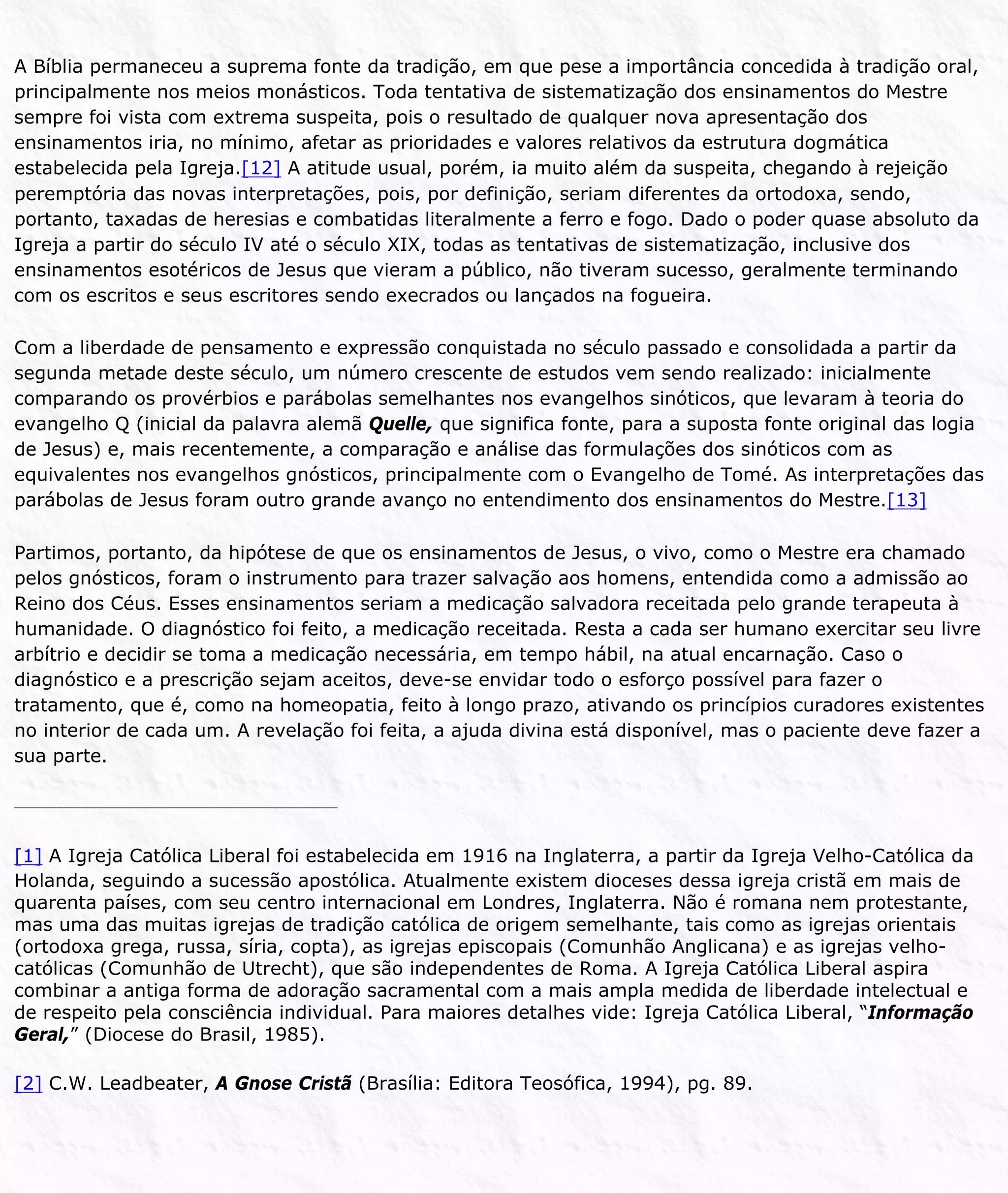 A Bíblia permaneceu a suprema fonte da tradição, em que pese a importância concedida à tradição oral,
principalmente nos meios monásticos. Toda tentativa de sistematização dos ensinamentos do Mestre
sempre foi vista com extrema suspeita, pois o resultado de qualquer nova apresentação dos
ensinamentos iria, no mínimo, afetar as prioridades e valores relativos da estrutura dogmática
estabelecida pela Igreja.[12] A atitude usual, porém, ia muito além da suspeita, chegando à rejeição
peremptória das novas interpretações, pois, por definição, seriam diferentes da ortodoxa, sendo,
portanto, taxadas de heresias e combatidas literalmente a ferro e fogo. Dado o poder quase absoluto da
Igreja a partir do século IV até o século XIX, todas as tentativas de sistematização, inclusive dos
ensinamentos esotéricos de Jesus que vieram a público, não tiveram sucesso, geralmente terminando
com os escritos e seus escritores sendo execrados ou lançados na fogueira.
Com a liberdade de pensamento e expressão conquistada no século passado e consolidada a partir da
segunda metade deste século, um número crescente de estudos vem sendo realizado: inicialmente
comparando os provérbios e parábolas semelhantes nos evangelhos sinóticos, que levaram à teoria do
evangelho Q (inicial da palavra alemã Quelle, que significa fonte, para a suposta fonte original das logia
de Jesus) e, mais recentemente, a comparação e análise das formulações dos sinóticos com as
equivalentes nos evangelhos gnósticos, principalmente com o Evangelho de Tomé. As interpretações das
parábolas de Jesus foram outro grande avanço no entendimento dos ensinamentos do Mestre.[13]
Partimos, portanto, da hipótese de que os ensinamentos de Jesus, o vivo, como o Mestre era chamado
pelos gnósticos, foram o instrumento para trazer salvação aos homens, entendida como a admissão ao
Reino dos Céus. Esses ensinamentos seriam a medicação salvadora receitada pelo grande terapeuta à
humanidade. O diagnóstico foi feito, a medicação receitada. Resta a cada ser humano exercitar seu livre
arbítrio e decidir se toma a medicação necessária, em tempo hábil, na atual encarnação. Caso o
diagnóstico e a prescrição sejam aceitos, deve-se envidar todo o esforço possível para fazer o
tratamento, que é, como na homeopatia, feito à longo prazo, ativando os princípios curadores existentes
no interior de cada um. A revelação foi feita, a ajuda divina está disponível, mas o paciente deve fazer a
sua parte.
[1] A Igreja Católica Liberal foi estabelecida em 1916 na Inglaterra, a partir da Igreja Velho-Católica da
Holanda, seguindo a sucessão apostólica. Atualmente existem dioceses dessa igreja cristã em mais de
quarenta países, com seu centro internacional em Londres, Inglaterra. Não é romana nem protestante,
mas uma das muitas igrejas de tradição católica de origem semelhante, tais como as igrejas orientais
(ortodoxa grega, russa, síria, copta), as igrejas episcopais (Comunhão Anglicana) e as igrejas velho-
católicas (Comunhão de Utrecht), que são independentes de Roma. A Igreja Católica Liberal aspira
combinar a antiga forma de adoração sacramental com a mais ampla medida de liberdade intelectual e
de respeito pela consciência individual. Para maiores detalhes vide: Igreja Católica Liberal, “Informação
Geral,” (Diocese do Brasil, 1985).
[2] C.W. Leadbeater, A Gnose Cristã (Brasília: Editora Teosófica, 1994), pg. 89.
 