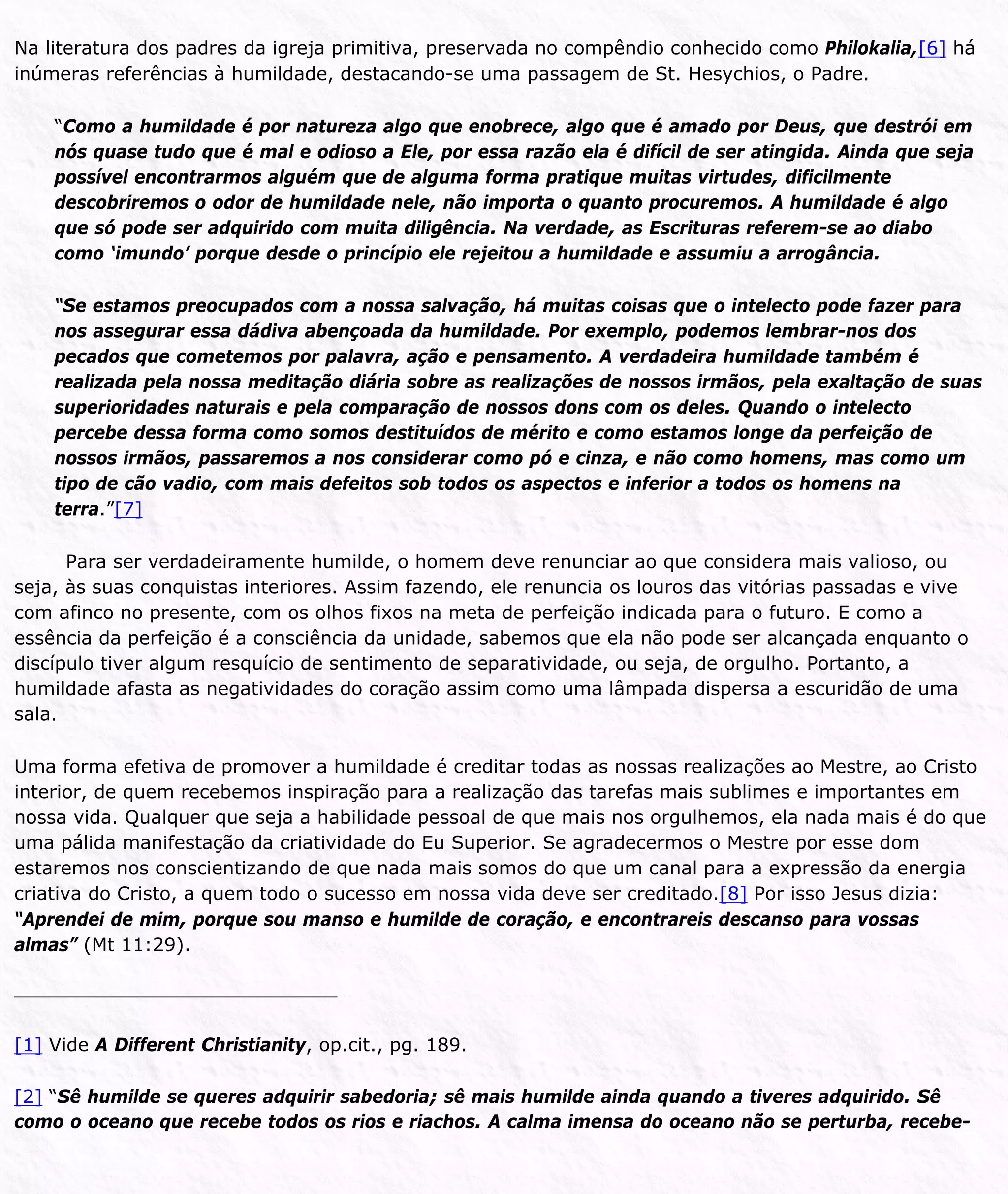Na literatura dos padres da igreja primitiva, preservada no compêndio conhecido como Philokalia,[6] há
inúmeras referências à humildade, destacando-se uma passagem de St. Hesychios, o Padre.
“Como a humildade é por natureza algo que enobrece, algo que é amado por Deus, que destrói em
nós quase tudo que é mal e odioso a Ele, por essa razão ela é difícil de ser atingida. Ainda que seja
possível encontrarmos alguém que de alguma forma pratique muitas virtudes, dificilmente
descobriremos o odor de humildade nele, não importa o quanto procuremos. A humildade é algo
que só pode ser adquirido com muita diligência. Na verdade, as Escrituras referem-se ao diabo
como ‘imundo’ porque desde o princípio ele rejeitou a humildade e assumiu a arrogância.
“Se estamos preocupados com a nossa salvação, há muitas coisas que o intelecto pode fazer para
nos assegurar essa dádiva abençoada da humildade. Por exemplo, podemos lembrar-nos dos
pecados que cometemos por palavra, ação e pensamento. A verdadeira humildade também é
realizada pela nossa meditação diária sobre as realizações de nossos irmãos, pela exaltação de suas
superioridades naturais e pela comparação de nossos dons com os deles. Quando o intelecto
percebe dessa forma como somos destituídos de mérito e como estamos longe da perfeição de
nossos irmãos, passaremos a nos considerar como pó e cinza, e não como homens, mas como um
tipo de cão vadio, com mais defeitos sob todos os aspectos e inferior a todos os homens na
terra.”[7]
Para ser verdadeiramente humilde, o homem deve renunciar ao que considera mais valioso, ou
seja, às suas conquistas interiores. Assim fazendo, ele renuncia os louros das vitórias passadas e vive
com afinco no presente, com os olhos fixos na meta de perfeição indicada para o futuro. E como a
essência da perfeição é a consciência da unidade, sabemos que ela não pode ser alcançada enquanto o
discípulo tiver algum resquício de sentimento de separatividade, ou seja, de orgulho. Portanto, a
humildade afasta as negatividades do coração assim como uma lâmpada dispersa a escuridão de uma
sala.
Uma forma efetiva de promover a humildade é creditar todas as nossas realizações ao Mestre, ao Cristo
interior, de quem recebemos inspiração para a realização das tarefas mais sublimes e importantes em
nossa vida. Qualquer que seja a habilidade pessoal de que mais nos orgulhemos, ela nada mais é do que
uma pálida manifestação da criatividade do Eu Superior. Se agradecermos o Mestre por esse dom
estaremos nos conscientizando de que nada mais somos do que um canal para a expressão da energia
criativa do Cristo, a quem todo o sucesso em nossa vida deve ser creditado.[8] Por isso Jesus dizia:
“Aprendei de mim, porque sou manso e humilde de coração, e encontrareis descanso para vossas
almas” (Mt 11:29).
[1] Vide A Different Christianity, op.cit., pg. 189.
[2] “Sê humilde se queres adquirir sabedoria; sê mais humilde ainda quando a tiveres adquirido. Sê
como o oceano que recebe todos os rios e riachos. A calma imensa do oceano não se perturba, recebe-
 