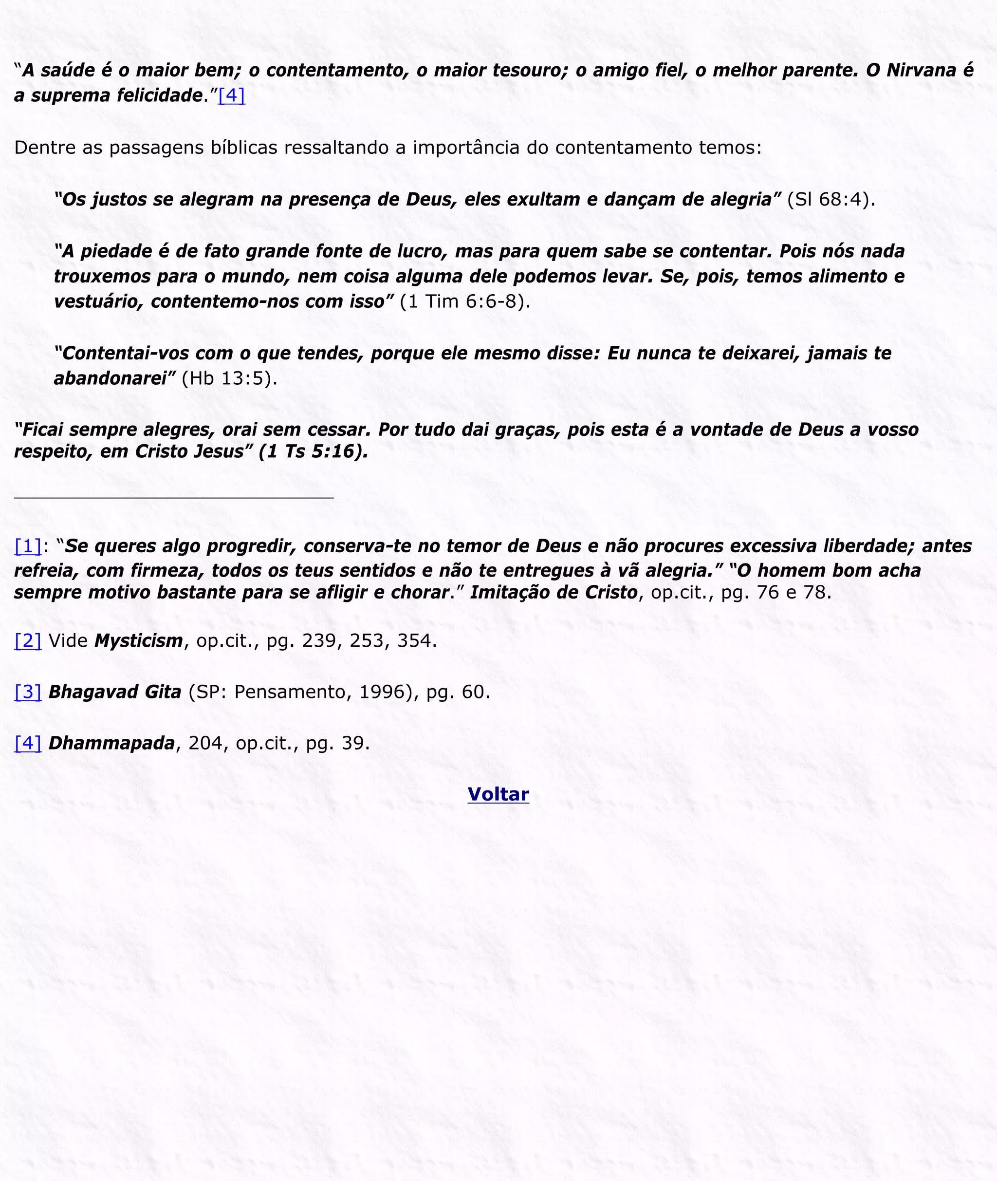 “A saúde é o maior bem; o contentamento, o maior tesouro; o amigo fiel, o melhor parente. O Nirvana é
a suprema felicidade.”[4]
Dentre as passagens bíblicas ressaltando a importância do contentamento temos:
“Os justos se alegram na presença de Deus, eles exultam e dançam de alegria” (Sl 68:4).
“A piedade é de fato grande fonte de lucro, mas para quem sabe se contentar. Pois nós nada
trouxemos para o mundo, nem coisa alguma dele podemos levar. Se, pois, temos alimento e
vestuário, contentemo-nos com isso” (1 Tim 6:6-8).
“Contentai-vos com o que tendes, porque ele mesmo disse: Eu nunca te deixarei, jamais te
abandonarei” (Hb 13:5).
“Ficai sempre alegres, orai sem cessar. Por tudo dai graças, pois esta é a vontade de Deus a vosso
respeito, em Cristo Jesus” (1 Ts 5:16).
[1]: “Se queres algo progredir, conserva-te no temor de Deus e não procures excessiva liberdade; antes
refreia, com firmeza, todos os teus sentidos e não te entregues à vã alegria.” “O homem bom acha
sempre motivo bastante para se afligir e chorar.” Imitação de Cristo, op.cit., pg. 76 e 78.
[2] Vide Mysticism, op.cit., pg. 239, 253, 354.
[3] Bhagavad Gita (SP: Pensamento, 1996), pg. 60.
[4] Dhammapada, 204, op.cit., pg. 39.
Voltar
 