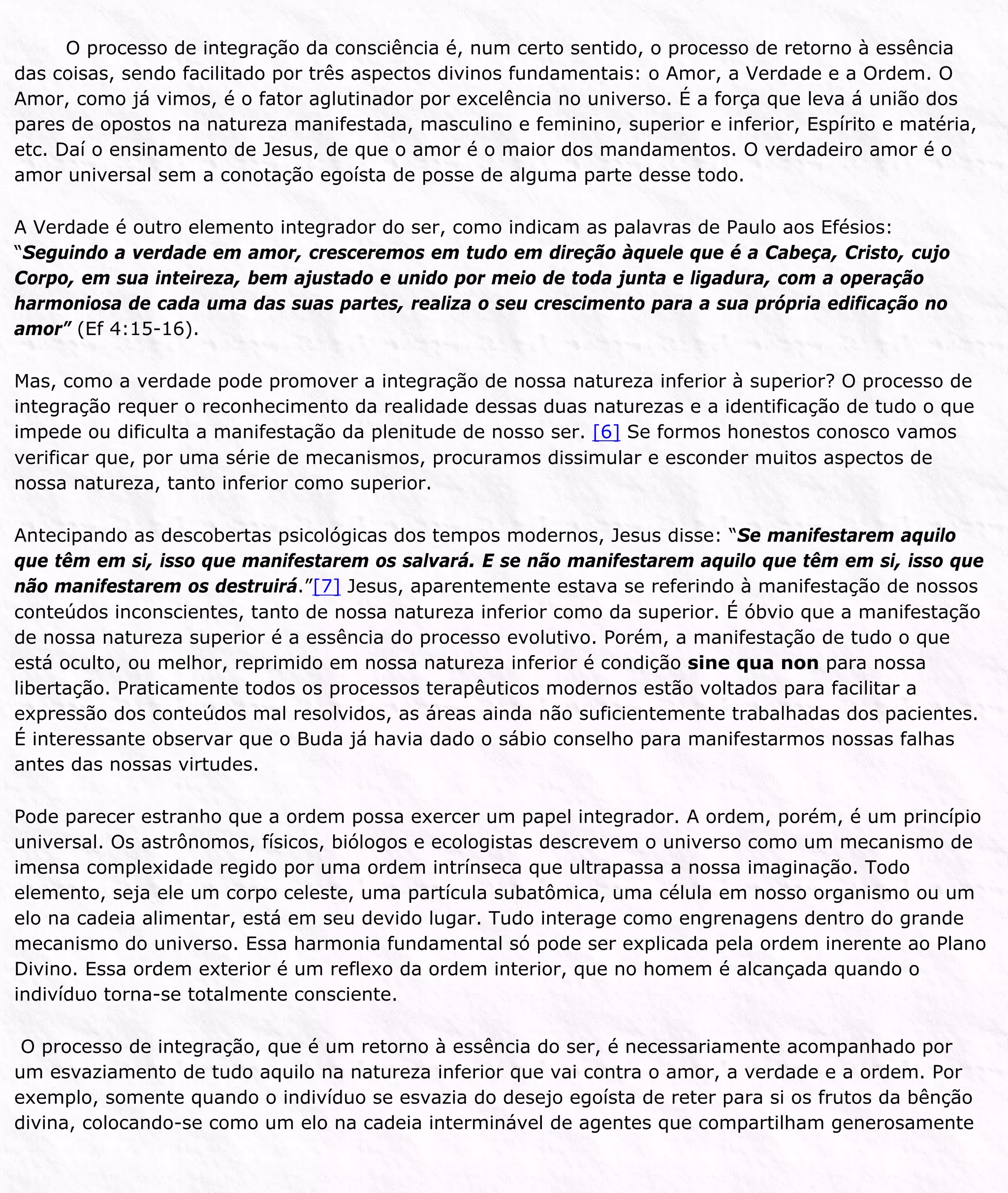 O processo de integração da consciência é, num certo sentido, o processo de retorno à essência
das coisas, sendo facilitado por três aspectos divinos fundamentais: o Amor, a Verdade e a Ordem. O
Amor, como já vimos, é o fator aglutinador por excelência no universo. É a força que leva á união dos
pares de opostos na natureza manifestada, masculino e feminino, superior e inferior, Espírito e matéria,
etc. Daí o ensinamento de Jesus, de que o amor é o maior dos mandamentos. O verdadeiro amor é o
amor universal sem a conotação egoísta de posse de alguma parte desse todo.
A Verdade é outro elemento integrador do ser, como indicam as palavras de Paulo aos Efésios:
“Seguindo a verdade em amor, cresceremos em tudo em direção àquele que é a Cabeça, Cristo, cujo
Corpo, em sua inteireza, bem ajustado e unido por meio de toda junta e ligadura, com a operação
harmoniosa de cada uma das suas partes, realiza o seu crescimento para a sua própria edificação no
amor” (Ef 4:15-16).
Mas, como a verdade pode promover a integração de nossa natureza inferior à superior? O processo de
integração requer o reconhecimento da realidade dessas duas naturezas e a identificação de tudo o que
impede ou dificulta a manifestação da plenitude de nosso ser. [6] Se formos honestos conosco vamos
verificar que, por uma série de mecanismos, procuramos dissimular e esconder muitos aspectos de
nossa natureza, tanto inferior como superior.
Antecipando as descobertas psicológicas dos tempos modernos, Jesus disse: “Se manifestarem aquilo
que têm em si, isso que manifestarem os salvará. E se não manifestarem aquilo que têm em si, isso que
não manifestarem os destruirá.”[7] Jesus, aparentemente estava se referindo à manifestação de nossos
conteúdos inconscientes, tanto de nossa natureza inferior como da superior. É óbvio que a manifestação
de nossa natureza superior é a essência do processo evolutivo. Porém, a manifestação de tudo o que
está oculto, ou melhor, reprimido em nossa natureza inferior é condição sine qua non para nossa
libertação. Praticamente todos os processos terapêuticos modernos estão voltados para facilitar a
expressão dos conteúdos mal resolvidos, as áreas ainda não suficientemente trabalhadas dos pacientes.
É interessante observar que o Buda já havia dado o sábio conselho para manifestarmos nossas falhas
antes das nossas virtudes.
Pode parecer estranho que a ordem possa exercer um papel integrador. A ordem, porém, é um princípio
universal. Os astrônomos, físicos, biólogos e ecologistas descrevem o universo como um mecanismo de
imensa complexidade regido por uma ordem intrínseca que ultrapassa a nossa imaginação. Todo
elemento, seja ele um corpo celeste, uma partícula subatômica, uma célula em nosso organismo ou um
elo na cadeia alimentar, está em seu devido lugar. Tudo interage como engrenagens dentro do grande
mecanismo do universo. Essa harmonia fundamental só pode ser explicada pela ordem inerente ao Plano
Divino. Essa ordem exterior é um reflexo da ordem interior, que no homem é alcançada quando o
indivíduo torna-se totalmente consciente.
O processo de integração, que é um retorno à essência do ser, é necessariamente acompanhado por
um esvaziamento de tudo aquilo na natureza inferior que vai contra o amor, a verdade e a ordem. Por
exemplo, somente quando o indivíduo se esvazia do desejo egoísta de reter para si os frutos da bênção
divina, colocando-se como um elo na cadeia interminável de agentes que compartilham generosamente
 