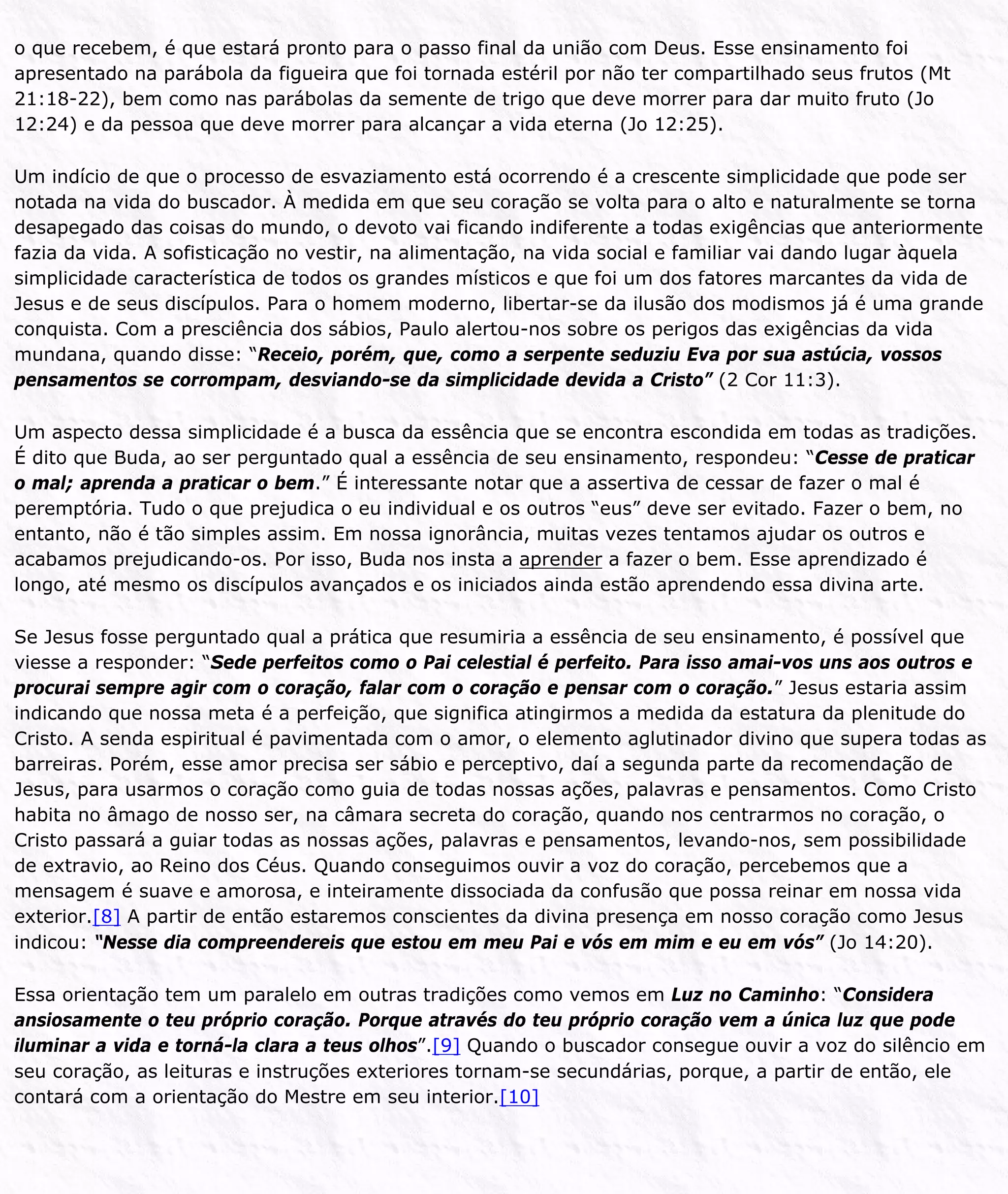 o que recebem, é que estará pronto para o passo final da união com Deus. Esse ensinamento foi
apresentado na parábola da figueira que foi tornada estéril por não ter compartilhado seus frutos (Mt
21:18-22), bem como nas parábolas da semente de trigo que deve morrer para dar muito fruto (Jo
12:24) e da pessoa que deve morrer para alcançar a vida eterna (Jo 12:25).
Um indício de que o processo de esvaziamento está ocorrendo é a crescente simplicidade que pode ser
notada na vida do buscador. À medida em que seu coração se volta para o alto e naturalmente se torna
desapegado das coisas do mundo, o devoto vai ficando indiferente a todas exigências que anteriormente
fazia da vida. A sofisticação no vestir, na alimentação, na vida social e familiar vai dando lugar àquela
simplicidade característica de todos os grandes místicos e que foi um dos fatores marcantes da vida de
Jesus e de seus discípulos. Para o homem moderno, libertar-se da ilusão dos modismos já é uma grande
conquista. Com a presciência dos sábios, Paulo alertou-nos sobre os perigos das exigências da vida
mundana, quando disse: “Receio, porém, que, como a serpente seduziu Eva por sua astúcia, vossos
pensamentos se corrompam, desviando-se da simplicidade devida a Cristo” (2 Cor 11:3).
Um aspecto dessa simplicidade é a busca da essência que se encontra escondida em todas as tradições.
É dito que Buda, ao ser perguntado qual a essência de seu ensinamento, respondeu: “Cesse de praticar
o mal; aprenda a praticar o bem.” É interessante notar que a assertiva de cessar de fazer o mal é
peremptória. Tudo o que prejudica o eu individual e os outros “eus” deve ser evitado. Fazer o bem, no
entanto, não é tão simples assim. Em nossa ignorância, muitas vezes tentamos ajudar os outros e
acabamos prejudicando-os. Por isso, Buda nos insta a aprender a fazer o bem. Esse aprendizado é
longo, até mesmo os discípulos avançados e os iniciados ainda estão aprendendo essa divina arte.
Se Jesus fosse perguntado qual a prática que resumiria a essência de seu ensinamento, é possível que
viesse a responder: “Sede perfeitos como o Pai celestial é perfeito. Para isso amai-vos uns aos outros e
procurai sempre agir com o coração, falar com o coração e pensar com o coração.” Jesus estaria assim
indicando que nossa meta é a perfeição, que significa atingirmos a medida da estatura da plenitude do
Cristo. A senda espiritual é pavimentada com o amor, o elemento aglutinador divino que supera todas as
barreiras. Porém, esse amor precisa ser sábio e perceptivo, daí a segunda parte da recomendação de
Jesus, para usarmos o coração como guia de todas nossas ações, palavras e pensamentos. Como Cristo
habita no âmago de nosso ser, na câmara secreta do coração, quando nos centrarmos no coração, o
Cristo passará a guiar todas as nossas ações, palavras e pensamentos, levando-nos, sem possibilidade
de extravio, ao Reino dos Céus. Quando conseguimos ouvir a voz do coração, percebemos que a
mensagem é suave e amorosa, e inteiramente dissociada da confusão que possa reinar em nossa vida
exterior.[8] A partir de então estaremos conscientes da divina presença em nosso coração como Jesus
indicou: “Nesse dia compreendereis que estou em meu Pai e vós em mim e eu em vós” (Jo 14:20).
Essa orientação tem um paralelo em outras tradições como vemos em Luz no Caminho: “Considera
ansiosamente o teu próprio coração. Porque através do teu próprio coração vem a única luz que pode
iluminar a vida e torná-la clara a teus olhos”.[9] Quando o buscador consegue ouvir a voz do silêncio em
seu coração, as leituras e instruções exteriores tornam-se secundárias, porque, a partir de então, ele
contará com a orientação do Mestre em seu interior.[10]
 