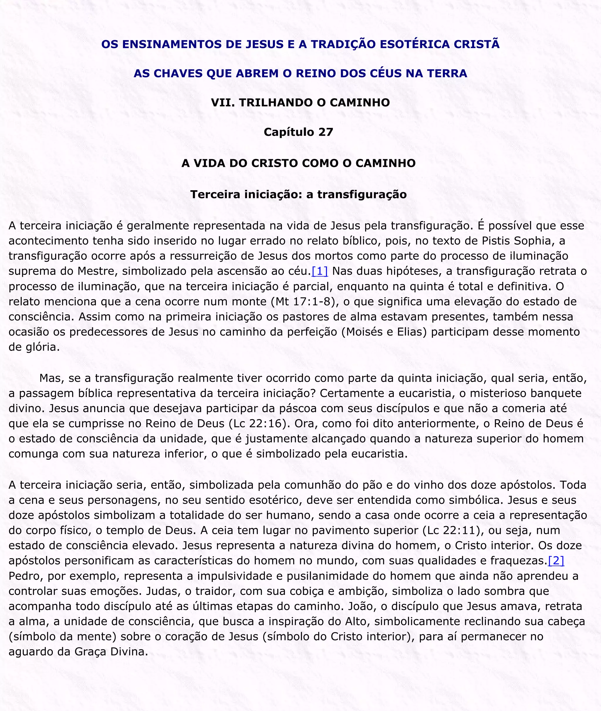 OS ENSINAMENTOS DE JESUS E A TRADIÇÃO ESOTÉRICA CRISTÃ
AS CHAVES QUE ABREM O REINO DOS CÉUS NA TERRA
VII. TRILHANDO O CAMINHO
Capítulo 27
A VIDA DO CRISTO COMO O CAMINHO
Terceira iniciação: a transfiguração
A terceira iniciação é geralmente representada na vida de Jesus pela transfiguração. É possível que esse
acontecimento tenha sido inserido no lugar errado no relato bíblico, pois, no texto de Pistis Sophia, a
transfiguração ocorre após a ressurreição de Jesus dos mortos como parte do processo de iluminação
suprema do Mestre, simbolizado pela ascensão ao céu.[1] Nas duas hipóteses, a transfiguração retrata o
processo de iluminação, que na terceira iniciação é parcial, enquanto na quinta é total e definitiva. O
relato menciona que a cena ocorre num monte (Mt 17:1-8), o que significa uma elevação do estado de
consciência. Assim como na primeira iniciação os pastores de alma estavam presentes, também nessa
ocasião os predecessores de Jesus no caminho da perfeição (Moisés e Elias) participam desse momento
de glória.
Mas, se a transfiguração realmente tiver ocorrido como parte da quinta iniciação, qual seria, então,
a passagem bíblica representativa da terceira iniciação? Certamente a eucaristia, o misterioso banquete
divino. Jesus anuncia que desejava participar da páscoa com seus discípulos e que não a comeria até
que ela se cumprisse no Reino de Deus (Lc 22:16). Ora, como foi dito anteriormente, o Reino de Deus é
o estado de consciência da unidade, que é justamente alcançado quando a natureza superior do homem
comunga com sua natureza inferior, o que é simbolizado pela eucaristia.
A terceira iniciação seria, então, simbolizada pela comunhão do pão e do vinho dos doze apóstolos. Toda
a cena e seus personagens, no seu sentido esotérico, deve ser entendida como simbólica. Jesus e seus
doze apóstolos simbolizam a totalidade do ser humano, sendo a casa onde ocorre a ceia a representação
do corpo físico, o templo de Deus. A ceia tem lugar no pavimento superior (Lc 22:11), ou seja, num
estado de consciência elevado. Jesus representa a natureza divina do homem, o Cristo interior. Os doze
apóstolos personificam as características do homem no mundo, com suas qualidades e fraquezas.[2]
Pedro, por exemplo, representa a impulsividade e pusilanimidade do homem que ainda não aprendeu a
controlar suas emoções. Judas, o traidor, com sua cobiça e ambição, simboliza o lado sombra que
acompanha todo discípulo até as últimas etapas do caminho. João, o discípulo que Jesus amava, retrata
a alma, a unidade de consciência, que busca a inspiração do Alto, simbolicamente reclinando sua cabeça
(símbolo da mente) sobre o coração de Jesus (símbolo do Cristo interior), para aí permanecer no
aguardo da Graça Divina.
 