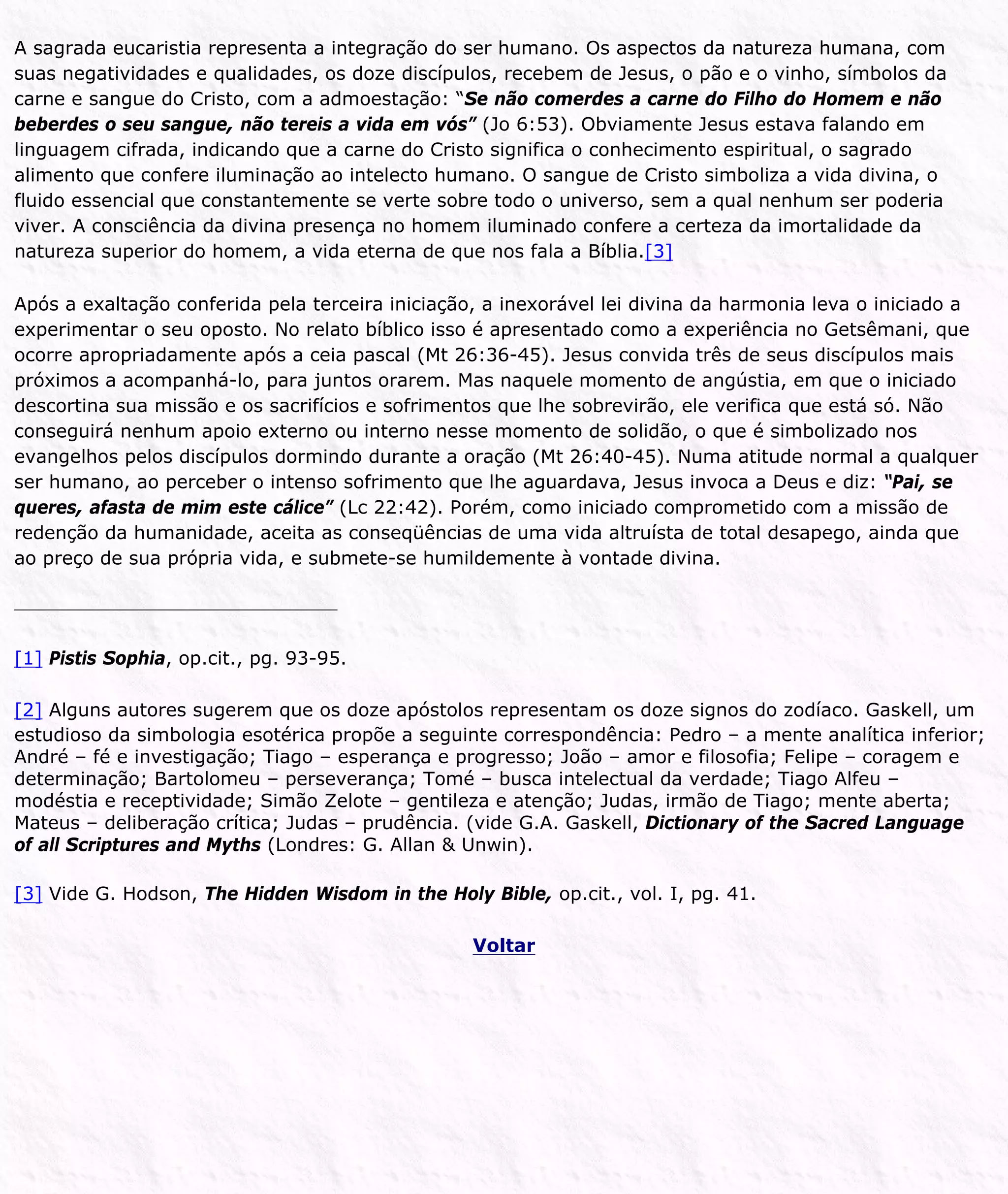 A sagrada eucaristia representa a integração do ser humano. Os aspectos da natureza humana, com
suas negatividades e qualidades, os doze discípulos, recebem de Jesus, o pão e o vinho, símbolos da
carne e sangue do Cristo, com a admoestação: “Se não comerdes a carne do Filho do Homem e não
beberdes o seu sangue, não tereis a vida em vós” (Jo 6:53). Obviamente Jesus estava falando em
linguagem cifrada, indicando que a carne do Cristo significa o conhecimento espiritual, o sagrado
alimento que confere iluminação ao intelecto humano. O sangue de Cristo simboliza a vida divina, o
fluido essencial que constantemente se verte sobre todo o universo, sem a qual nenhum ser poderia
viver. A consciência da divina presença no homem iluminado confere a certeza da imortalidade da
natureza superior do homem, a vida eterna de que nos fala a Bíblia.[3]
Após a exaltação conferida pela terceira iniciação, a inexorável lei divina da harmonia leva o iniciado a
experimentar o seu oposto. No relato bíblico isso é apresentado como a experiência no Getsêmani, que
ocorre apropriadamente após a ceia pascal (Mt 26:36-45). Jesus convida três de seus discípulos mais
próximos a acompanhá-lo, para juntos orarem. Mas naquele momento de angústia, em que o iniciado
descortina sua missão e os sacrifícios e sofrimentos que lhe sobrevirão, ele verifica que está só. Não
conseguirá nenhum apoio externo ou interno nesse momento de solidão, o que é simbolizado nos
evangelhos pelos discípulos dormindo durante a oração (Mt 26:40-45). Numa atitude normal a qualquer
ser humano, ao perceber o intenso sofrimento que lhe aguardava, Jesus invoca a Deus e diz: “Pai, se
queres, afasta de mim este cálice” (Lc 22:42). Porém, como iniciado comprometido com a missão de
redenção da humanidade, aceita as conseqüências de uma vida altruísta de total desapego, ainda que
ao preço de sua própria vida, e submete-se humildemente à vontade divina.
[1] Pistis Sophia, op.cit., pg. 93-95.
[2] Alguns autores sugerem que os doze apóstolos representam os doze signos do zodíaco. Gaskell, um
estudioso da simbologia esotérica propõe a seguinte correspondência: Pedro – a mente analítica inferior;
André – fé e investigação; Tiago – esperança e progresso; João – amor e filosofia; Felipe – coragem e
determinação; Bartolomeu – perseverança; Tomé – busca intelectual da verdade; Tiago Alfeu –
modéstia e receptividade; Simão Zelote – gentileza e atenção; Judas, irmão de Tiago; mente aberta;
Mateus – deliberação crítica; Judas – prudência. (vide G.A. Gaskell, Dictionary of the Sacred Language
of all Scriptures and Myths (Londres: G. Allan & Unwin).
[3] Vide G. Hodson, The Hidden Wisdom in the Holy Bible, op.cit., vol. I, pg. 41.
Voltar
 