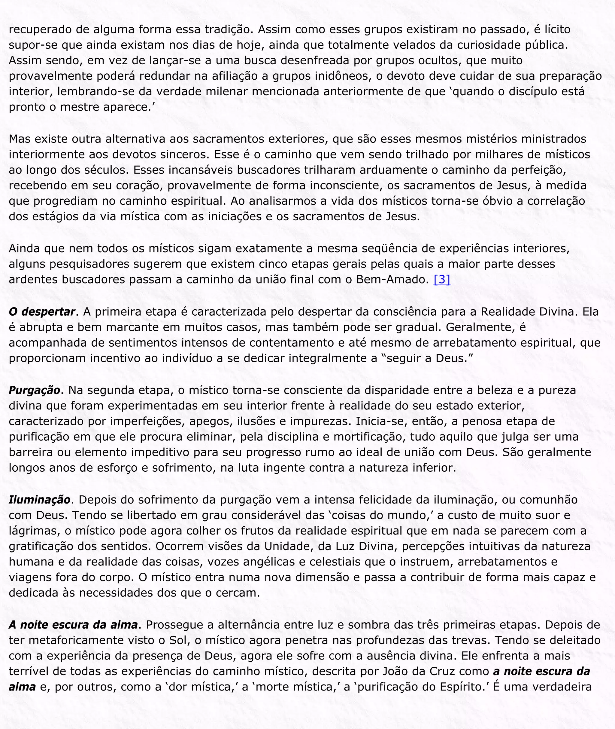 recuperado de alguma forma essa tradição. Assim como esses grupos existiram no passado, é lícito
supor-se que ainda existam nos dias de hoje, ainda que totalmente velados da curiosidade pública.
Assim sendo, em vez de lançar-se a uma busca desenfreada por grupos ocultos, que muito
provavelmente poderá redundar na afiliação a grupos inidôneos, o devoto deve cuidar de sua preparação
interior, lembrando-se da verdade milenar mencionada anteriormente de que ‘quando o discípulo está
pronto o mestre aparece.’
Mas existe outra alternativa aos sacramentos exteriores, que são esses mesmos mistérios ministrados
interiormente aos devotos sinceros. Esse é o caminho que vem sendo trilhado por milhares de místicos
ao longo dos séculos. Esses incansáveis buscadores trilharam arduamente o caminho da perfeição,
recebendo em seu coração, provavelmente de forma inconsciente, os sacramentos de Jesus, à medida
que progrediam no caminho espiritual. Ao analisarmos a vida dos místicos torna-se óbvio a correlação
dos estágios da via mística com as iniciações e os sacramentos de Jesus.
Ainda que nem todos os místicos sigam exatamente a mesma seqüência de experiências interiores,
alguns pesquisadores sugerem que existem cinco etapas gerais pelas quais a maior parte desses
ardentes buscadores passam a caminho da união final com o Bem-Amado. [3]
O despertar. A primeira etapa é caracterizada pelo despertar da consciência para a Realidade Divina. Ela
é abrupta e bem marcante em muitos casos, mas também pode ser gradual. Geralmente, é
acompanhada de sentimentos intensos de contentamento e até mesmo de arrebatamento espiritual, que
proporcionam incentivo ao indivíduo a se dedicar integralmente a “seguir a Deus.”
Purgação. Na segunda etapa, o místico torna-se consciente da disparidade entre a beleza e a pureza
divina que foram experimentadas em seu interior frente à realidade do seu estado exterior,
caracterizado por imperfeições, apegos, ilusões e impurezas. Inicia-se, então, a penosa etapa de
purificação em que ele procura eliminar, pela disciplina e mortificação, tudo aquilo que julga ser uma
barreira ou elemento impeditivo para seu progresso rumo ao ideal de união com Deus. São geralmente
longos anos de esforço e sofrimento, na luta ingente contra a natureza inferior.
Iluminação. Depois do sofrimento da purgação vem a intensa felicidade da iluminação, ou comunhão
com Deus. Tendo se libertado em grau considerável das ‘coisas do mundo,’ a custo de muito suor e
lágrimas, o místico pode agora colher os frutos da realidade espiritual que em nada se parecem com a
gratificação dos sentidos. Ocorrem visões da Unidade, da Luz Divina, percepções intuitivas da natureza
humana e da realidade das coisas, vozes angélicas e celestiais que o instruem, arrebatamentos e
viagens fora do corpo. O místico entra numa nova dimensão e passa a contribuir de forma mais capaz e
dedicada às necessidades dos que o cercam.
A noite escura da alma. Prossegue a alternância entre luz e sombra das três primeiras etapas. Depois de
ter metaforicamente visto o Sol, o místico agora penetra nas profundezas das trevas. Tendo se deleitado
com a experiência da presença de Deus, agora ele sofre com a ausência divina. Ele enfrenta a mais
terrível de todas as experiências do caminho místico, descrita por João da Cruz como a noite escura da
alma e, por outros, como a ‘dor mística,’ a ‘morte mística,’ a ‘purificação do Espírito.’ É uma verdadeira
 