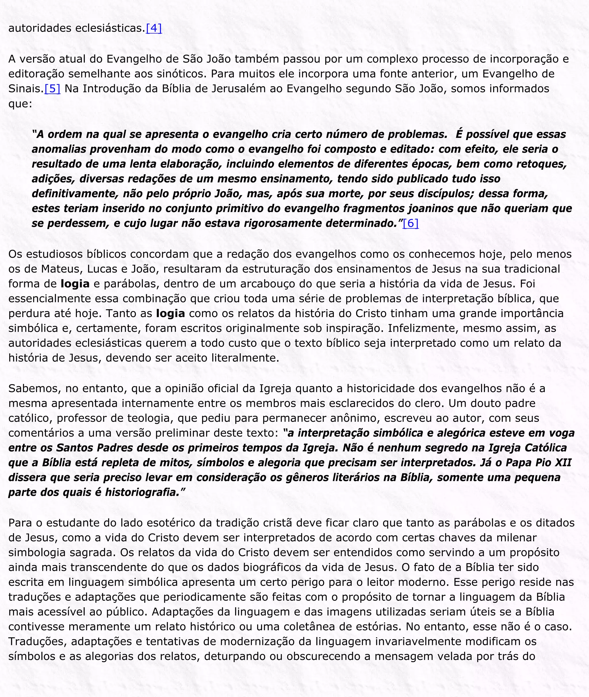autoridades eclesiásticas.[4]
A versão atual do Evangelho de São João também passou por um complexo processo de incorporação e
editoração semelhante aos sinóticos. Para muitos ele incorpora uma fonte anterior, um Evangelho de
Sinais.[5] Na Introdução da Bíblia de Jerusalém ao Evangelho segundo São João, somos informados
que:
“A ordem na qual se apresenta o evangelho cria certo número de problemas. É possível que essas
anomalias provenham do modo como o evangelho foi composto e editado: com efeito, ele seria o
resultado de uma lenta elaboração, incluindo elementos de diferentes épocas, bem como retoques,
adições, diversas redações de um mesmo ensinamento, tendo sido publicado tudo isso
definitivamente, não pelo próprio João, mas, após sua morte, por seus discípulos; dessa forma,
estes teriam inserido no conjunto primitivo do evangelho fragmentos joaninos que não queriam que
se perdessem, e cujo lugar não estava rigorosamente determinado.”[6]
Os estudiosos bíblicos concordam que a redação dos evangelhos como os conhecemos hoje, pelo menos
os de Mateus, Lucas e João, resultaram da estruturação dos ensinamentos de Jesus na sua tradicional
forma de logia e parábolas, dentro de um arcabouço do que seria a história da vida de Jesus. Foi
essencialmente essa combinação que criou toda uma série de problemas de interpretação bíblica, que
perdura até hoje. Tanto as logia como os relatos da história do Cristo tinham uma grande importância
simbólica e, certamente, foram escritos originalmente sob inspiração. Infelizmente, mesmo assim, as
autoridades eclesiásticas querem a todo custo que o texto bíblico seja interpretado como um relato da
história de Jesus, devendo ser aceito literalmente.
Sabemos, no entanto, que a opinião oficial da Igreja quanto a historicidade dos evangelhos não é a
mesma apresentada internamente entre os membros mais esclarecidos do clero. Um douto padre
católico, professor de teologia, que pediu para permanecer anônimo, escreveu ao autor, com seus
comentários a uma versão preliminar deste texto: “a interpretação simbólica e alegórica esteve em voga
entre os Santos Padres desde os primeiros tempos da Igreja. Não é nenhum segredo na Igreja Católica
que a Bíblia está repleta de mitos, símbolos e alegoria que precisam ser interpretados. Já o Papa Pio XII
dissera que seria preciso levar em consideração os gêneros literários na Bíblia, somente uma pequena
parte dos quais é historiografia.”
Para o estudante do lado esotérico da tradição cristã deve ficar claro que tanto as parábolas e os ditados
de Jesus, como a vida do Cristo devem ser interpretados de acordo com certas chaves da milenar
simbologia sagrada. Os relatos da vida do Cristo devem ser entendidos como servindo a um propósito
ainda mais transcendente do que os dados biográficos da vida de Jesus. O fato de a Bíblia ter sido
escrita em linguagem simbólica apresenta um certo perigo para o leitor moderno. Esse perigo reside nas
traduções e adaptações que periodicamente são feitas com o propósito de tornar a linguagem da Bíblia
mais acessível ao público. Adaptações da linguagem e das imagens utilizadas seriam úteis se a Bíblia
contivesse meramente um relato histórico ou uma coletânea de estórias. No entanto, esse não é o caso.
Traduções, adaptações e tentativas de modernização da linguagem invariavelmente modificam os
símbolos e as alegorias dos relatos, deturpando ou obscurecendo a mensagem velada por trás do
 
