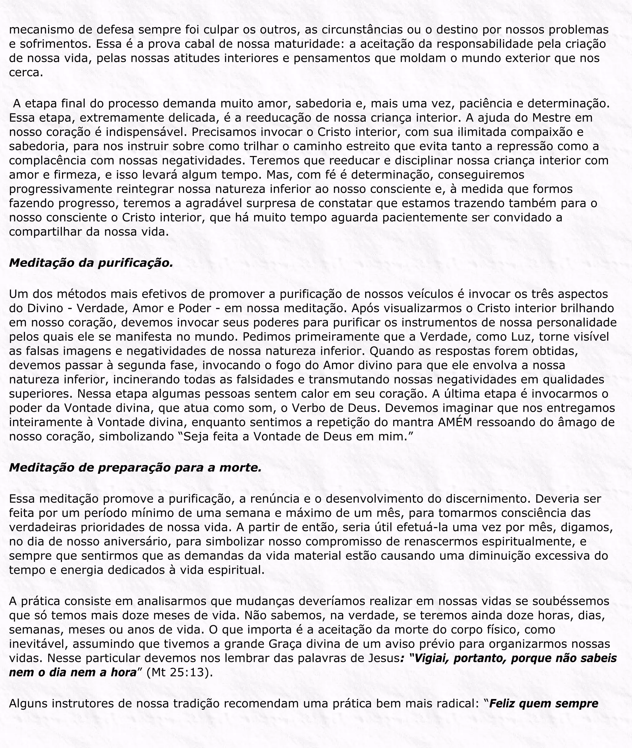 mecanismo de defesa sempre foi culpar os outros, as circunstâncias ou o destino por nossos problemas
e sofrimentos. Essa é a prova cabal de nossa maturidade: a aceitação da responsabilidade pela criação
de nossa vida, pelas nossas atitudes interiores e pensamentos que moldam o mundo exterior que nos
cerca.
A etapa final do processo demanda muito amor, sabedoria e, mais uma vez, paciência e determinação.
Essa etapa, extremamente delicada, é a reeducação de nossa criança interior. A ajuda do Mestre em
nosso coração é indispensável. Precisamos invocar o Cristo interior, com sua ilimitada compaixão e
sabedoria, para nos instruir sobre como trilhar o caminho estreito que evita tanto a repressão como a
complacência com nossas negatividades. Teremos que reeducar e disciplinar nossa criança interior com
amor e firmeza, e isso levará algum tempo. Mas, com fé é determinação, conseguiremos
progressivamente reintegrar nossa natureza inferior ao nosso consciente e, à medida que formos
fazendo progresso, teremos a agradável surpresa de constatar que estamos trazendo também para o
nosso consciente o Cristo interior, que há muito tempo aguarda pacientemente ser convidado a
compartilhar da nossa vida.
Meditação da purificação.
Um dos métodos mais efetivos de promover a purificação de nossos veículos é invocar os três aspectos
do Divino - Verdade, Amor e Poder - em nossa meditação. Após visualizarmos o Cristo interior brilhando
em nosso coração, devemos invocar seus poderes para purificar os instrumentos de nossa personalidade
pelos quais ele se manifesta no mundo. Pedimos primeiramente que a Verdade, como Luz, torne visível
as falsas imagens e negatividades de nossa natureza inferior. Quando as respostas forem obtidas,
devemos passar à segunda fase, invocando o fogo do Amor divino para que ele envolva a nossa
natureza inferior, incinerando todas as falsidades e transmutando nossas negatividades em qualidades
superiores. Nessa etapa algumas pessoas sentem calor em seu coração. A última etapa é invocarmos o
poder da Vontade divina, que atua como som, o Verbo de Deus. Devemos imaginar que nos entregamos
inteiramente à Vontade divina, enquanto sentimos a repetição do mantra AMÉM ressoando do âmago de
nosso coração, simbolizando “Seja feita a Vontade de Deus em mim.”
Meditação de preparação para a morte.
Essa meditação promove a purificação, a renúncia e o desenvolvimento do discernimento. Deveria ser
feita por um período mínimo de uma semana e máximo de um mês, para tomarmos consciência das
verdadeiras prioridades de nossa vida. A partir de então, seria útil efetuá-la uma vez por mês, digamos,
no dia de nosso aniversário, para simbolizar nosso compromisso de renascermos espiritualmente, e
sempre que sentirmos que as demandas da vida material estão causando uma diminuição excessiva do
tempo e energia dedicados à vida espiritual.
A prática consiste em analisarmos que mudanças deveríamos realizar em nossas vidas se soubéssemos
que só temos mais doze meses de vida. Não sabemos, na verdade, se teremos ainda doze horas, dias,
semanas, meses ou anos de vida. O que importa é a aceitação da morte do corpo físico, como
inevitável, assumindo que tivemos a grande Graça divina de um aviso prévio para organizarmos nossas
vidas. Nesse particular devemos nos lembrar das palavras de Jesus: “Vigiai, portanto, porque não sabeis
nem o dia nem a hora” (Mt 25:13).
Alguns instrutores de nossa tradição recomendam uma prática bem mais radical: “Feliz quem sempre
 