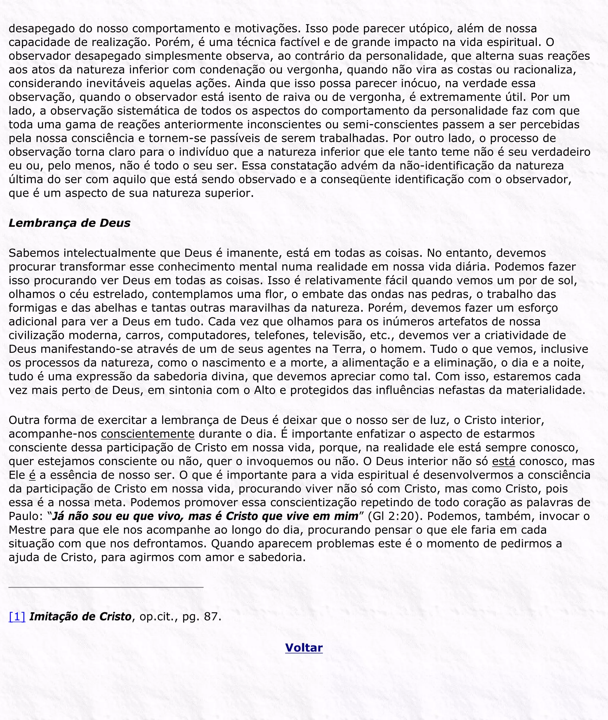 desapegado do nosso comportamento e motivações. Isso pode parecer utópico, além de nossa
capacidade de realização. Porém, é uma técnica factível e de grande impacto na vida espiritual. O
observador desapegado simplesmente observa, ao contrário da personalidade, que alterna suas reações
aos atos da natureza inferior com condenação ou vergonha, quando não vira as costas ou racionaliza,
considerando inevitáveis aquelas ações. Ainda que isso possa parecer inócuo, na verdade essa
observação, quando o observador está isento de raiva ou de vergonha, é extremamente útil. Por um
lado, a observação sistemática de todos os aspectos do comportamento da personalidade faz com que
toda uma gama de reações anteriormente inconscientes ou semi-conscientes passem a ser percebidas
pela nossa consciência e tornem-se passíveis de serem trabalhadas. Por outro lado, o processo de
observação torna claro para o indivíduo que a natureza inferior que ele tanto teme não é seu verdadeiro
eu ou, pelo menos, não é todo o seu ser. Essa constatação advém da não-identificação da natureza
última do ser com aquilo que está sendo observado e a conseqüente identificação com o observador,
que é um aspecto de sua natureza superior.
Lembrança de Deus
Sabemos intelectualmente que Deus é imanente, está em todas as coisas. No entanto, devemos
procurar transformar esse conhecimento mental numa realidade em nossa vida diária. Podemos fazer
isso procurando ver Deus em todas as coisas. Isso é relativamente fácil quando vemos um por de sol,
olhamos o céu estrelado, contemplamos uma flor, o embate das ondas nas pedras, o trabalho das
formigas e das abelhas e tantas outras maravilhas da natureza. Porém, devemos fazer um esforço
adicional para ver a Deus em tudo. Cada vez que olhamos para os inúmeros artefatos de nossa
civilização moderna, carros, computadores, telefones, televisão, etc., devemos ver a criatividade de
Deus manifestando-se através de um de seus agentes na Terra, o homem. Tudo o que vemos, inclusive
os processos da natureza, como o nascimento e a morte, a alimentação e a eliminação, o dia e a noite,
tudo é uma expressão da sabedoria divina, que devemos apreciar como tal. Com isso, estaremos cada
vez mais perto de Deus, em sintonia com o Alto e protegidos das influências nefastas da materialidade.
Outra forma de exercitar a lembrança de Deus é deixar que o nosso ser de luz, o Cristo interior,
acompanhe-nos conscientemente durante o dia. É importante enfatizar o aspecto de estarmos
consciente dessa participação de Cristo em nossa vida, porque, na realidade ele está sempre conosco,
quer estejamos consciente ou não, quer o invoquemos ou não. O Deus interior não só está conosco, mas
Ele é a essência de nosso ser. O que é importante para a vida espiritual é desenvolvermos a consciência
da participação de Cristo em nossa vida, procurando viver não só com Cristo, mas como Cristo, pois
essa é a nossa meta. Podemos promover essa conscientização repetindo de todo coração as palavras de
Paulo: “Já não sou eu que vivo, mas é Cristo que vive em mim” (Gl 2:20). Podemos, também, invocar o
Mestre para que ele nos acompanhe ao longo do dia, procurando pensar o que ele faria em cada
situação com que nos defrontamos. Quando aparecem problemas este é o momento de pedirmos a
ajuda de Cristo, para agirmos com amor e sabedoria.
[1] Imitação de Cristo, op.cit., pg. 87.
Voltar
 
