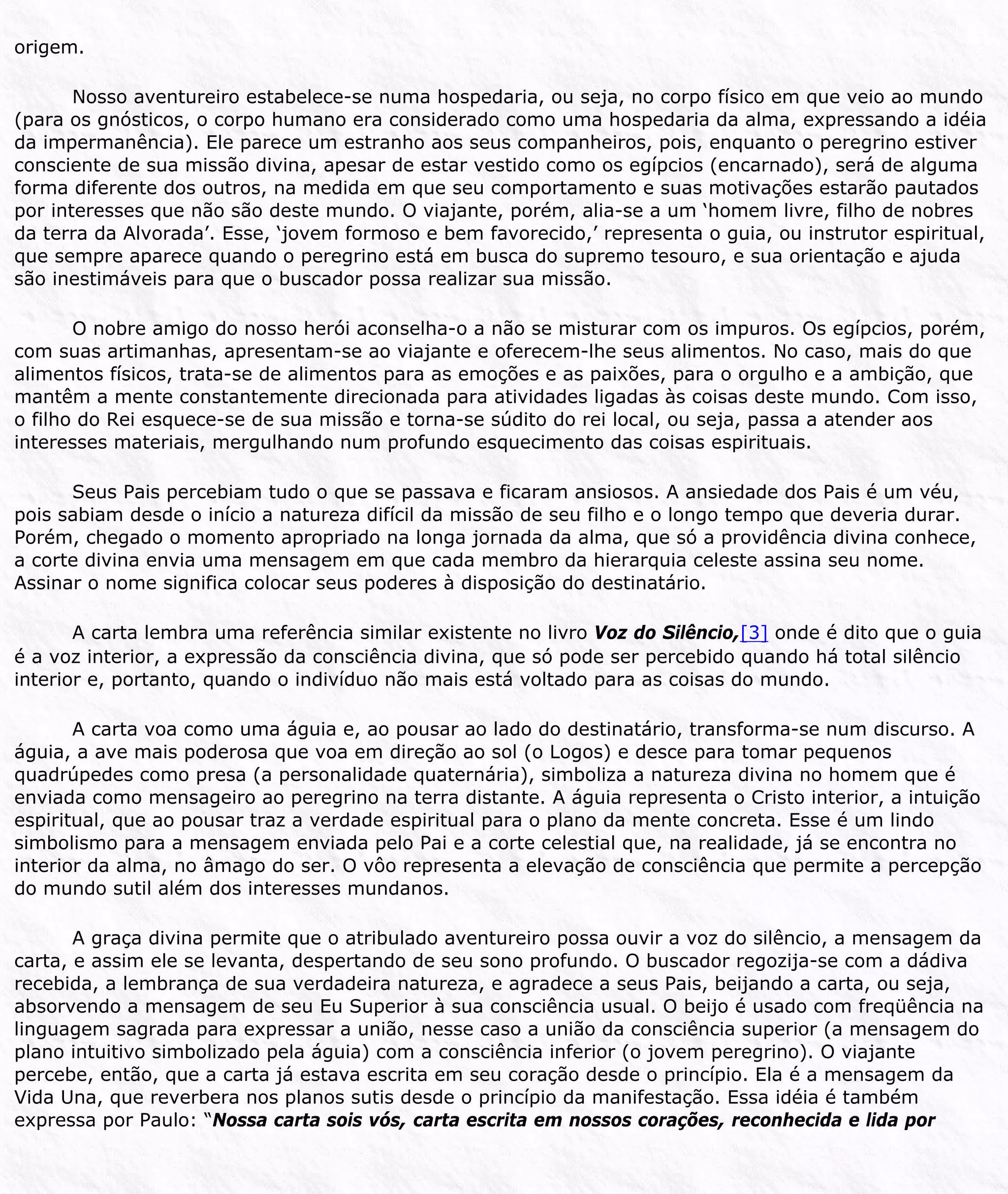 origem.
Nosso aventureiro estabelece-se numa hospedaria, ou seja, no corpo físico em que veio ao mundo
(para os gnósticos, o corpo humano era considerado como uma hospedaria da alma, expressando a idéia
da impermanência). Ele parece um estranho aos seus companheiros, pois, enquanto o peregrino estiver
consciente de sua missão divina, apesar de estar vestido como os egípcios (encarnado), será de alguma
forma diferente dos outros, na medida em que seu comportamento e suas motivações estarão pautados
por interesses que não são deste mundo. O viajante, porém, alia-se a um ‘homem livre, filho de nobres
da terra da Alvorada’. Esse, ‘jovem formoso e bem favorecido,’ representa o guia, ou instrutor espiritual,
que sempre aparece quando o peregrino está em busca do supremo tesouro, e sua orientação e ajuda
são inestimáveis para que o buscador possa realizar sua missão.
O nobre amigo do nosso herói aconselha-o a não se misturar com os impuros. Os egípcios, porém,
com suas artimanhas, apresentam-se ao viajante e oferecem-lhe seus alimentos. No caso, mais do que
alimentos físicos, trata-se de alimentos para as emoções e as paixões, para o orgulho e a ambição, que
mantêm a mente constantemente direcionada para atividades ligadas às coisas deste mundo. Com isso,
o filho do Rei esquece-se de sua missão e torna-se súdito do rei local, ou seja, passa a atender aos
interesses materiais, mergulhando num profundo esquecimento das coisas espirituais.
Seus Pais percebiam tudo o que se passava e ficaram ansiosos. A ansiedade dos Pais é um véu,
pois sabiam desde o início a natureza difícil da missão de seu filho e o longo tempo que deveria durar.
Porém, chegado o momento apropriado na longa jornada da alma, que só a providência divina conhece,
a corte divina envia uma mensagem em que cada membro da hierarquia celeste assina seu nome.
Assinar o nome significa colocar seus poderes à disposição do destinatário.
A carta lembra uma referência similar existente no livro Voz do Silêncio,[3] onde é dito que o guia
é a voz interior, a expressão da consciência divina, que só pode ser percebido quando há total silêncio
interior e, portanto, quando o indivíduo não mais está voltado para as coisas do mundo.
A carta voa como uma águia e, ao pousar ao lado do destinatário, transforma-se num discurso. A
águia, a ave mais poderosa que voa em direção ao sol (o Logos) e desce para tomar pequenos
quadrúpedes como presa (a personalidade quaternária), simboliza a natureza divina no homem que é
enviada como mensageiro ao peregrino na terra distante. A águia representa o Cristo interior, a intuição
espiritual, que ao pousar traz a verdade espiritual para o plano da mente concreta. Esse é um lindo
simbolismo para a mensagem enviada pelo Pai e a corte celestial que, na realidade, já se encontra no
interior da alma, no âmago do ser. O vôo representa a elevação de consciência que permite a percepção
do mundo sutil além dos interesses mundanos.
A graça divina permite que o atribulado aventureiro possa ouvir a voz do silêncio, a mensagem da
carta, e assim ele se levanta, despertando de seu sono profundo. O buscador regozija-se com a dádiva
recebida, a lembrança de sua verdadeira natureza, e agradece a seus Pais, beijando a carta, ou seja,
absorvendo a mensagem de seu Eu Superior à sua consciência usual. O beijo é usado com freqüência na
linguagem sagrada para expressar a união, nesse caso a união da consciência superior (a mensagem do
plano intuitivo simbolizado pela águia) com a consciência inferior (o jovem peregrino). O viajante
percebe, então, que a carta já estava escrita em seu coração desde o princípio. Ela é a mensagem da
Vida Una, que reverbera nos planos sutis desde o princípio da manifestação. Essa idéia é também
expressa por Paulo: “Nossa carta sois vós, carta escrita em nossos corações, reconhecida e lida por
 