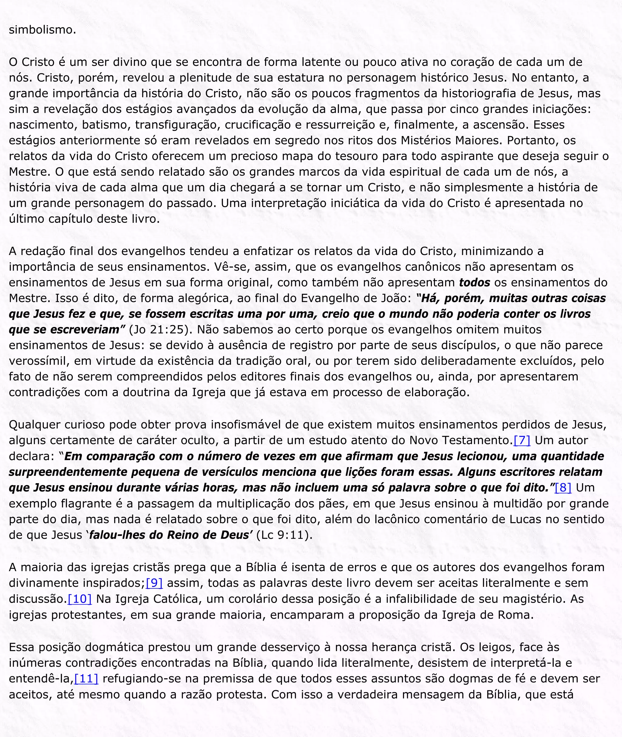 simbolismo.
O Cristo é um ser divino que se encontra de forma latente ou pouco ativa no coração de cada um de
nós. Cristo, porém, revelou a plenitude de sua estatura no personagem histórico Jesus. No entanto, a
grande importância da história do Cristo, não são os poucos fragmentos da historiografia de Jesus, mas
sim a revelação dos estágios avançados da evolução da alma, que passa por cinco grandes iniciações:
nascimento, batismo, transfiguração, crucificação e ressurreição e, finalmente, a ascensão. Esses
estágios anteriormente só eram revelados em segredo nos ritos dos Mistérios Maiores. Portanto, os
relatos da vida do Cristo oferecem um precioso mapa do tesouro para todo aspirante que deseja seguir o
Mestre. O que está sendo relatado são os grandes marcos da vida espiritual de cada um de nós, a
história viva de cada alma que um dia chegará a se tornar um Cristo, e não simplesmente a história de
um grande personagem do passado. Uma interpretação iniciática da vida do Cristo é apresentada no
último capítulo deste livro.
A redação final dos evangelhos tendeu a enfatizar os relatos da vida do Cristo, minimizando a
importância de seus ensinamentos. Vê-se, assim, que os evangelhos canônicos não apresentam os
ensinamentos de Jesus em sua forma original, como também não apresentam todos os ensinamentos do
Mestre. Isso é dito, de forma alegórica, ao final do Evangelho de João: “Há, porém, muitas outras coisas
que Jesus fez e que, se fossem escritas uma por uma, creio que o mundo não poderia conter os livros
que se escreveriam” (Jo 21:25). Não sabemos ao certo porque os evangelhos omitem muitos
ensinamentos de Jesus: se devido à ausência de registro por parte de seus discípulos, o que não parece
verossímil, em virtude da existência da tradição oral, ou por terem sido deliberadamente excluídos, pelo
fato de não serem compreendidos pelos editores finais dos evangelhos ou, ainda, por apresentarem
contradições com a doutrina da Igreja que já estava em processo de elaboração.
Qualquer curioso pode obter prova insofismável de que existem muitos ensinamentos perdidos de Jesus,
alguns certamente de caráter oculto, a partir de um estudo atento do Novo Testamento.[7] Um autor
declara: “Em comparação com o número de vezes em que afirmam que Jesus lecionou, uma quantidade
surpreendentemente pequena de versículos menciona que lições foram essas. Alguns escritores relatam
que Jesus ensinou durante várias horas, mas não incluem uma só palavra sobre o que foi dito.”[8] Um
exemplo flagrante é a passagem da multiplicação dos pães, em que Jesus ensinou à multidão por grande
parte do dia, mas nada é relatado sobre o que foi dito, além do lacônico comentário de Lucas no sentido
de que Jesus ‘falou-lhes do Reino de Deus’ (Lc 9:11).
A maioria das igrejas cristãs prega que a Bíblia é isenta de erros e que os autores dos evangelhos foram
divinamente inspirados;[9] assim, todas as palavras deste livro devem ser aceitas literalmente e sem
discussão.[10] Na Igreja Católica, um corolário dessa posição é a infalibilidade de seu magistério. As
igrejas protestantes, em sua grande maioria, encamparam a proposição da Igreja de Roma.
Essa posição dogmática prestou um grande desserviço à nossa herança cristã. Os leigos, face às
inúmeras contradições encontradas na Bíblia, quando lida literalmente, desistem de interpretá-la e
entendê-la,[11] refugiando-se na premissa de que todos esses assuntos são dogmas de fé e devem ser
aceitos, até mesmo quando a razão protesta. Com isso a verdadeira mensagem da Bíblia, que está
 