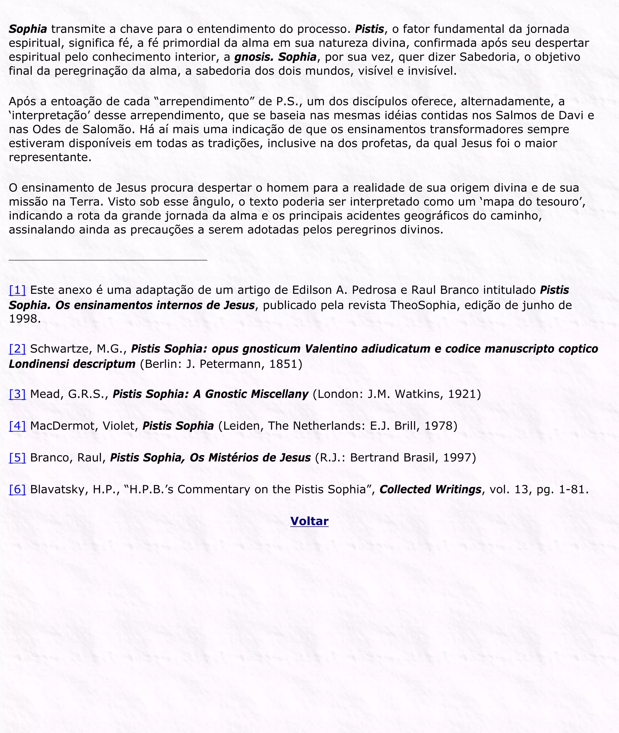 Sophia transmite a chave para o entendimento do processo. Pistis, o fator fundamental da jornada
espiritual, significa fé, a fé primordial da alma em sua natureza divina, confirmada após seu despertar
espiritual pelo conhecimento interior, a gnosis. Sophia, por sua vez, quer dizer Sabedoria, o objetivo
final da peregrinação da alma, a sabedoria dos dois mundos, visível e invisível.
Após a entoação de cada “arrependimento” de P.S., um dos discípulos oferece, alternadamente, a
‘interpretação’ desse arrependimento, que se baseia nas mesmas idéias contidas nos Salmos de Davi e
nas Odes de Salomão. Há aí mais uma indicação de que os ensinamentos transformadores sempre
estiveram disponíveis em todas as tradições, inclusive na dos profetas, da qual Jesus foi o maior
representante.
O ensinamento de Jesus procura despertar o homem para a realidade de sua origem divina e de sua
missão na Terra. Visto sob esse ângulo, o texto poderia ser interpretado como um ‘mapa do tesouro’,
indicando a rota da grande jornada da alma e os principais acidentes geográficos do caminho,
assinalando ainda as precauções a serem adotadas pelos peregrinos divinos.
[1] Este anexo é uma adaptação de um artigo de Edilson A. Pedrosa e Raul Branco intitulado Pistis
Sophia. Os ensinamentos internos de Jesus, publicado pela revista TheoSophia, edição de junho de
1998.
[2] Schwartze, M.G., Pistis Sophia: opus gnosticum Valentino adiudicatum e codice manuscripto coptico
Londinensi descriptum (Berlin: J. Petermann, 1851)
[3] Mead, G.R.S., Pistis Sophia: A Gnostic Miscellany (London: J.M. Watkins, 1921)
[4] MacDermot, Violet, Pistis Sophia (Leiden, The Netherlands: E.J. Brill, 1978)
[5] Branco, Raul, Pistis Sophia, Os Mistérios de Jesus (R.J.: Bertrand Brasil, 1997)
[6] Blavatsky, H.P., “H.P.B.’s Commentary on the Pistis Sophia”, Collected Writings, vol. 13, pg. 1-81.
Voltar
 