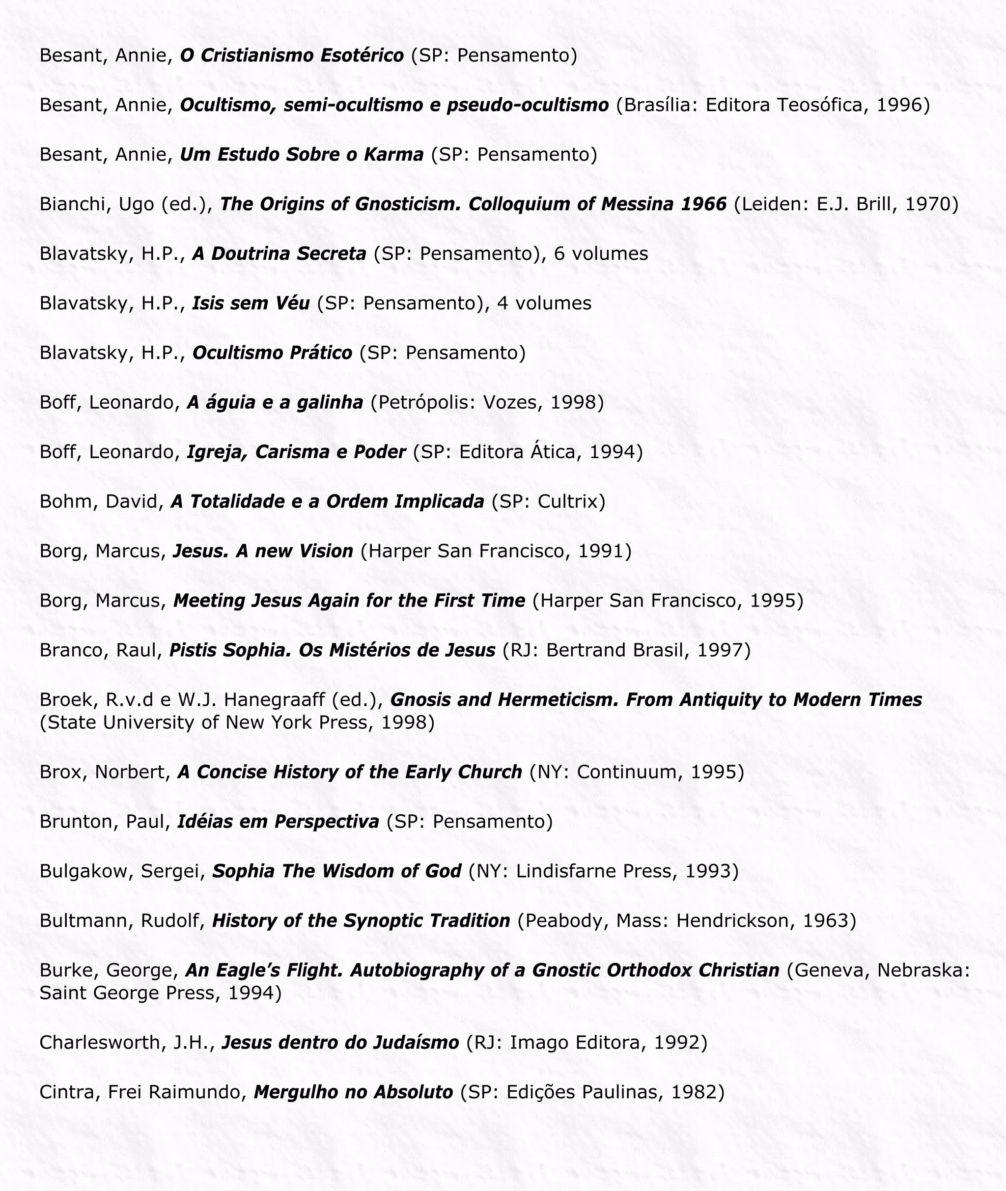 Besant, Annie, O Cristianismo Esotérico (SP: Pensamento)
Besant, Annie, Ocultismo, semi-ocultismo e pseudo-ocultismo (Brasília: Editora Teosófica, 1996)
Besant, Annie, Um Estudo Sobre o Karma (SP: Pensamento)
Bianchi, Ugo (ed.), The Origins of Gnosticism. Colloquium of Messina 1966 (Leiden: E.J. Brill, 1970)
Blavatsky, H.P., A Doutrina Secreta (SP: Pensamento), 6 volumes
Blavatsky, H.P., Isis sem Véu (SP: Pensamento), 4 volumes
Blavatsky, H.P., Ocultismo Prático (SP: Pensamento)
Boff, Leonardo, A águia e a galinha (Petrópolis: Vozes, 1998)
Boff, Leonardo, Igreja, Carisma e Poder (SP: Editora Ática, 1994)
Bohm, David, A Totalidade e a Ordem Implicada (SP: Cultrix)
Borg, Marcus, Jesus. A new Vision (Harper San Francisco, 1991)
Borg, Marcus, Meeting Jesus Again for the First Time (Harper San Francisco, 1995)
Branco, Raul, Pistis Sophia. Os Mistérios de Jesus (RJ: Bertrand Brasil, 1997)
Broek, R.v.d e W.J. Hanegraaff (ed.), Gnosis and Hermeticism. From Antiquity to Modern Times
(State University of New York Press, 1998)
Brox, Norbert, A Concise History of the Early Church (NY: Continuum, 1995)
Brunton, Paul, Idéias em Perspectiva (SP: Pensamento)
Bulgakow, Sergei, Sophia The Wisdom of God (NY: Lindisfarne Press, 1993)
Bultmann, Rudolf, History of the Synoptic Tradition (Peabody, Mass: Hendrickson, 1963)
Burke, George, An Eagle’s Flight. Autobiography of a Gnostic Orthodox Christian (Geneva, Nebraska:
Saint George Press, 1994)
Charlesworth, J.H., Jesus dentro do Judaísmo (RJ: Imago Editora, 1992)
Cintra, Frei Raimundo, Mergulho no Absoluto (SP: Edições Paulinas, 1982)
 