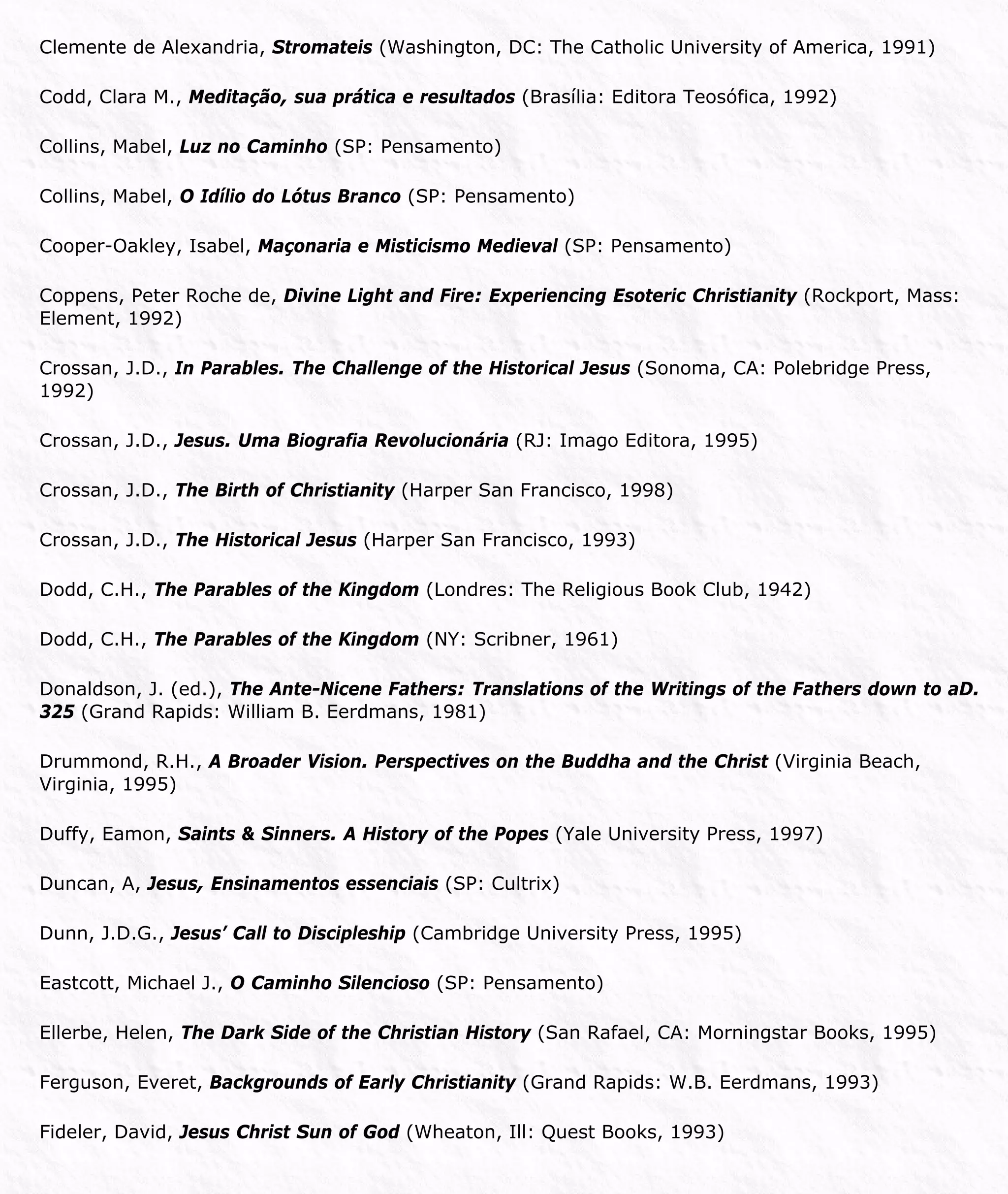 Clemente de Alexandria, Stromateis (Washington, DC: The Catholic University of America, 1991)
Codd, Clara M., Meditação, sua prática e resultados (Brasília: Editora Teosófica, 1992)
Collins, Mabel, Luz no Caminho (SP: Pensamento)
Collins, Mabel, O Idílio do Lótus Branco (SP: Pensamento)
Cooper-Oakley, Isabel, Maçonaria e Misticismo Medieval (SP: Pensamento)
Coppens, Peter Roche de, Divine Light and Fire: Experiencing Esoteric Christianity (Rockport, Mass:
Element, 1992)
Crossan, J.D., In Parables. The Challenge of the Historical Jesus (Sonoma, CA: Polebridge Press,
1992)
Crossan, J.D., Jesus. Uma Biografia Revolucionária (RJ: Imago Editora, 1995)
Crossan, J.D., The Birth of Christianity (Harper San Francisco, 1998)
Crossan, J.D., The Historical Jesus (Harper San Francisco, 1993)
Dodd, C.H., The Parables of the Kingdom (Londres: The Religious Book Club, 1942)
Dodd, C.H., The Parables of the Kingdom (NY: Scribner, 1961)
Donaldson, J. (ed.), The Ante-Nicene Fathers: Translations of the Writings of the Fathers down to aD.
325 (Grand Rapids: William B. Eerdmans, 1981)
Drummond, R.H., A Broader Vision. Perspectives on the Buddha and the Christ (Virginia Beach,
Virginia, 1995)
Duffy, Eamon, Saints & Sinners. A History of the Popes (Yale University Press, 1997)
Duncan, A, Jesus, Ensinamentos essenciais (SP: Cultrix)
Dunn, J.D.G., Jesus’ Call to Discipleship (Cambridge University Press, 1995)
Eastcott, Michael J., O Caminho Silencioso (SP: Pensamento)
Ellerbe, Helen, The Dark Side of the Christian History (San Rafael, CA: Morningstar Books, 1995)
Ferguson, Everet, Backgrounds of Early Christianity (Grand Rapids: W.B. Eerdmans, 1993)
Fideler, David, Jesus Christ Sun of God (Wheaton, Ill: Quest Books, 1993)
 