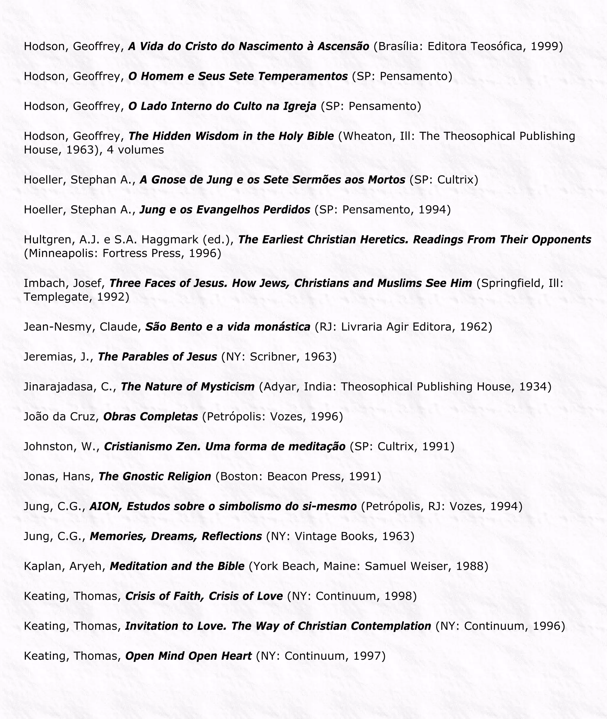 Hodson, Geoffrey, A Vida do Cristo do Nascimento à Ascensão (Brasília: Editora Teosófica, 1999)
Hodson, Geoffrey, O Homem e Seus Sete Temperamentos (SP: Pensamento)
Hodson, Geoffrey, O Lado Interno do Culto na Igreja (SP: Pensamento)
Hodson, Geoffrey, The Hidden Wisdom in the Holy Bible (Wheaton, Ill: The Theosophical Publishing
House, 1963), 4 volumes
Hoeller, Stephan A., A Gnose de Jung e os Sete Sermões aos Mortos (SP: Cultrix)
Hoeller, Stephan A., Jung e os Evangelhos Perdidos (SP: Pensamento, 1994)
Hultgren, A.J. e S.A. Haggmark (ed.), The Earliest Christian Heretics. Readings From Their Opponents
(Minneapolis: Fortress Press, 1996)
Imbach, Josef, Three Faces of Jesus. How Jews, Christians and Muslims See Him (Springfield, Ill:
Templegate, 1992)
Jean-Nesmy, Claude, São Bento e a vida monástica (RJ: Livraria Agir Editora, 1962)
Jeremias, J., The Parables of Jesus (NY: Scribner, 1963)
Jinarajadasa, C., The Nature of Mysticism (Adyar, India: Theosophical Publishing House, 1934)
João da Cruz, Obras Completas (Petrópolis: Vozes, 1996)
Johnston, W., Cristianismo Zen. Uma forma de meditação (SP: Cultrix, 1991)
Jonas, Hans, The Gnostic Religion (Boston: Beacon Press, 1991)
Jung, C.G., AION, Estudos sobre o simbolismo do si-mesmo (Petrópolis, RJ: Vozes, 1994)
Jung, C.G., Memories, Dreams, Reflections (NY: Vintage Books, 1963)
Kaplan, Aryeh, Meditation and the Bible (York Beach, Maine: Samuel Weiser, 1988)
Keating, Thomas, Crisis of Faith, Crisis of Love (NY: Continuum, 1998)
Keating, Thomas, Invitation to Love. The Way of Christian Contemplation (NY: Continuum, 1996)
Keating, Thomas, Open Mind Open Heart (NY: Continuum, 1997)
 