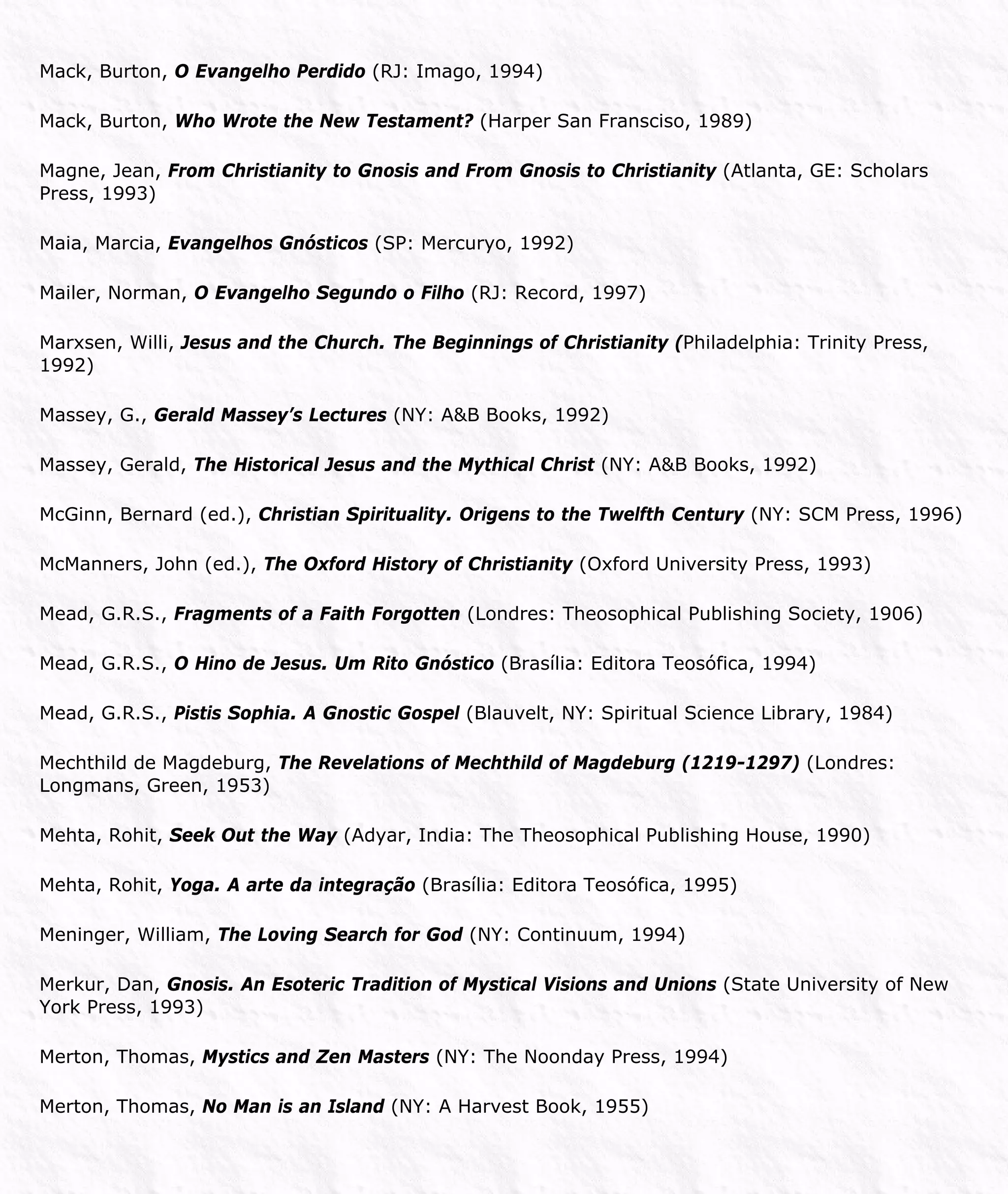 Mack, Burton, O Evangelho Perdido (RJ: Imago, 1994)
Mack, Burton, Who Wrote the New Testament? (Harper San Fransciso, 1989)
Magne, Jean, From Christianity to Gnosis and From Gnosis to Christianity (Atlanta, GE: Scholars
Press, 1993)
Maia, Marcia, Evangelhos Gnósticos (SP: Mercuryo, 1992)
Mailer, Norman, O Evangelho Segundo o Filho (RJ: Record, 1997)
Marxsen, Willi, Jesus and the Church. The Beginnings of Christianity (Philadelphia: Trinity Press,
1992)
Massey, G., Gerald Massey’s Lectures (NY: A&B Books, 1992)
Massey, Gerald, The Historical Jesus and the Mythical Christ (NY: A&B Books, 1992)
McGinn, Bernard (ed.), Christian Spirituality. Origens to the Twelfth Century (NY: SCM Press, 1996)
McManners, John (ed.), The Oxford History of Christianity (Oxford University Press, 1993)
Mead, G.R.S., Fragments of a Faith Forgotten (Londres: Theosophical Publishing Society, 1906)
Mead, G.R.S., O Hino de Jesus. Um Rito Gnóstico (Brasília: Editora Teosófica, 1994)
Mead, G.R.S., Pistis Sophia. A Gnostic Gospel (Blauvelt, NY: Spiritual Science Library, 1984)
Mechthild de Magdeburg, The Revelations of Mechthild of Magdeburg (1219-1297) (Londres:
Longmans, Green, 1953)
Mehta, Rohit, Seek Out the Way (Adyar, India: The Theosophical Publishing House, 1990)
Mehta, Rohit, Yoga. A arte da integração (Brasília: Editora Teosófica, 1995)
Meninger, William, The Loving Search for God (NY: Continuum, 1994)
Merkur, Dan, Gnosis. An Esoteric Tradition of Mystical Visions and Unions (State University of New
York Press, 1993)
Merton, Thomas, Mystics and Zen Masters (NY: The Noonday Press, 1994)
Merton, Thomas, No Man is an Island (NY: A Harvest Book, 1955)
 