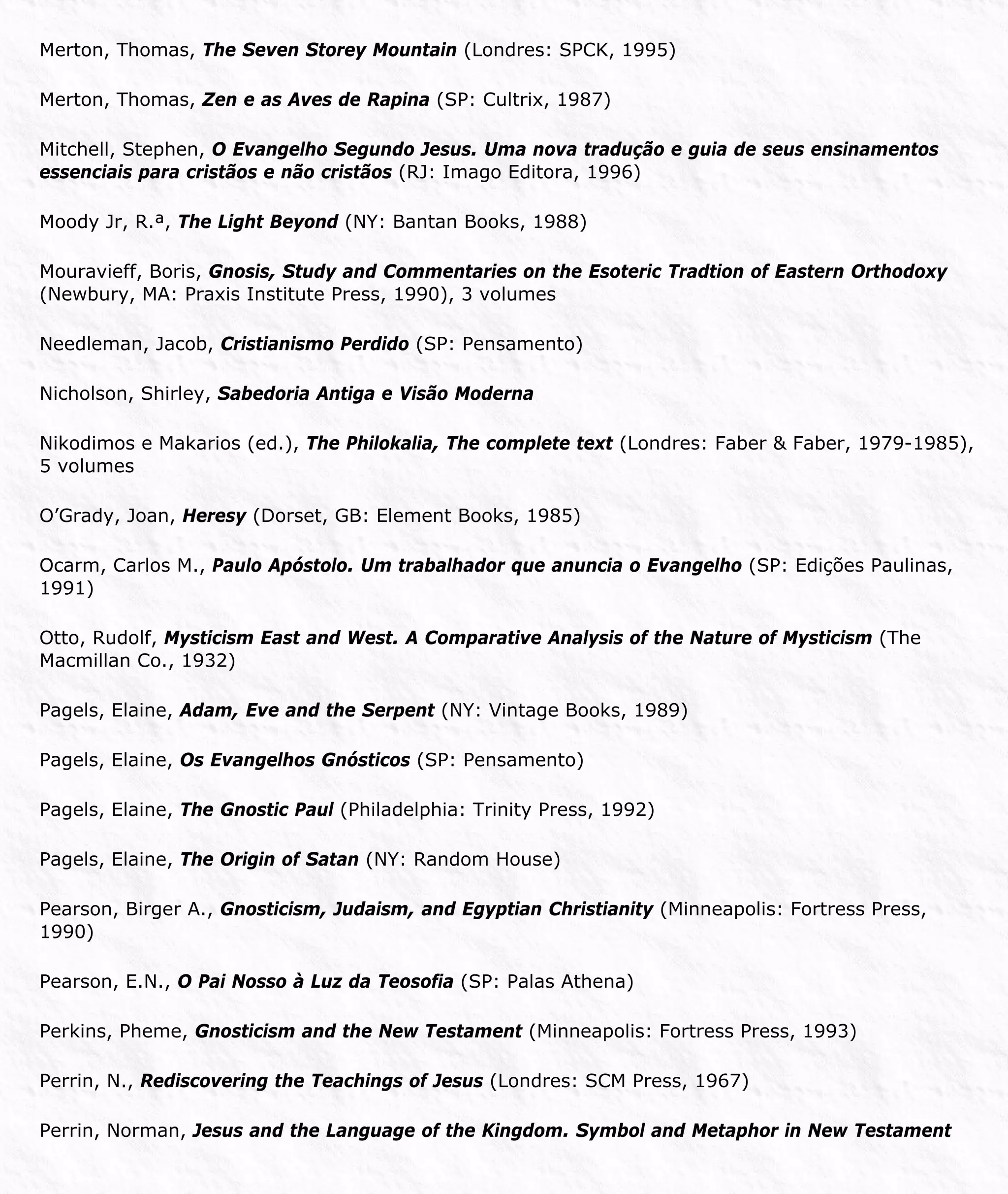 Merton, Thomas, The Seven Storey Mountain (Londres: SPCK, 1995)
Merton, Thomas, Zen e as Aves de Rapina (SP: Cultrix, 1987)
Mitchell, Stephen, O Evangelho Segundo Jesus. Uma nova tradução e guia de seus ensinamentos
essenciais para cristãos e não cristãos (RJ: Imago Editora, 1996)
Moody Jr, R.ª, The Light Beyond (NY: Bantan Books, 1988)
Mouravieff, Boris, Gnosis, Study and Commentaries on the Esoteric Tradtion of Eastern Orthodoxy
(Newbury, MA: Praxis Institute Press, 1990), 3 volumes
Needleman, Jacob, Cristianismo Perdido (SP: Pensamento)
Nicholson, Shirley, Sabedoria Antiga e Visão Moderna
Nikodimos e Makarios (ed.), The Philokalia, The complete text (Londres: Faber & Faber, 1979-1985),
5 volumes
O’Grady, Joan, Heresy (Dorset, GB: Element Books, 1985)
Ocarm, Carlos M., Paulo Apóstolo. Um trabalhador que anuncia o Evangelho (SP: Edições Paulinas,
1991)
Otto, Rudolf, Mysticism East and West. A Comparative Analysis of the Nature of Mysticism (The
Macmillan Co., 1932)
Pagels, Elaine, Adam, Eve and the Serpent (NY: Vintage Books, 1989)
Pagels, Elaine, Os Evangelhos Gnósticos (SP: Pensamento)
Pagels, Elaine, The Gnostic Paul (Philadelphia: Trinity Press, 1992)
Pagels, Elaine, The Origin of Satan (NY: Random House)
Pearson, Birger A., Gnosticism, Judaism, and Egyptian Christianity (Minneapolis: Fortress Press,
1990)
Pearson, E.N., O Pai Nosso à Luz da Teosofia (SP: Palas Athena)
Perkins, Pheme, Gnosticism and the New Testament (Minneapolis: Fortress Press, 1993)
Perrin, N., Rediscovering the Teachings of Jesus (Londres: SCM Press, 1967)
Perrin, Norman, Jesus and the Language of the Kingdom. Symbol and Metaphor in New Testament
 