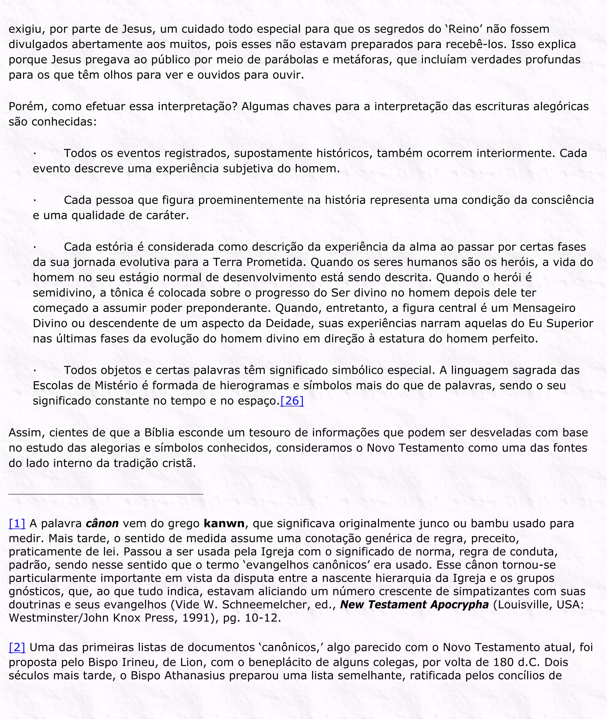 exigiu, por parte de Jesus, um cuidado todo especial para que os segredos do ‘Reino’ não fossem
divulgados abertamente aos muitos, pois esses não estavam preparados para recebê-los. Isso explica
porque Jesus pregava ao público por meio de parábolas e metáforas, que incluíam verdades profundas
para os que têm olhos para ver e ouvidos para ouvir.
Porém, como efetuar essa interpretação? Algumas chaves para a interpretação das escrituras alegóricas
são conhecidas:
· Todos os eventos registrados, supostamente históricos, também ocorrem interiormente. Cada
evento descreve uma experiência subjetiva do homem.
· Cada pessoa que figura proeminentemente na história representa uma condição da consciência
e uma qualidade de caráter.
· Cada estória é considerada como descrição da experiência da alma ao passar por certas fases
da sua jornada evolutiva para a Terra Prometida. Quando os seres humanos são os heróis, a vida do
homem no seu estágio normal de desenvolvimento está sendo descrita. Quando o herói é
semidivino, a tônica é colocada sobre o progresso do Ser divino no homem depois dele ter
começado a assumir poder preponderante. Quando, entretanto, a figura central é um Mensageiro
Divino ou descendente de um aspecto da Deidade, suas experiências narram aquelas do Eu Superior
nas últimas fases da evolução do homem divino em direção à estatura do homem perfeito.
· Todos objetos e certas palavras têm significado simbólico especial. A linguagem sagrada das
Escolas de Mistério é formada de hierogramas e símbolos mais do que de palavras, sendo o seu
significado constante no tempo e no espaço.[26]
Assim, cientes de que a Bíblia esconde um tesouro de informações que podem ser desveladas com base
no estudo das alegorias e símbolos conhecidos, consideramos o Novo Testamento como uma das fontes
do lado interno da tradição cristã.
[1] A palavra cânon vem do grego kanwn, que significava originalmente junco ou bambu usado para
medir. Mais tarde, o sentido de medida assume uma conotação genérica de regra, preceito,
praticamente de lei. Passou a ser usada pela Igreja com o significado de norma, regra de conduta,
padrão, sendo nesse sentido que o termo ‘evangelhos canônicos’ era usado. Esse cânon tornou-se
particularmente importante em vista da disputa entre a nascente hierarquia da Igreja e os grupos
gnósticos, que, ao que tudo indica, estavam aliciando um número crescente de simpatizantes com suas
doutrinas e seus evangelhos (Vide W. Schneemelcher, ed., New Testament Apocrypha (Louisville, USA:
Westminster/John Knox Press, 1991), pg. 10-12.
[2] Uma das primeiras listas de documentos ‘canônicos,’ algo parecido com o Novo Testamento atual, foi
proposta pelo Bispo Irineu, de Lion, com o beneplácito de alguns colegas, por volta de 180 d.C. Dois
séculos mais tarde, o Bispo Athanasius preparou uma lista semelhante, ratificada pelos concílios de
 