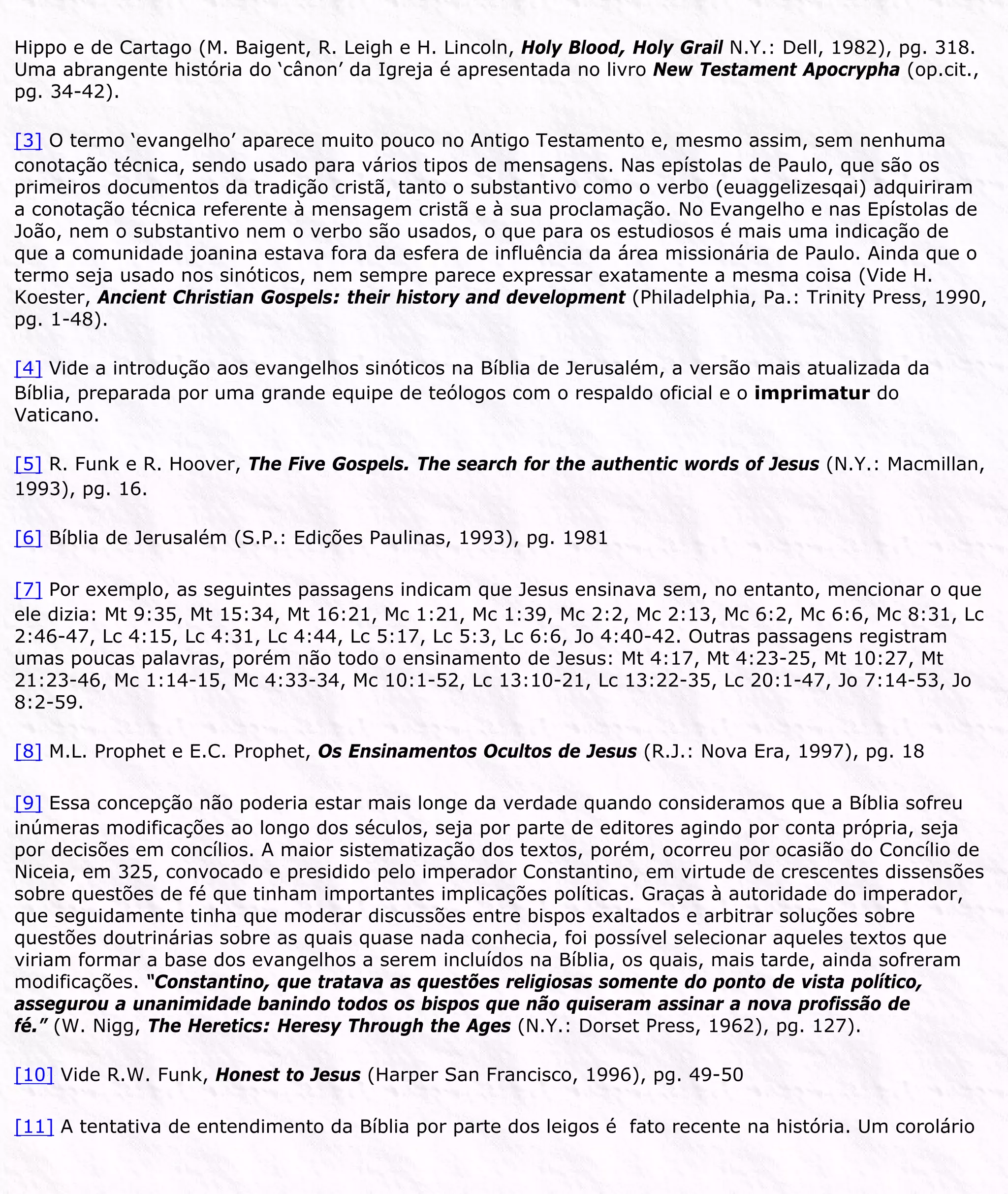 Hippo e de Cartago (M. Baigent, R. Leigh e H. Lincoln, Holy Blood, Holy Grail N.Y.: Dell, 1982), pg. 318.
Uma abrangente história do ‘cânon’ da Igreja é apresentada no livro New Testament Apocrypha (op.cit.,
pg. 34-42).
[3] O termo ‘evangelho’ aparece muito pouco no Antigo Testamento e, mesmo assim, sem nenhuma
conotação técnica, sendo usado para vários tipos de mensagens. Nas epístolas de Paulo, que são os
primeiros documentos da tradição cristã, tanto o substantivo como o verbo (euaggelizesqai) adquiriram
a conotação técnica referente à mensagem cristã e à sua proclamação. No Evangelho e nas Epístolas de
João, nem o substantivo nem o verbo são usados, o que para os estudiosos é mais uma indicação de
que a comunidade joanina estava fora da esfera de influência da área missionária de Paulo. Ainda que o
termo seja usado nos sinóticos, nem sempre parece expressar exatamente a mesma coisa (Vide H.
Koester, Ancient Christian Gospels: their history and development (Philadelphia, Pa.: Trinity Press, 1990,
pg. 1-48).
[4] Vide a introdução aos evangelhos sinóticos na Bíblia de Jerusalém, a versão mais atualizada da
Bíblia, preparada por uma grande equipe de teólogos com o respaldo oficial e o imprimatur do
Vaticano.
[5] R. Funk e R. Hoover, The Five Gospels. The search for the authentic words of Jesus (N.Y.: Macmillan,
1993), pg. 16.
[6] Bíblia de Jerusalém (S.P.: Edições Paulinas, 1993), pg. 1981
[7] Por exemplo, as seguintes passagens indicam que Jesus ensinava sem, no entanto, mencionar o que
ele dizia: Mt 9:35, Mt 15:34, Mt 16:21, Mc 1:21, Mc 1:39, Mc 2:2, Mc 2:13, Mc 6:2, Mc 6:6, Mc 8:31, Lc
2:46-47, Lc 4:15, Lc 4:31, Lc 4:44, Lc 5:17, Lc 5:3, Lc 6:6, Jo 4:40-42. Outras passagens registram
umas poucas palavras, porém não todo o ensinamento de Jesus: Mt 4:17, Mt 4:23-25, Mt 10:27, Mt
21:23-46, Mc 1:14-15, Mc 4:33-34, Mc 10:1-52, Lc 13:10-21, Lc 13:22-35, Lc 20:1-47, Jo 7:14-53, Jo
8:2-59.
[8] M.L. Prophet e E.C. Prophet, Os Ensinamentos Ocultos de Jesus (R.J.: Nova Era, 1997), pg. 18
[9] Essa concepção não poderia estar mais longe da verdade quando consideramos que a Bíblia sofreu
inúmeras modificações ao longo dos séculos, seja por parte de editores agindo por conta própria, seja
por decisões em concílios. A maior sistematização dos textos, porém, ocorreu por ocasião do Concílio de
Niceia, em 325, convocado e presidido pelo imperador Constantino, em virtude de crescentes dissensões
sobre questões de fé que tinham importantes implicações políticas. Graças à autoridade do imperador,
que seguidamente tinha que moderar discussões entre bispos exaltados e arbitrar soluções sobre
questões doutrinárias sobre as quais quase nada conhecia, foi possível selecionar aqueles textos que
viriam formar a base dos evangelhos a serem incluídos na Bíblia, os quais, mais tarde, ainda sofreram
modificações. “Constantino, que tratava as questões religiosas somente do ponto de vista político,
assegurou a unanimidade banindo todos os bispos que não quiseram assinar a nova profissão de
fé.” (W. Nigg, The Heretics: Heresy Through the Ages (N.Y.: Dorset Press, 1962), pg. 127).
[10] Vide R.W. Funk, Honest to Jesus (Harper San Francisco, 1996), pg. 49-50
[11] A tentativa de entendimento da Bíblia por parte dos leigos é fato recente na história. Um corolário
 
