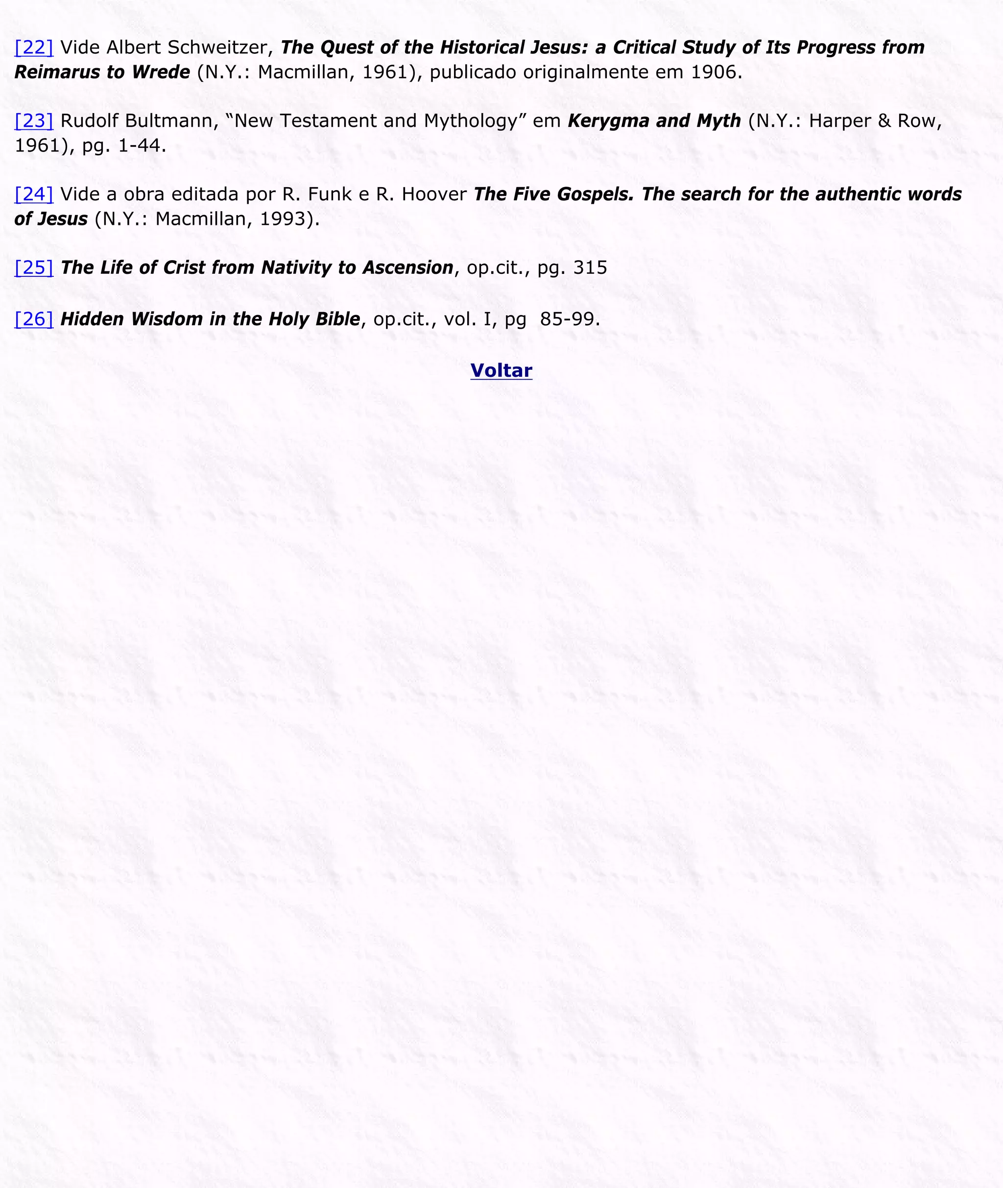 [22] Vide Albert Schweitzer, The Quest of the Historical Jesus: a Critical Study of Its Progress from
Reimarus to Wrede (N.Y.: Macmillan, 1961), publicado originalmente em 1906.
[23] Rudolf Bultmann, “New Testament and Mythology” em Kerygma and Myth (N.Y.: Harper & Row,
1961), pg. 1-44.
[24] Vide a obra editada por R. Funk e R. Hoover The Five Gospels. The search for the authentic words
of Jesus (N.Y.: Macmillan, 1993).
[25] The Life of Crist from Nativity to Ascension, op.cit., pg. 315
[26] Hidden Wisdom in the Holy Bible, op.cit., vol. I, pg 85-99.
Voltar
 