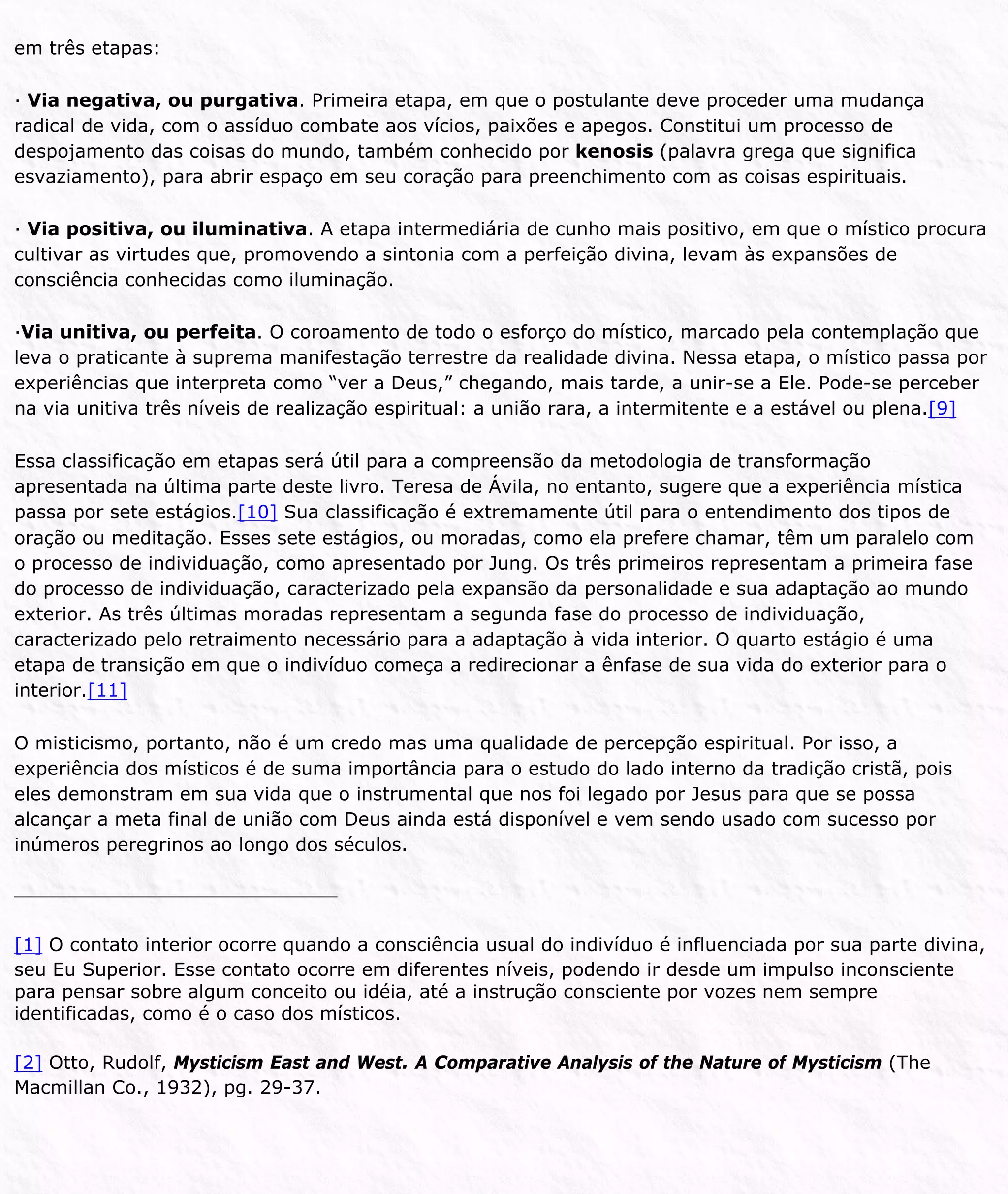 em três etapas:
· Via negativa, ou purgativa. Primeira etapa, em que o postulante deve proceder uma mudança
radical de vida, com o assíduo combate aos vícios, paixões e apegos. Constitui um processo de
despojamento das coisas do mundo, também conhecido por kenosis (palavra grega que significa
esvaziamento), para abrir espaço em seu coração para preenchimento com as coisas espirituais.
· Via positiva, ou iluminativa. A etapa intermediária de cunho mais positivo, em que o místico procura
cultivar as virtudes que, promovendo a sintonia com a perfeição divina, levam às expansões de
consciência conhecidas como iluminação.
·Via unitiva, ou perfeita. O coroamento de todo o esforço do místico, marcado pela contemplação que
leva o praticante à suprema manifestação terrestre da realidade divina. Nessa etapa, o místico passa por
experiências que interpreta como “ver a Deus,” chegando, mais tarde, a unir-se a Ele. Pode-se perceber
na via unitiva três níveis de realização espiritual: a união rara, a intermitente e a estável ou plena.[9]
Essa classificação em etapas será útil para a compreensão da metodologia de transformação
apresentada na última parte deste livro. Teresa de Ávila, no entanto, sugere que a experiência mística
passa por sete estágios.[10] Sua classificação é extremamente útil para o entendimento dos tipos de
oração ou meditação. Esses sete estágios, ou moradas, como ela prefere chamar, têm um paralelo com
o processo de individuação, como apresentado por Jung. Os três primeiros representam a primeira fase
do processo de individuação, caracterizado pela expansão da personalidade e sua adaptação ao mundo
exterior. As três últimas moradas representam a segunda fase do processo de individuação,
caracterizado pelo retraimento necessário para a adaptação à vida interior. O quarto estágio é uma
etapa de transição em que o indivíduo começa a redirecionar a ênfase de sua vida do exterior para o
interior.[11]
O misticismo, portanto, não é um credo mas uma qualidade de percepção espiritual. Por isso, a
experiência dos místicos é de suma importância para o estudo do lado interno da tradição cristã, pois
eles demonstram em sua vida que o instrumental que nos foi legado por Jesus para que se possa
alcançar a meta final de união com Deus ainda está disponível e vem sendo usado com sucesso por
inúmeros peregrinos ao longo dos séculos.
[1] O contato interior ocorre quando a consciência usual do indivíduo é influenciada por sua parte divina,
seu Eu Superior. Esse contato ocorre em diferentes níveis, podendo ir desde um impulso inconsciente
para pensar sobre algum conceito ou idéia, até a instrução consciente por vozes nem sempre
identificadas, como é o caso dos místicos.
[2] Otto, Rudolf, Mysticism East and West. A Comparative Analysis of the Nature of Mysticism (The
Macmillan Co., 1932), pg. 29-37.
 