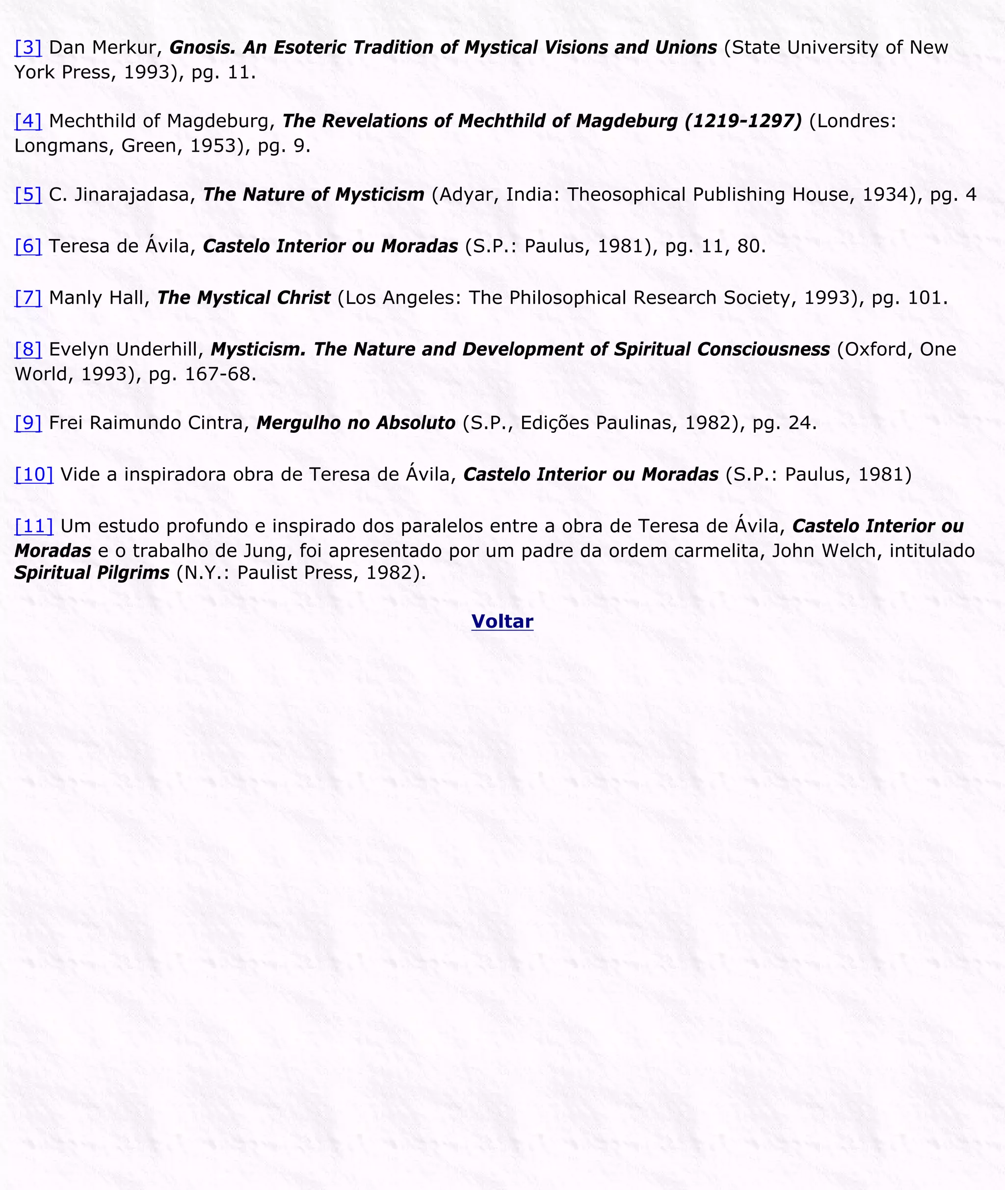[3] Dan Merkur, Gnosis. An Esoteric Tradition of Mystical Visions and Unions (State University of New
York Press, 1993), pg. 11.
[4] Mechthild of Magdeburg, The Revelations of Mechthild of Magdeburg (1219-1297) (Londres:
Longmans, Green, 1953), pg. 9.
[5] C. Jinarajadasa, The Nature of Mysticism (Adyar, India: Theosophical Publishing House, 1934), pg. 4
[6] Teresa de Ávila, Castelo Interior ou Moradas (S.P.: Paulus, 1981), pg. 11, 80.
[7] Manly Hall, The Mystical Christ (Los Angeles: The Philosophical Research Society, 1993), pg. 101.
[8] Evelyn Underhill, Mysticism. The Nature and Development of Spiritual Consciousness (Oxford, One
World, 1993), pg. 167-68.
[9] Frei Raimundo Cintra, Mergulho no Absoluto (S.P., Edições Paulinas, 1982), pg. 24.
[10] Vide a inspiradora obra de Teresa de Ávila, Castelo Interior ou Moradas (S.P.: Paulus, 1981)
[11] Um estudo profundo e inspirado dos paralelos entre a obra de Teresa de Ávila, Castelo Interior ou
Moradas e o trabalho de Jung, foi apresentado por um padre da ordem carmelita, John Welch, intitulado
Spiritual Pilgrims (N.Y.: Paulist Press, 1982).
Voltar
 