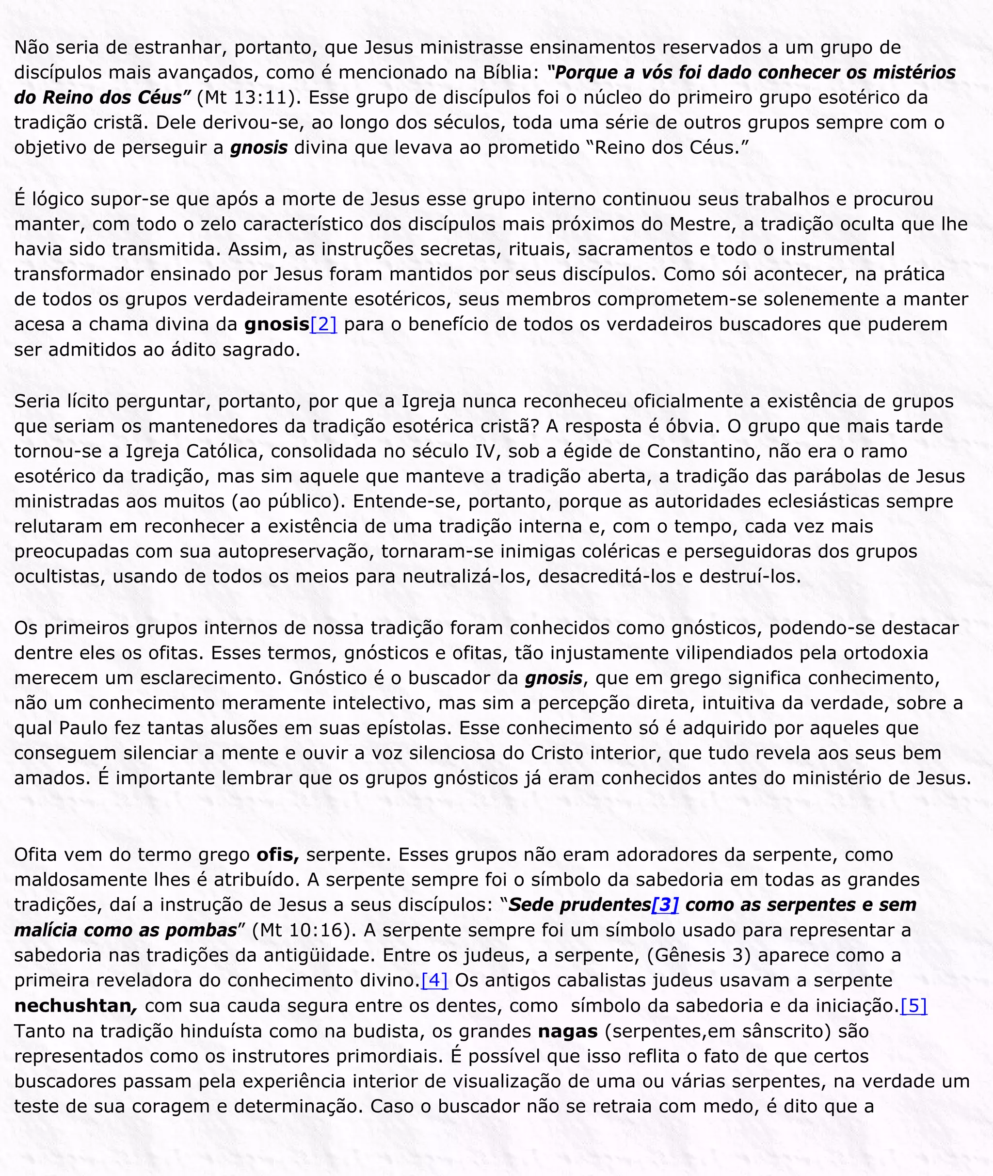 Não seria de estranhar, portanto, que Jesus ministrasse ensinamentos reservados a um grupo de
discípulos mais avançados, como é mencionado na Bíblia: “Porque a vós foi dado conhecer os mistérios
do Reino dos Céus” (Mt 13:11). Esse grupo de discípulos foi o núcleo do primeiro grupo esotérico da
tradição cristã. Dele derivou-se, ao longo dos séculos, toda uma série de outros grupos sempre com o
objetivo de perseguir a gnosis divina que levava ao prometido “Reino dos Céus.”
É lógico supor-se que após a morte de Jesus esse grupo interno continuou seus trabalhos e procurou
manter, com todo o zelo característico dos discípulos mais próximos do Mestre, a tradição oculta que lhe
havia sido transmitida. Assim, as instruções secretas, rituais, sacramentos e todo o instrumental
transformador ensinado por Jesus foram mantidos por seus discípulos. Como sói acontecer, na prática
de todos os grupos verdadeiramente esotéricos, seus membros comprometem-se solenemente a manter
acesa a chama divina da gnosis[2] para o benefício de todos os verdadeiros buscadores que puderem
ser admitidos ao ádito sagrado.
Seria lícito perguntar, portanto, por que a Igreja nunca reconheceu oficialmente a existência de grupos
que seriam os mantenedores da tradição esotérica cristã? A resposta é óbvia. O grupo que mais tarde
tornou-se a Igreja Católica, consolidada no século IV, sob a égide de Constantino, não era o ramo
esotérico da tradição, mas sim aquele que manteve a tradição aberta, a tradição das parábolas de Jesus
ministradas aos muitos (ao público). Entende-se, portanto, porque as autoridades eclesiásticas sempre
relutaram em reconhecer a existência de uma tradição interna e, com o tempo, cada vez mais
preocupadas com sua autopreservação, tornaram-se inimigas coléricas e perseguidoras dos grupos
ocultistas, usando de todos os meios para neutralizá-los, desacreditá-los e destruí-los.
Os primeiros grupos internos de nossa tradição foram conhecidos como gnósticos, podendo-se destacar
dentre eles os ofitas. Esses termos, gnósticos e ofitas, tão injustamente vilipendiados pela ortodoxia
merecem um esclarecimento. Gnóstico é o buscador da gnosis, que em grego significa conhecimento,
não um conhecimento meramente intelectivo, mas sim a percepção direta, intuitiva da verdade, sobre a
qual Paulo fez tantas alusões em suas epístolas. Esse conhecimento só é adquirido por aqueles que
conseguem silenciar a mente e ouvir a voz silenciosa do Cristo interior, que tudo revela aos seus bem
amados. É importante lembrar que os grupos gnósticos já eram conhecidos antes do ministério de Jesus.
Ofita vem do termo grego ofis, serpente. Esses grupos não eram adoradores da serpente, como
maldosamente lhes é atribuído. A serpente sempre foi o símbolo da sabedoria em todas as grandes
tradições, daí a instrução de Jesus a seus discípulos: “Sede prudentes[3] como as serpentes e sem
malícia como as pombas” (Mt 10:16). A serpente sempre foi um símbolo usado para representar a
sabedoria nas tradições da antigüidade. Entre os judeus, a serpente, (Gênesis 3) aparece como a
primeira reveladora do conhecimento divino.[4] Os antigos cabalistas judeus usavam a serpente
nechushtan, com sua cauda segura entre os dentes, como símbolo da sabedoria e da iniciação.[5]
Tanto na tradição hinduísta como na budista, os grandes nagas (serpentes,em sânscrito) são
representados como os instrutores primordiais. É possível que isso reflita o fato de que certos
buscadores passam pela experiência interior de visualização de uma ou várias serpentes, na verdade um
teste de sua coragem e determinação. Caso o buscador não se retraia com medo, é dito que a
 